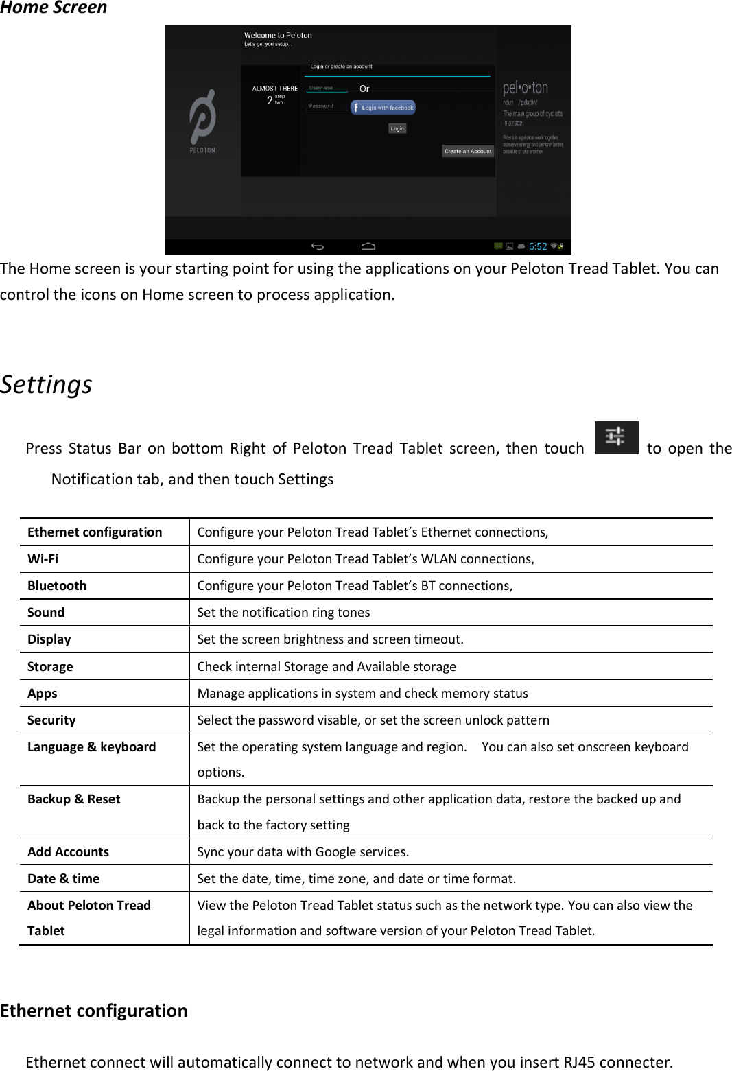 Home Screen  The Home screen is your starting point for using the applications on your Peloton Tread Tablet. You can control the icons on Home screen to process application.      Settings Press  Status  Bar  on  bottom  Right  of Peloton  Tread  Tablet  screen,  then  touch    to  open  the Notification tab, and then touch Settings  Ethernet configuration  Configure your Peloton Tread Tablet’s Ethernet connections,   Wi-Fi  Configure your Peloton Tread Tablet’s WLAN connections, Bluetooth  Configure your Peloton Tread Tablet’s BT connections, Sound    Set the notification ring tones   Display  Set the screen brightness and screen timeout.     Storage  Check internal Storage and Available storage Apps  Manage applications in system and check memory status Security  Select the password visable, or set the screen unlock pattern   Language &amp; keyboard  Set the operating system language and region.    You can also set onscreen keyboard options. Backup &amp; Reset  Backup the personal settings and other application data, restore the backed up and back to the factory setting Add Accounts    Sync your data with Google services. Date &amp; time  Set the date, time, time zone, and date or time format. About Peloton Tread Tablet View the Peloton Tread Tablet status such as the network type. You can also view the legal information and software version of your Peloton Tread Tablet.  Ethernet configuration Ethernet connect will automatically connect to network and when you insert RJ45 connecter.   