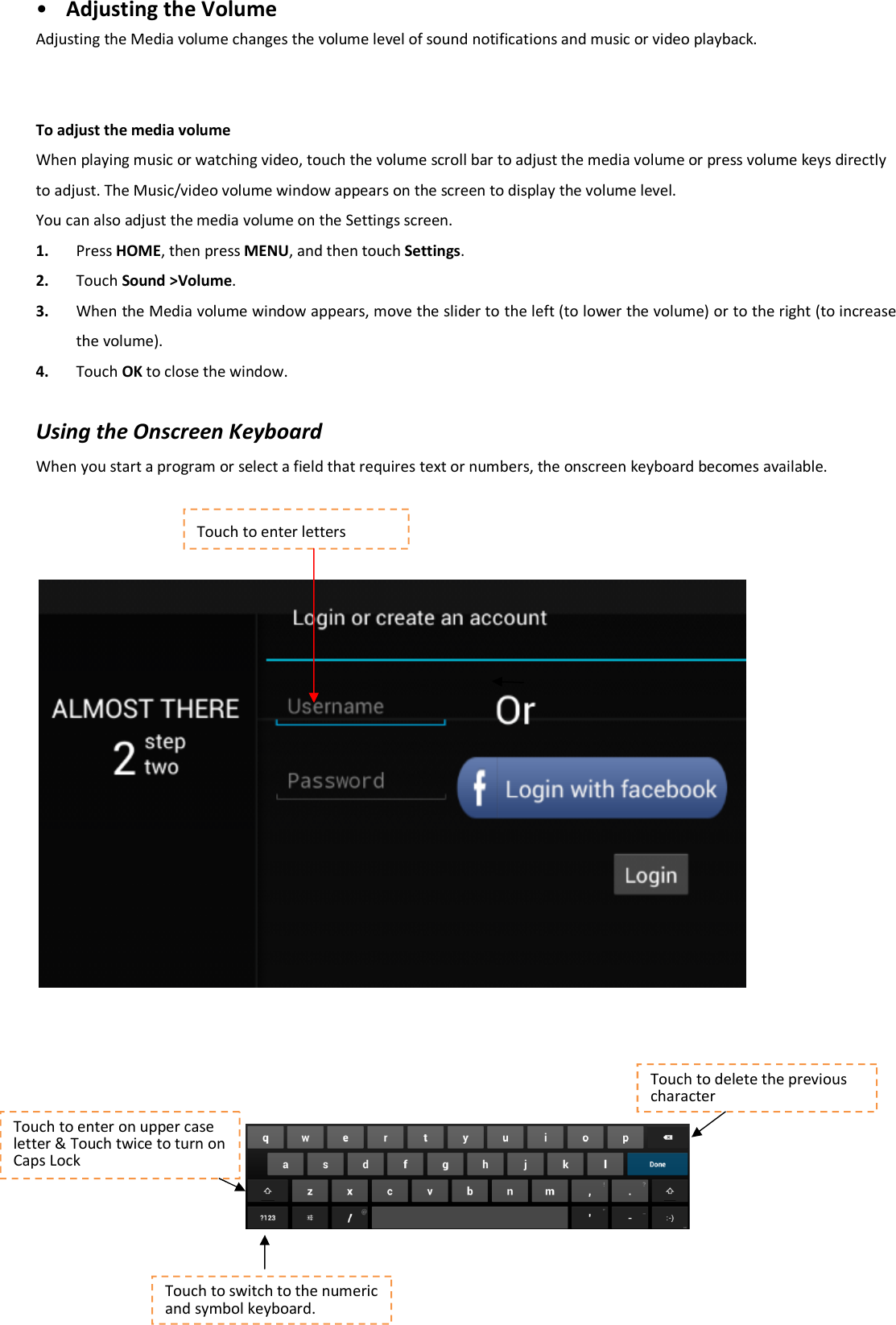• Adjusting the Volume Adjusting the Media volume changes the volume level of sound notifications and music or video playback.     To adjust the media volume When playing music or watching video, touch the volume scroll bar to adjust the media volume or press volume keys directly to adjust. The Music/video volume window appears on the screen to display the volume level. You can also adjust the media volume on the Settings screen. 1. Press HOME, then press MENU, and then touch Settings.   2. Touch Sound &gt;Volume.   3. When the Media volume window appears, move the slider to the left (to lower the volume) or to the right (to increase the volume).   4. Touch OK to close the window.    Using the Onscreen Keyboard When you start a program or select a field that requires text or numbers, the onscreen keyboard becomes available.             Touch to enter letters Touch to enter on upper case letter &amp; Touch twice to turn on Caps Lock Touch to delete the previous character Touch to switch to the numeric and symbol keyboard. 