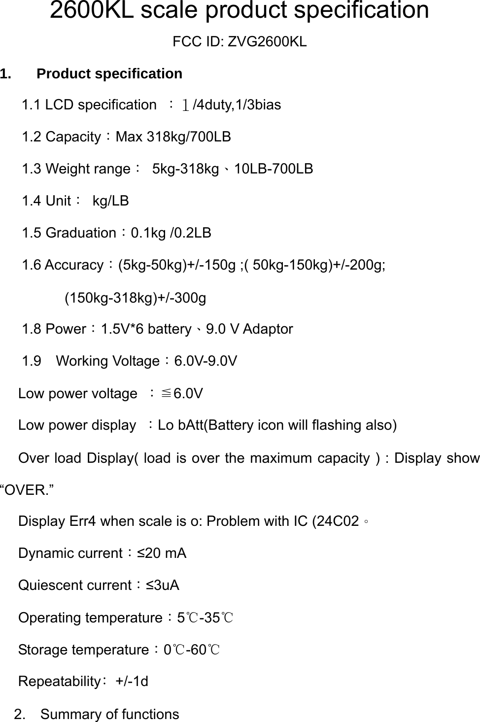  2600KL scale product specification FCC ID: ZVG2600KL 1. Product specification    1.1 LCD specification  ：１/4duty,1/3bias  1.2 Capacity：Max 318kg/700LB   1.3 Weight range： 5kg-318kg、10LB-700LB   1.4 Unit： kg/LB  1.5 Graduation：0.1kg /0.2LB  1.6 Accuracy：(5kg-50kg)+/-150g ;( 50kg-150kg)+/-200g;        (150kg-318kg)+/-300g  1.8 Power：1.5V*6 battery、9.0 V Adaptor    1.9  Working Voltage：6.0V-9.0V   Low power voltage  ：≦6.0V   Low power display  ：Lo bAtt(Battery icon will flashing also)   Over load Display( load is over the maximum capacity ) : Display show       “OVER.”   Display Err4 when scale is o: Problem with IC (24C02。  Dynamic current：≤20 mA  Quiescent current：≤3uA  Operating temperature：5℃-35℃  Storage temperature：0℃-60℃  Repeatability﹕+/-1d 2.  Summary of functions 