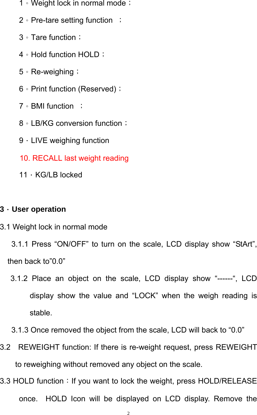  2     1。Weight lock in normal mode；      2。Pre-tare setting function  ；      3。Tare function；      4。Hold function HOLD；      5。Re-weighing；      6。Print function (Reserved)；      7。BMI function  ；      8。LB/KG conversion function；      9．LIVE weighing function 10. RECALL last weight reading      11．KG/LB locked   3．User operation 3.1 Weight lock in normal mode 3.1.1 Press “ON/OFF” to turn on the scale, LCD display show “StArt”, then back to”0.0” 3.1.2 Place an object on the scale, LCD display show “------“, LCD display show the value and “LOCK” when the weigh reading is stable.         3.1.3 Once removed the object from the scale, LCD will back to “0.0”   3.2  REWEIGHT function: If there is re-weight request, press REWEIGHT to reweighing without removed any object on the scale.   3.3 HOLD function：If you want to lock the weight, press HOLD/RELEASE once.  HOLD Icon will be displayed on LCD display. Remove the 