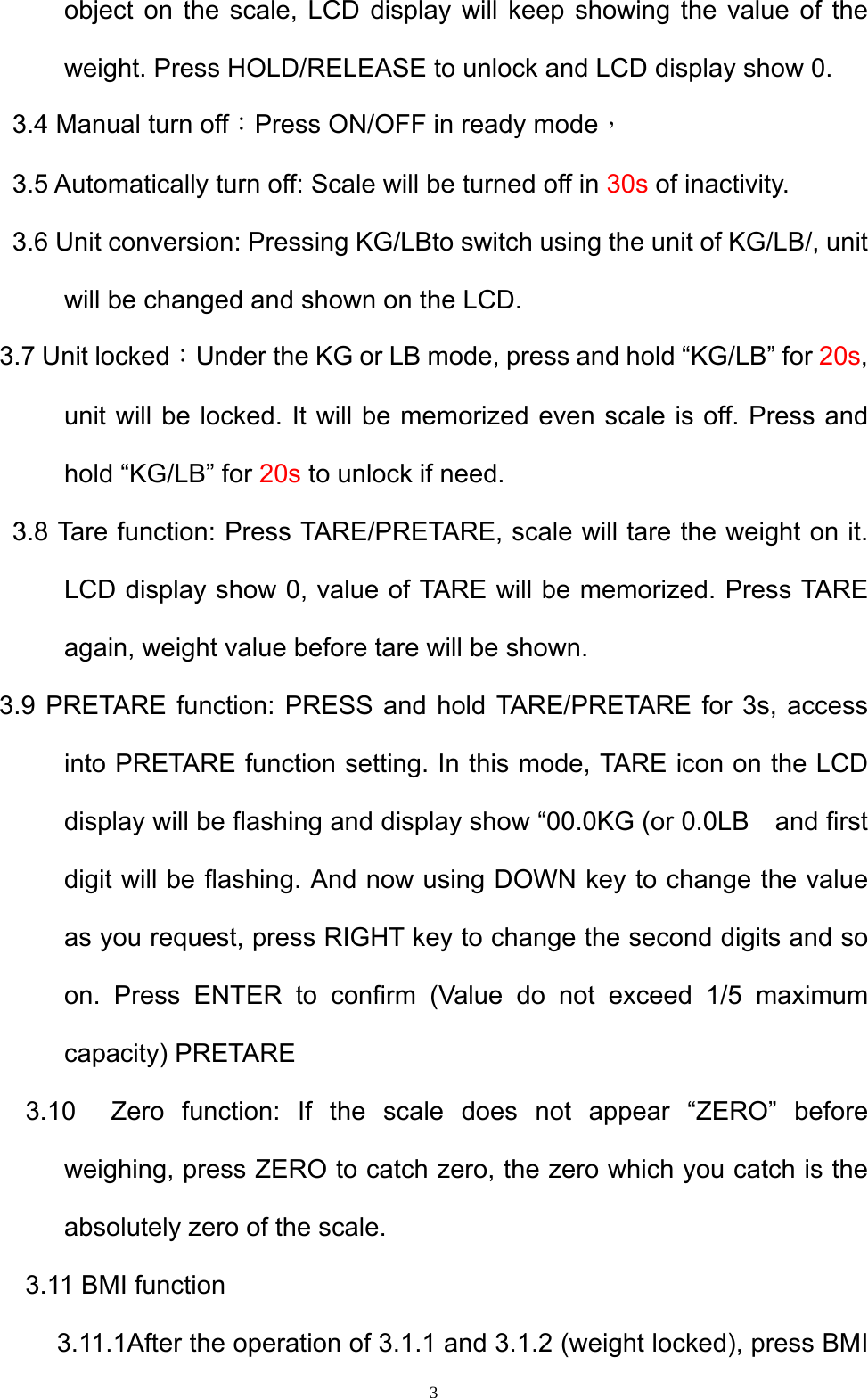  3object on the scale, LCD display will keep showing the value of the weight. Press HOLD/RELEASE to unlock and LCD display show 0.   3.4 Manual turn off：Press ON/OFF in ready mode，  3.5 Automatically turn off: Scale will be turned off in 30s of inactivity.     3.6 Unit conversion: Pressing KG/LBto switch using the unit of KG/LB/, unit will be changed and shown on the LCD.   3.7 Unit locked：Under the KG or LB mode, press and hold “KG/LB” for 20s, unit will be locked. It will be memorized even scale is off. Press and hold “KG/LB” for 20s to unlock if need.   3.8 Tare function: Press TARE/PRETARE, scale will tare the weight on it. LCD display show 0, value of TARE will be memorized. Press TARE again, weight value before tare will be shown.     3.9 PRETARE function: PRESS and hold TARE/PRETARE for 3s, access into PRETARE function setting. In this mode, TARE icon on the LCD display will be flashing and display show “00.0KG (or 0.0LB    and first digit will be flashing. And now using DOWN key to change the value as you request, press RIGHT key to change the second digits and so on. Press ENTER to confirm (Value do not exceed 1/5 maximum capacity) PRETARE     3.10  Zero function: If the scale does not appear “ZERO” before weighing, press ZERO to catch zero, the zero which you catch is the absolutely zero of the scale.   3.11 BMI function 3.11.1After the operation of 3.1.1 and 3.1.2 (weight locked), press BMI 