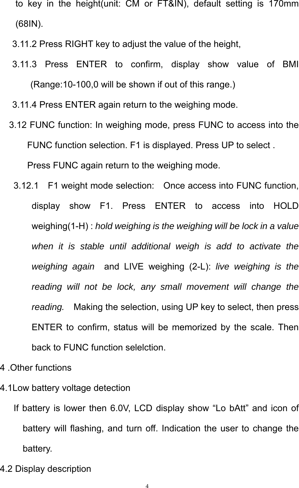  4to key in the height(unit: CM or FT&amp;IN), default setting is 170mm (68IN).  3.11.2 Press RIGHT key to adjust the value of the height,   3.11.3 Press ENTER to confirm, display show value of BMI (Range:10-100,0 will be shown if out of this range.)          3.11.4 Press ENTER again return to the weighing mode.      3.12 FUNC function: In weighing mode, press FUNC to access into the FUNC function selection. F1 is displayed. Press UP to select .   Press FUNC again return to the weighing mode.       3.12.1  F1 weight mode selection:    Once access into FUNC function, display show F1. Press ENTER to access into HOLD weighing(1-H) : hold weighing is the weighing will be lock in a value when it is stable until additional weigh is add to activate the weighing again  and LIVE weighing (2-L): live weighing is the reading will not be lock, any small movement will change the reading.    Making the selection, using UP key to select, then press ENTER to confirm, status will be memorized by the scale. Then back to FUNC function selelction.     4 .Other functions   4.1Low battery voltage detection       If battery is lower then 6.0V, LCD display show “Lo bAtt” and icon of battery will flashing, and turn off. Indication the user to change the battery.   4.2 Display description 