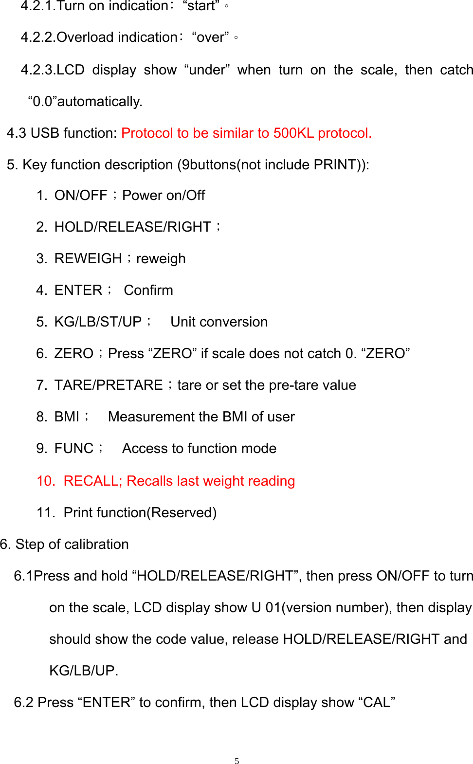  5  4.2.1.Turn on indication﹕“start”。   4.2.2.Overload indication﹕“over”。    4.2.3.LCD display show “under” when turn on the scale, then catch  “0.0”automatically.   4.3 USB function: Protocol to be similar to 500KL protocol.   5. Key function description (9buttons(not include PRINT)): 1. ON/OFF；Power on/Off   2. HOLD/RELEASE/RIGHT； 3. REWEIGH；reweigh 4. ENTER； Confirm 5. KG/LB/ST/UP；  Unit conversion 6. ZERO；Press “ZERO” if scale does not catch 0. “ZERO” 7. TARE/PRETARE；tare or set the pre-tare value 8. BMI；    Measurement the BMI of user 9. FUNC；    Access to function mode   10.  RECALL; Recalls last weight reading       11. Print function(Reserved) 6. Step of calibration   6.1Press and hold “HOLD/RELEASE/RIGHT”, then press ON/OFF to turn on the scale, LCD display show U 01(version number), then display should show the code value, release HOLD/RELEASE/RIGHT and KG/LB/UP.     6.2 Press “ENTER” to confirm, then LCD display show “CAL” 