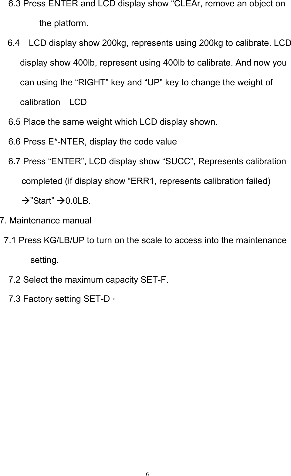  6    6.3 Press ENTER and LCD display show “CLEAr, remove an object on the platform.   6.4    LCD display show 200kg, represents using 200kg to calibrate. LCD display show 400lb, represent using 400lb to calibrate. And now you can using the “RIGHT” key and “UP” key to change the weight of calibration  LCD     6.5 Place the same weight which LCD display shown.     6.6 Press E*-NTER, display the code value     6.7 Press “ENTER”, LCD display show “SUCC”, Represents calibration completed (if display show “ERR1, represents calibration failed) Æ”Start” Æ0.0LB.  7. Maintenance manual 7.1 Press KG/LB/UP to turn on the scale to access into the maintenance setting.      7.2 Select the maximum capacity SET-F.   7.3 Factory setting SET-D。         