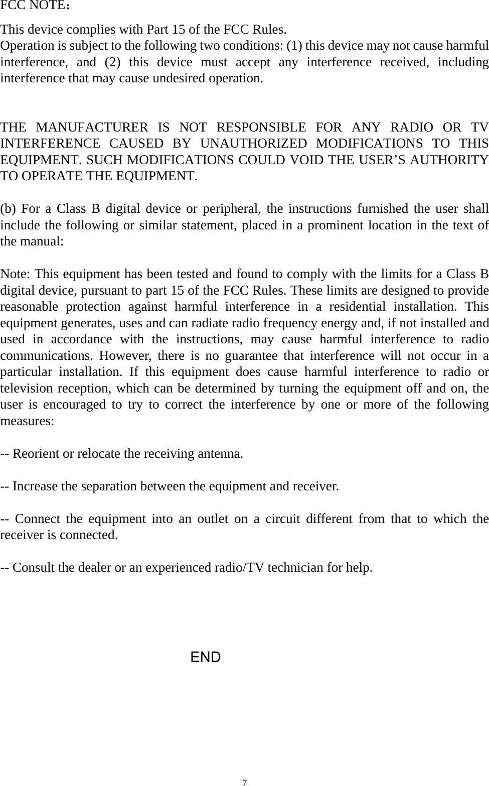  7FCC NOTE： This device complies with Part 15 of the FCC Rules. Operation is subject to the following two conditions: (1) this device may not cause harmful interference, and (2) this device must accept any interference received, including interference that may cause undesired operation.   THE MANUFACTURER IS NOT RESPONSIBLE FOR ANY RADIO OR TV INTERFERENCE CAUSED BY UNAUTHORIZED MODIFICATIONS TO THIS EQUIPMENT. SUCH MODIFICATIONS COULD VOID THE USER’S AUTHORITY TO OPERATE THE EQUIPMENT.  (b) For a Class B digital device or peripheral, the instructions furnished the user shall include the following or similar statement, placed in a prominent location in the text of the manual:    Note: This equipment has been tested and found to comply with the limits for a Class B digital device, pursuant to part 15 of the FCC Rules. These limits are designed to provide reasonable protection against harmful interference in a residential installation. This equipment generates, uses and can radiate radio frequency energy and, if not installed and used in accordance with the instructions, may cause harmful interference to radio communications. However, there is no guarantee that interference will not occur in a particular installation. If this equipment does cause harmful interference to radio or television reception, which can be determined by turning the equipment off and on, the user is encouraged to try to correct the interference by one or more of the following measures:   -- Reorient or relocate the receiving antenna.    -- Increase the separation between the equipment and receiver.    -- Connect the equipment into an outlet on a circuit different from that to which the receiver is connected.    -- Consult the dealer or an experienced radio/TV technician for help.                             END  