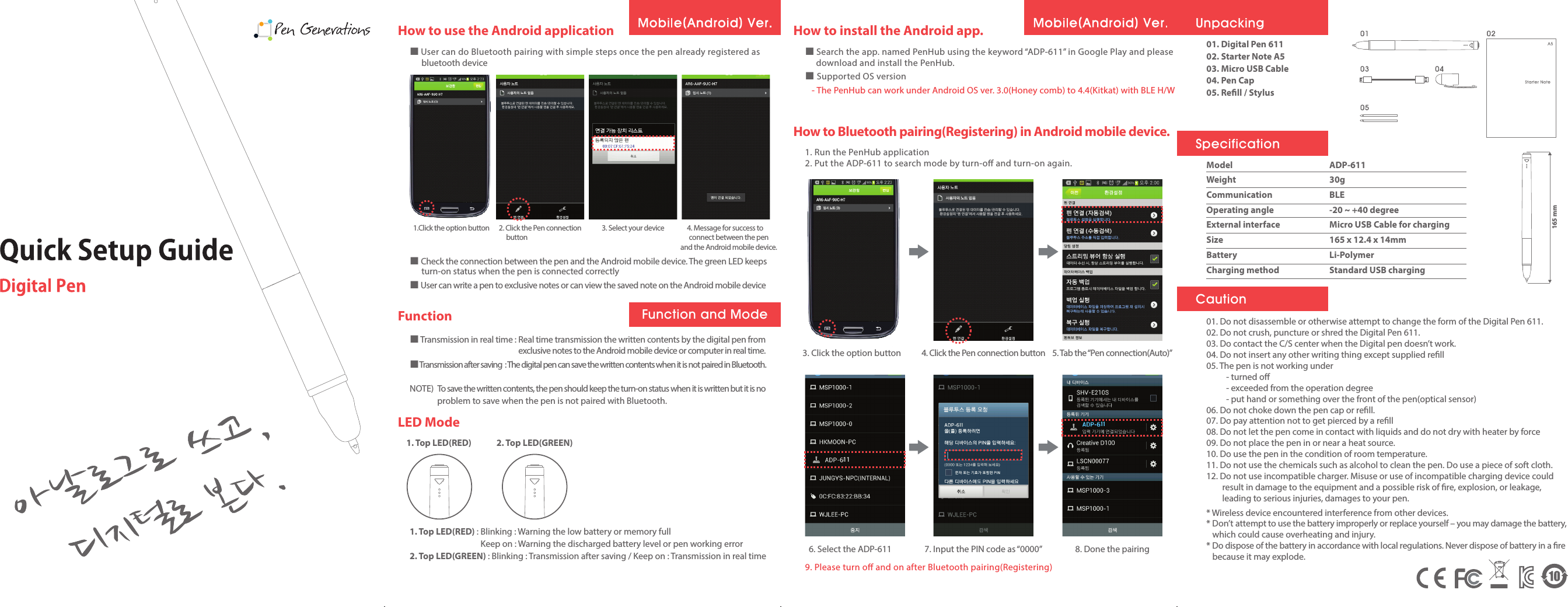 How to use the Android applicationFunctionLED Mode■ User can do Bluetooth pairing with simple steps once the pen already registered asbluetooth deviceHow to install the Android app.■ Search the app. named PenHub using the keyword “ADP-611” in Google Play and pleasedownload and install the PenHub.■ Supported OS version   - The PenHub can work under Android OS ver. 3.0(Honey comb) to 4.4(Kitkat) with BLE H/WHow to Bluetooth pairing(Registering) in Android mobile device.1. Run the PenHub application2. Put the ADP-611 to search mode by turn-o and turn-on again.3. Click the option button 4. Click the Pen connection button 5. Tab the “Pen connection(Auto)”6. Select the ADP-6119. Please turn o and on after Bluetooth pairing(Registering)7. Input the PIN code as “0000” 8. Done the pairing■ Check the connection between the pen and the Android mobile device. The green LED keepsturn-on status when the pen is connected correctly■ User can write a pen to exclusive notes or can view the saved note on the Android mobile device1. Top LED(RED) 2. Top LED(GREEN)■ Transmission in real time : Real time transmission the written contents by the digital pen from   exclusive notes to the Android mobile device or computer in real time.■ Transmission after saving  : The digital pen can save the written contents when it is not paired in Bluetooth.NOTE)  To save the written contents, the pen should keep the turn-on status when it is written but it is no               problem to save when the pen is not paired with Bluetooth.1. Top LED(RED) : Blinking : Warning the low battery or memory fullKeep on : Warning the discharged battery level or pen working error2. Top LED(GREEN) : Blinking : Transmission after saving / Keep on : Transmission in real time1.Click the option button 3. Select your device 4. Message for success to     connect between the pen    and the Android mobile device.2. Click the Pen connectionbuttonFunction and Mode11111101. Digital Pen 61102. Starter Note A503. Micro USB Cable04. Pen Cap05. Rell / Stylus01. Do not disassemble or otherwise attempt to change the form of the Digital Pen 611.02. Do not crush, puncture or shred the Digital Pen 611.03. Do contact the C/S center when the Digital pen doesn’t work.04. Do not insert any other writing thing except supplied rell05. The pen is not working under          - turned o          - exceeded from the operation degree          - put hand or something over the front of the pen(optical sensor)06. Do not choke down the pen cap or rell.07. Do pay attention not to get pierced by a rell08. Do not let the pen come in contact with liquids and do not dry with heater by force09. Do not place the pen in or near a heat source.10. Do use the pen in the condition of room temperature.11. Do not use the chemicals such as alcohol to clean the pen. Do use a piece of soft cloth.12. Do not use incompatible charger. Misuse or use of incompatible charging device couldresult in damage to the equipment and a possible risk of re, explosion, or leakage, leading to serious injuries, damages to your pen.* Wireless device encountered interference from other devices.* Don’t attempt to use the battery improperly or replace yourself – you may damage the battery,which could cause overheating and injury.* Do dispose of the battery in accordance with local regulations. Never dispose of battery in a rebecause it may explode.ModelWeightCommunicationOperating angleExternal interfaceSizeBatteryCharging methodADP-61130gBLE-20 ~ +40 degreeMicro USB Cable for charging165 x 12.4 x 14mm165 mmLi-PolymerStandard USB chargingUnpackingSpecificationCaution