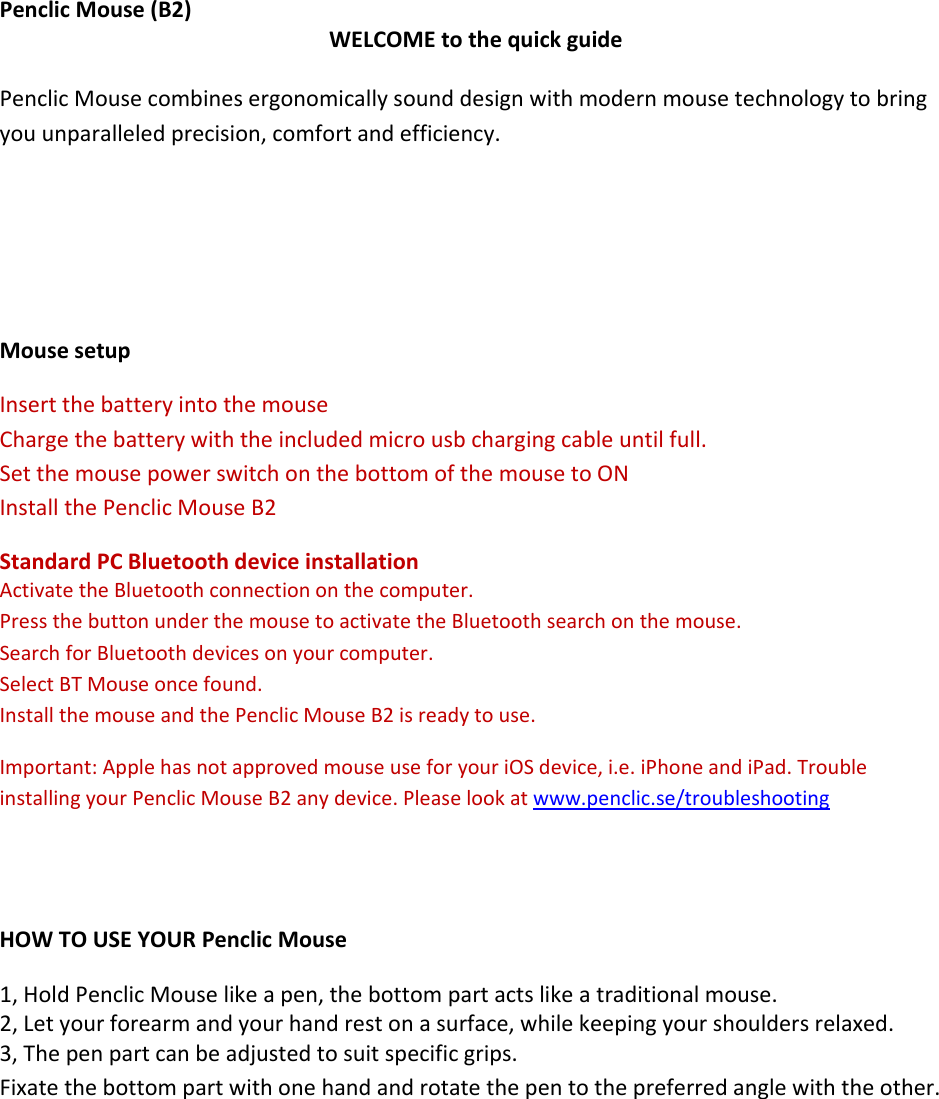 PenclicMouse(B2)WELCOMEtothequickguidePenclicMousecombinesergonomicallysounddesignwithmodernmousetechnologytobringyouunparalleledprecision,comfortandefficiency.MousesetupInsertthebatteryintothemouseChargethebatterywiththeincludedmicrousbchargingcableuntilfull.SetthemousepowerswitchonthebottomofthemousetoONInstallthePenclicMouseB2StandardPCBluetoothdeviceinstallationActivatetheBluetoothconnectiononthecomputer.PressthebuttonunderthemousetoactivatetheBluetoothsearchonthemouse.SearchforBluetoothdevicesonyourcomputer.SelectBTMouseoncefound.InstallthemouseandthePenclicMouseB2isreadytouse.Important:ApplehasnotapprovedmouseuseforyouriOSdevice,i.e.iPhoneandiPad.TroubleinstallingyourPenclicMouseB2anydevice.Pleaselookatwww.penclic.se/troubleshootingHOWTOUSEYOURPenclicMouse1,HoldPenclicMouselikeapen,thebottompartactslikeatraditionalmouse.2,Letyourforearmandyourhandrestonasurface,whilekeepingyourshouldersrelaxed.3,Thepenpartcanbeadjustedtosuitspecificgrips.Fixatethebottompartwithonehandandrotatethepentothepreferredanglewiththeother.