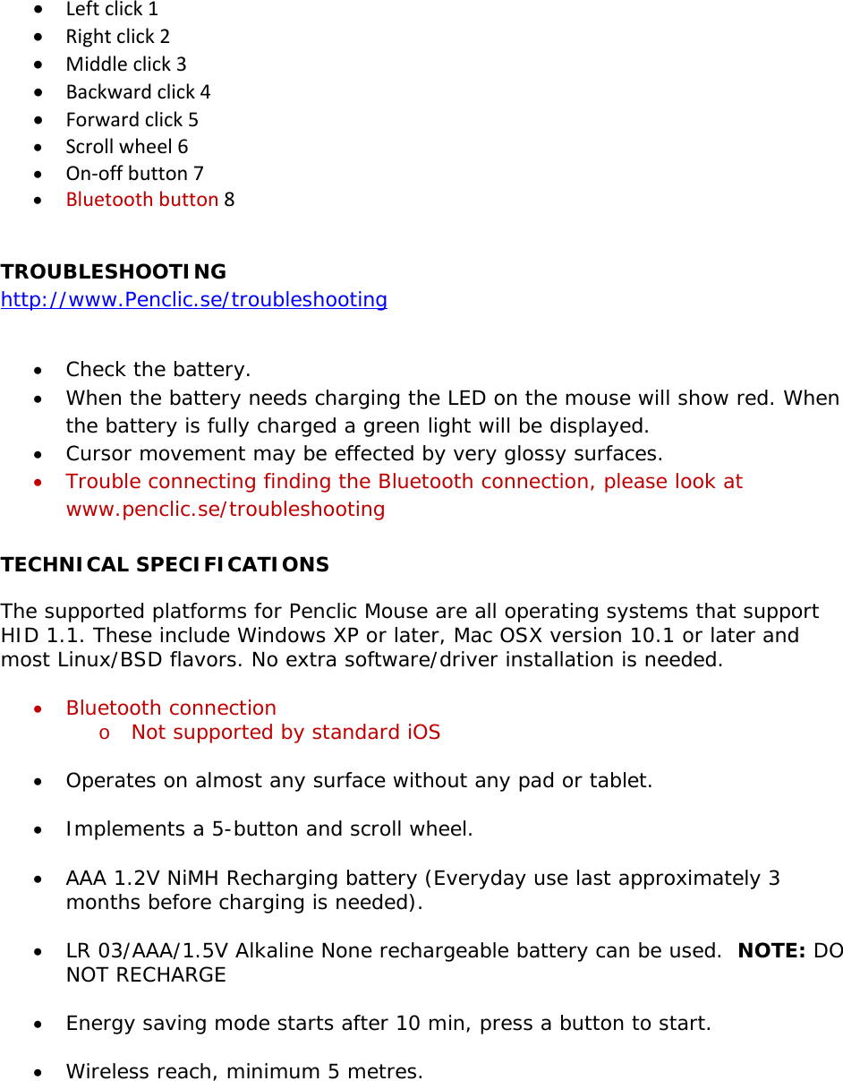 • Leftclick1• Rightclick2• Middleclick3• Backwardclick4• Forwardclick5• Scrollwheel6• On‐offbutton7• Bluetoothbutton8 TROUBLESHOOTING http://www.Penclic.se/troubleshooting  • Check the battery. • When the battery needs charging the LED on the mouse will show red. When the battery is fully charged a green light will be displayed. • Cursor movement may be effected by very glossy surfaces. • Trouble connecting finding the Bluetooth connection, please look at www.penclic.se/troubleshooting  TECHNICAL SPECIFICATIONS The supported platforms for Penclic Mouse are all operating systems that support HID 1.1. These include Windows XP or later, Mac OSX version 10.1 or later and most Linux/BSD flavors. No extra software/driver installation is needed.  • Bluetooth connection o Not supported by standard iOS  • Operates on almost any surface without any pad or tablet.  • Implements a 5-button and scroll wheel.  • AAA 1.2V NiMH Recharging battery (Everyday use last approximately 3 months before charging is needed).   • LR 03/AAA/1.5V Alkaline None rechargeable battery can be used.  NOTE: DO NOT RECHARGE  • Energy saving mode starts after 10 min, press a button to start.  • Wireless reach, minimum 5 metres.  