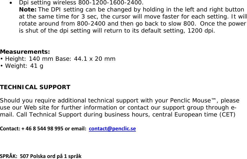 • Dpi setting wireless 800-1200-1600-2400. Note:The DPI setting can be changed by holding in the left and right button at the same time for 3 sec, the cursor will move faster for each setting. It will rotate around from 800-2400 and then go back to slow 800. Once the power is shut of the dpi setting will return to its default setting, 1200 dpi.    Measurements: • Height: 140 mm Base: 44.1 x 20 mm • Weight: 41 g  TECHNICAL SUPPORT Should you require additional technical support with your Penclic Mouse™, please use our Web site for further information or contact our support group through e-mail. Call Technical Support during business hours, central European time (CET)  Contact:+46854498995oremail:contact@penclic.seSPRÅK:507Polskaordpå1språk