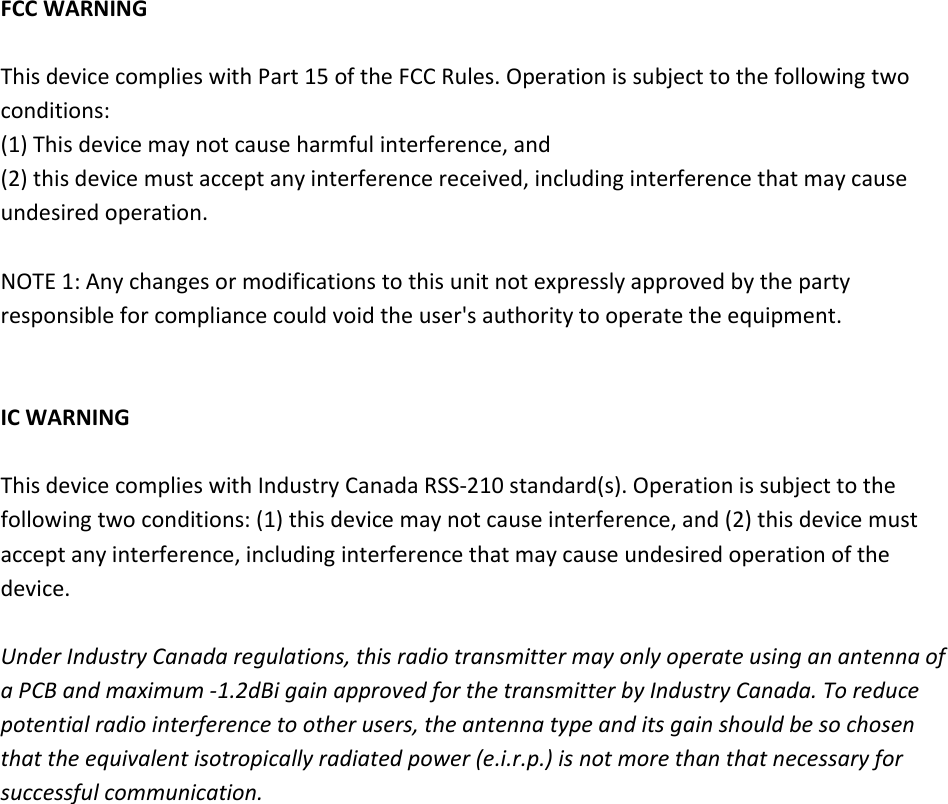 FCCWARNINGThisdevicecomplieswithPart15oftheFCCRules.Operationissubjecttothefollowingtwoconditions:(1)Thisdevicemaynotcauseharmfulinterference,and(2)thisdevicemustacceptanyinterferencereceived,includinginterferencethatmaycauseundesiredoperation.NOTE1:Anychangesormodificationstothisunitnotexpresslyapprovedbythepartyresponsibleforcompliancecouldvoidtheuser&apos;sauthoritytooperatetheequipment.ICWARNINGThisdevicecomplieswithIndustryCanadaRSS‐210standard(s).Operationissubjecttothefollowingtwoconditions:(1)thisdevicemaynotcauseinterference,and(2)thisdevicemustacceptanyinterference,includinginterferencethatmaycauseundesiredoperationofthedevice.UnderIndustryCanadaregulations,thisradiotransmittermayonlyoperateusinganantennaofaPCBandmaximum‐1.2dBigainapprovedforthetransmitterbyIndustryCanada.Toreducepotentialradiointerferencetootherusers,theantennatypeanditsgainshouldbesochosenthattheequivalentisotropicallyradiatedpower(e.i.r.p.)isnotmorethanthatnecessaryforsuccessfulcommunication.