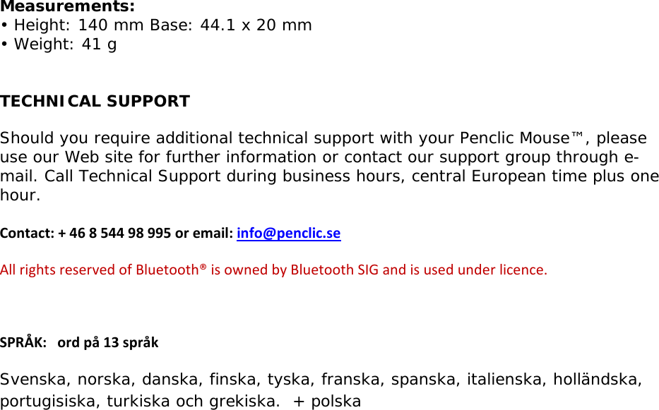  Measurements: • Height: 140 mm Base: 44.1 x 20 mm • Weight: 41 g  TECHNICAL SUPPORT Should you require additional technical support with your Penclic Mouse™, please use our Web site for further information or contact our support group through e-mail. Call Technical Support during business hours, central European time plus one hour.    Contact:+46854498995oremail:info@penclic.seAllrightsreservedofBluetooth®isownedbyBluetoothSIGandisusedunderlicence.SPRÅK:ordpå13språkSvenska, norska, danska, finska, tyska, franska, spanska, italienska, holländska, portugisiska, turkiska och grekiska.  + polska  