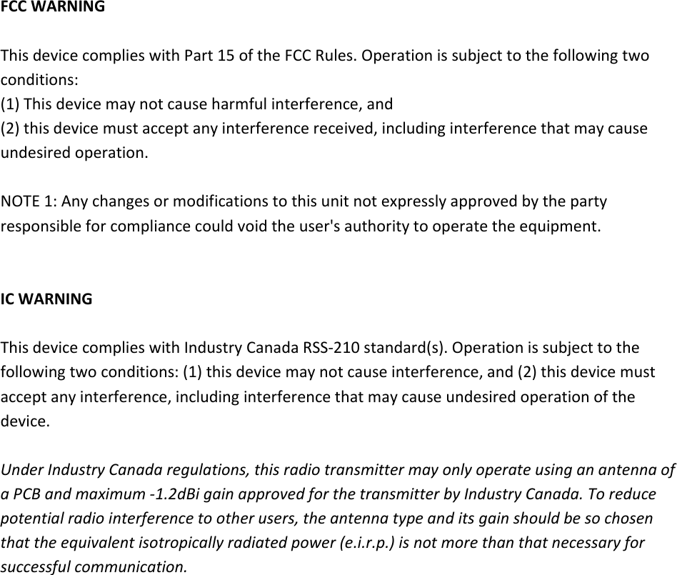  FCCWARNINGThisdevicecomplieswithPart15oftheFCCRules.Operationissubjecttothefollowingtwoconditions:(1)Thisdevicemaynotcauseharmfulinterference,and(2)thisdevicemustacceptanyinterferencereceived,includinginterferencethatmaycauseundesiredoperation.NOTE1:Anychangesormodificationstothisunitnotexpresslyapprovedbythepartyresponsibleforcompliancecouldvoidtheuser&apos;sauthoritytooperatetheequipment.ICWARNINGThisdevicecomplieswithIndustryCanadaRSS‐210standard(s).Operationissubjecttothefollowingtwoconditions:(1)thisdevicemaynotcauseinterference,and(2)thisdevicemustacceptanyinterference,includinginterferencethatmaycauseundesiredoperationofthedevice.UnderIndustryCanadaregulations,thisradiotransmittermayonlyoperateusinganantennaofaPCBandmaximum‐1.2dBigainapprovedforthetransmitterbyIndustryCanada.Toreducepotentialradiointerferencetootherusers,theantennatypeanditsgainshouldbesochosenthattheequivalentisotropicallyradiatedpower(e.i.r.p.)isnotmorethanthatnecessaryforsuccessfulcommunication.   