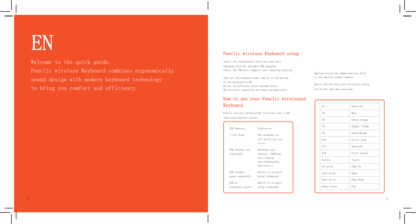     EN         Penclic wireless Keyboard setup          Fn +  Function F2  Mute F3  Lower volume F4  Higher volume F9  Pause/Break F10  Scroll Lock F11  Num Lock F12  Print Screen Delete  Insert Up arrow  Page Up Left arrow  Home Down Arrow  Page Down Right Arrow  End     LED behavior  Indication 1 red flash  The keyboard on/ off switch was set to on. LED flashes red repeatedly Recharge your battery. (NOTE:Do not recharge non-rechargeable batteries.) LED flashes green repeatedlyBattery is currently being recharged. LED is constantly greenBattery is currently being recharged.             2 Welcome to the quick guide. Penclic wireless Keyboard combines ergonomically sound design with modern keyboard technology to bring you comfort and efficiency. Insert the rechargeable batteries and start charging with the included USB charging cable, the USB port supports only charging function.  then set the keyboard power switch on the bottom of the keyboard to ON. Driver installation starts automatically. The wireless connection activates automatically. How to use your Penclic wirelessss Keyboard Penclic wireless Keyboard K2 (wireless) has 1 LED indicating battery status.   Num Lock actives the numpad functions which is the smaller orange numbers. Special functions (blue text) activated by holding the Fn key and then pressing:                          3  