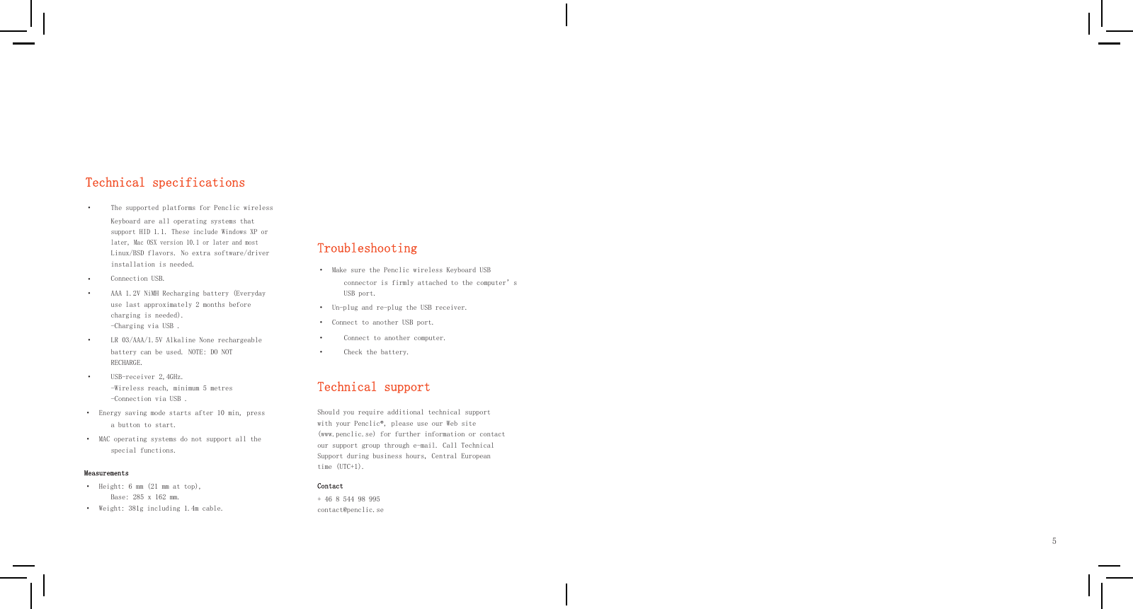            Technical specifications ·    · · The supported platforms for Penclic wireless Keyboard are all operating systems that support HID 1.1. These include Windows XP or later, Mac OSX version 10.1 or later and most Linux/BSD flavors. No extra software/driver installation is needed. Connection USB. AAA 1.2V NiMH Recharging battery (Everyday use last approximately 2 months before charging is needed). -Charging via USB .    Troubleshooting ·  Make sure the Penclic wireless Keyboard USB connector is firmly attached to the computer’s USB port. ·  Un-plug and re-plug the USB receiver. ·  Connect to another USB port. ·  LR 03/AAA/1.5V Alkaline None rechargeable battery can be used. NOTE: DO NOT RECHARGE. · · Connect to another computer. Check the battery. ·  USB-receiver 2,4GHz. -Wireless reach, minimum 5 metres -Connection via USB . Technical support        ·  Energy saving mode starts after 10 min, press a button to start. ·  MAC operating systems do not support all the special functions. Measurements ·  Height: 6 mm (21 mm at top), Base: 285 x 162 mm. ·  Weight: 381g including 1.4m cable. Should you require additional technical support with your Penclic®, please use our Web site (www.penclic.se) for further information or contact our support group through e-mail. Call Technical Support during business hours, Central European time (UTC+1). Contact + 46 8 544 98 995  contact@penclic.se         5