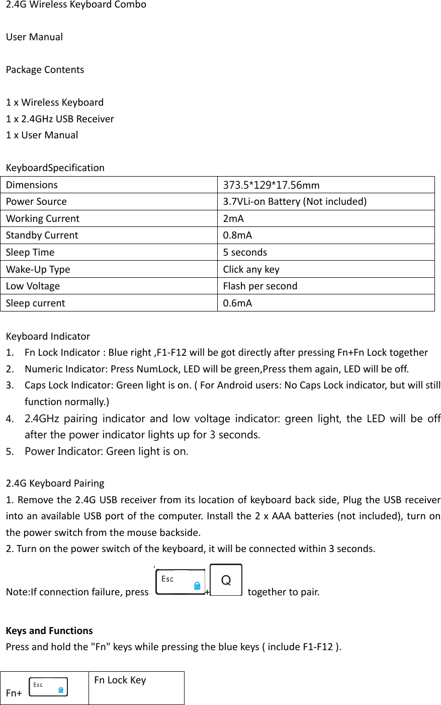 2.4G Wireless Keyboard Combo  User Manual  Package Contents  1 x Wireless Keyboard 1 x 2.4GHz USB Receiver 1 x User Manual  KeyboardSpecification Dimensions  373.5*129*17.56mm Power Source 3.7VLi-on Battery (Not included) Working Current 2mA Standby Current 0.8mA Sleep Time 5 seconds Wake-Up Type Click any key Low Voltage Flash per second Sleep current 0.6mA  Keyboard Indicator 1. Fn Lock Indicator : Blue right ,F1-F12 will be got directly after pressing Fn+Fn Lock together 2. Numeric Indicator: Press NumLock, LED will be green,Press them again, LED will be off. 3. Caps Lock Indicator: Green light is on. ( For Android users: No Caps Lock indicator, but will still function normally.) 4. 2.4GHz pairing indicator and low voltage indicator: green light, the LED will be off after the power indicator lights up for 3 seconds. 5. Power Indicator: Green light is on.  2.4G Keyboard Pairing 1. Remove the 2.4G USB receiver from its location of keyboard back side, Plug the USB receiver into an available USB port of the computer. Install the 2 x AAA batteries (not included), turn on the power switch from the mouse backside. 2. Turn on the power switch of the keyboard, it will be connected within 3 seconds. Note:If connection failure, press  +   together to pair.  Keys and Functions Press and hold the &quot;Fn&quot; keys while pressing the blue keys ( include F1-F12 ).  Fn+   Fn Lock Key 