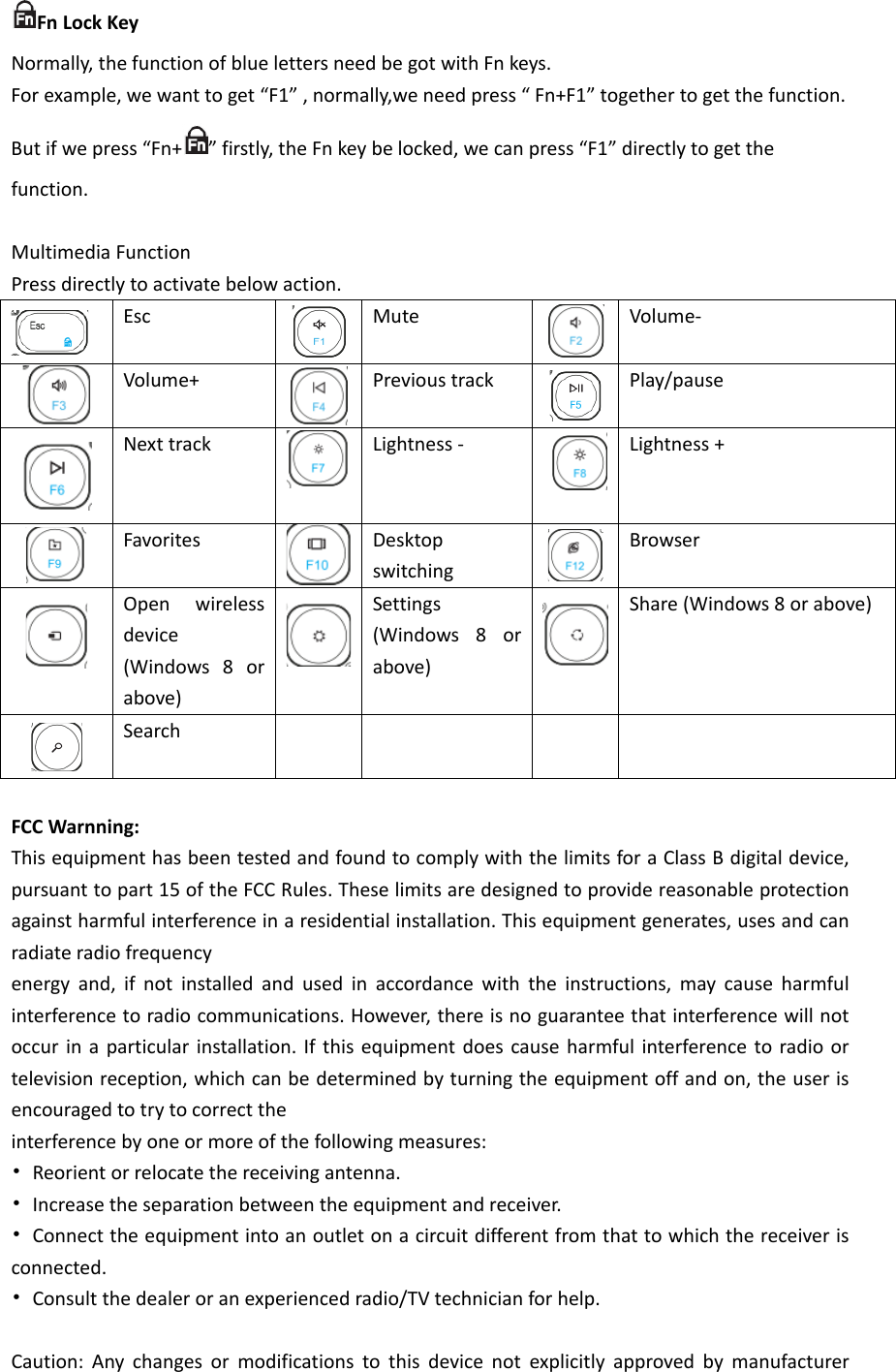 Fn Lock Key Normally, the function of blue letters need be got with Fn keys. For example, we want to get “F1” , normally,we need press “ Fn+F1” together to get the function. But if we press “Fn+ ” firstly, the Fn key be locked, we can press “F1” directly to get the function.  Multimedia Function Press directly to activate below action.  Esc  Mute  Volume-  Volume+  Previous track  Play/pause  Next track  Lightness -  Lightness +  Favorites  Desktop switching  Browser  Open wireless device (Windows 8 or above)  Settings (Windows 8 or above)   Share (Windows 8 or above)  Search          FCC Warnning: This equipment has been tested and found to comply with the limits for a Class B digital device, pursuant to part 15 of the FCC Rules. These limits are designed to provide reasonable protection against harmful interference in a residential installation. This equipment generates, uses and can radiate radio frequency energy and, if not installed and used in accordance with the instructions, may cause harmful interference to radio communications. However, there is no guarantee that interference will not occur in a particular installation. If this equipment does cause harmful interference to radio or television reception, which can be determined by turning the equipment off and on, the user is encouraged to try to correct the interference by one or more of the following measures: • Reorient or relocate the receiving antenna. • Increase the separation between the equipment and receiver. • Connect the equipment into an outlet on a circuit different from that to which the receiver is connected. • Consult the dealer or an experienced radio/TV technician for help.  Caution: Any changes or modifications to this device not explicitly approved by manufacturer 