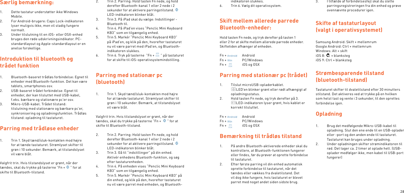 28Særlig bemærkning:1.  Dette tastatur understøtter ikke Windows Mobile.2.  For Android-brugere: Caps Lock-indikatoren lyser muligvis ikke, men vil stadig fungere normalt.3.  Under tilslutning til en iOS- eller OSX-enhed bruges den røde udskrivningsindikator. PC-standardlayout og Apple-standardlayout er en anelse forskellige.Introduktion til bluetooth og trådet funktion1.  Bluetooth-baseret trådløs forbindelse: Egnet til enheder med Bluetooth-funktion. Det kan være tablets, smartphones osv.2.  USB-baseret trådet forbindelse: Egnet til enheder, der kan tilsluttet med USB-kabel, f.eks. bærbare og stationære pc’er osv.3.  Mikro-USB-kabel. Trådet tilstand: tilslutning med stationære og bærbare pc’er, synkronisering og opladningsfunktion. Trådløs tilstand: opladning til tastaturet. Parring med trådløse enheder  1.  Trin 1. Skyd tænd/sluk-kontakten mod højre for at tænde tastaturet. Strømlyset skifter til grøn i 10 sekunder. Bemærk, at tilstandslyset vil være blåt. Valgfrit trin. Hvis tilstandslyset er grønt, når der tændes, skal du trykke på tasterne ”Fn + ” for at skifte til Bluetooth-tilstand.  2.  Trin 2. Parring: Hold tasten Fn nede, og hold derefter Bluetooth-kanal 1 eller 2 nede i 2 sekunder for at aktivere parringstilstand.LED-indikatoren blinker blåt.3.  Trin 3. På iPad skal du vælge: Indstillinger - Bluetooth til.4.  Trin 4. På iPad’en vises “Penclic Mini Keyboard KB3” som en tilgængelig enhed.5.  Trin 5. Markér “Penclic Mini Keyboard KB3” på iPad’en, og klik på den, hvorefter tastaturet nu vil være parret med iPad’en, og Bluetooth-indikatoren slukkes.6.  Trin 6. Tryk på tasterne  ”Fn + ” på tastaturet for at skifte til iOS-operativsystemindstilling.  Parring med stationær pc  (bluetooth)1.  Trin 1. Skyd tænd/sluk-kontakten mod højre for at tænde tastaturet. Strømlyset skifter til grøn i 10 sekunder. Bemærk, at tilstandslyset vil være blåt. Valgfrit trin. Hvis tilstandslyset er grønt, når der tændes, skal du trykke på tasterne ”Fn +  ” for at skifte til Bluetooth-tilstand. 2.  Trin 2. Parring: Hold tasten Fn nede, og hold derefter Bluetooth-kanal 1 eller 2 nede i 2 sekunder for at aktivere parringstilstand.LED-indikatoren blinker blåt.3.  Trin 3. Gå til “indstillinger” på din enhed. Aktivér enhedens Bluetooth-funktion, og søg efter tastaturenheden.4.  Trin 4. På enheden vises “Penclic Mini Keyboard KB3” som en tilgængelig enhed.5.  Trin 5. Markér “Penclic Mini Keyboard KB3” på din enhed, og klik på den, hvorefter tastaturet nu vil være parret med enheden, og Bluetooth-indikatoren slukkes.6.  Trin 6. Vælg dit operativsystem.  Skift mellem allerede parrede Bluetooth-enheder: Hold tasten Fn nede, og tryk derefter på tasten 1 eller 2 for at skifte mellem allerede parrede enheder. Skiftetiden afhænger af enheden.Fn +    AndroidFn +    PC/WindowsFn +    iOS og OSXParring med stationær pc (trådet)1.  Tilslut microUSB-opladerkablet. LED’en blinker grønt eller rødt afhængigt af opladningsstatus.2.  Hold tasten Fn nede, og tryk derefter på 3. LED-indikatoren lyser grønt, hvis kablet er korrekt tilsluttet. Fn +    AndroidFn +    PC/WindowsFn +    iOS og OSX Bemærkning til trådløs tilstand1.  På andre Bluetooth-aktiverede enheder skal du kontrollere, at Bluetooth-funktionen fungerer eller ﬁndes, før du prøver at oprette forbindelse til tastaturet.2.  Efter første parring vil din enhed automatisk oprette forbindelse til tastaturet, når det tændes eller vækkes fra dvaletilstand. Det vil dog ikke fungere, hvis tastaturet er blevet parret med noget andet siden sidste brug.3.  I tilfælde af forbindelsesfejl skal du slette parringsregistreringen fra din enhed og prøve ovennævnte procedurer igen.Skifte af tastaturlayout (valgt i operativsystemet) Samsung Android: Skift + mellemrum Google Android: Ctrl + mellemrum Windows: Alt + skiftiOS 8: + blankstegiOS 9: Ctrl + blankstegStrømbesparende tilstand (bluetooth-tilstand) Tastaturet skifter til dvaletilstand efter 30 minutters stilstand. Det aktiveres ved at trykke på en hvilken som helst tast og vente i 3 sekunder, til den oprettes forbindelse igen.  Opladning 1.  Brug det medfølgende Mikro-USB-kabel til opladning. Slut den ene ende til en USB-oplader eller -port og den anden ende til tastaturet. Tastaturet kan bruges under opladning.2.  Under opladningen skifter strømindikatoren til rød. Det tager ca. 2 timer at oplade helt. (USB-oplader medfølger ikke, men kabel til USB-port fungerer)  