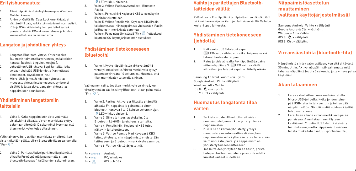 34Erityishuomautus:1.  Tämä näppäimistö ei ole yhteensopiva Windows Mobilen kanssa.2.  Android-käyttäjille: Caps Lock -merkkivalo ei välttämättä pala, vaikka toiminto toimii normaalisti.3.  iOS- ja OSX-laitteisiin kytkettynä laite käyttää punaista tekstiä. PC-vakioasettelussa ja Apple-vakioasettelussa on hieman eroa.Langaton ja johdollinen yhteys1.  Langaton Bluetooth-yhteys: Yhteensopiva Bluetooth-toiminnolla varustettujen laitteiden kanssa. (tabletit, älypuhelimet jne.).2.  Johdollinen USB-yhteys: Sopii laitteille, jotka voidaan yhdistää USB-johdolla (kannettavat tietokoneet, pöytäkoneet jne.).3.  Micro-USB-johto. Johdollinen yhteystila: muodosta yhteys tietokoneeseen, synkronoi sisältöä ja lataa akku. Langaton yhteystila: näppäimistön akun lataus. Yhdistäminen langattomiin  laitteisiin 1.  Vaihe 1. Kytke näppäimistön virta vetämällä virtakykintä oikealle. Virran merkkivalo syttyy palamaan vihreänä 10 sekunniksi. Huomaa, että tilan merkkivalon tulee olla sininen. Valinnainen vaihe. Jos tilan merkkivalo on vihreä, kun virta kytketään päälle, siirry Bluetooth-tilaan painamalla ”Fn + ” 2.  Vaihe 2. Paritus: Aktivoi pariliitostila pitämällä alhaalla Fn-näppäintä ja painamalla sitten bluetooth-kanavaa 1 tai 2 kahden sekunnin ajan.LED vilkkuu sinisenä. 3.  Vaihe 3. Valitse iPadissa Asetukset – Bluetooth – Päällä.4.  Vaihe 4. Penclic Mini Keyboard KB3 tulee näkyviin iPadin laiteluetteloon.5.  Vaihe 5. Valitse Penclic Mini Keyboard KB3 iPadin laiteluettelosta, niin näppäimistö yhdistetään iPadiin ja Bluetooth-merkkivalo sammuu.6.  Vaihe 6. Paina näppäimistössä ”Fn + ” ottaaksesi käyttöön iOS-käyttöjärjestelmän asetukset.Yhdistäminen tietokoneeseen (bluetooth)1.  Vaihe 1. Kytke näppäimistön virta vetämällä virtakykintä oikealle. Virran merkkivalo syttyy palamaan vihreänä 10 sekunniksi. Huomaa, että tilan merkkivalon tulee olla sininen. Valinnainen vaihe. Jos tilan merkkivalo on vihreä, kun virta kytketään päälle, siirry Bluetooth-tilaan painamalla ”Fn +  ”. 2.  Vaihe 2. Paritus: Aktivoi pariliitostila pitämällä alhaalla Fn-näppäintä ja painamalla sitten bluetooth-kanavaa 1 tai 2 kahden sekunnin ajan.LED vilkkuu sinisenä. 3.  Vaihe 3. Siirry laitteesi asetuksiin. Ota Bluetooth käyttöön ja etsi uusia laitteita.4.  Vaihe 4. Penclic Mini Keyboard KB3 tulee näkyviin laiteluetteloon.5.  Vaihe 5. Valitse Penclic Mini Keyboard KB3 laiteluettelosta, niin näppäimistö yhdistetään laitteeseen ja Bluetooth-merkkivalo sammuu.6.  Vaihe 6. Valitse käyttöjärjestelmä. Fn +    AndroidFn +    PC/WindowsFn +    iOS och OSXVaihto jo paritettujen Bluetooth-laitteiden välillä: Pidä alhaalla Fn-näppäintä ja näpäytä sitten näppäimiä 1 tai 2 vaihtaaksesi jo paritettujen laitteiden välillä. Vaihdon kesto riippuu laitteesta. Yhdistäminen tietokoneeseen (johdolla) 1.  Kytke microUSB-latauskaapeli. LED-valo vaihtuu vihreäksi tai punaiseksi lataustilanteesta riippuen. 2.  Paina ja pidä alhaalla Fn-näppäintä ja paina sitten näppäintä 3.  LED vaihtaa väriä vihreäksi, jos latauskaapeli on liitetty oikein.   Samsung Android: Vaihto + välilyöntiGoogle Android: Ctrl + välilyöntiWindows: Alt + VaihtoiOS 8:  + välilyöntiiOS 9: Ctrl + välilyönti Huomautus langatonta tilaa varten1.  Tarkista muiden Bluetooth-laitteiden ominaisuudet, ennen kuin yrität yhdistää näppäimistön.2.  Kun laite on kerran yhdistetty, yhteys muodostetaan automaattisesti aina, kun näppäimistön virta kytketään tai se herätetään valmiustilasta, paitsi jos näppäimistö on yhdistetty toiseen laitteeseen.3.  Jos laitteiden yhteyteen tulee häiriö, poista laitepari laitteen muistista ja suorita edellä kuvatut vaiheet uudelleen.Näppäimistöasettelun  muuttaminen (valitaan käyttöjärjestelmässä)Samsung Android: Vaihto + välilyöntiGoogle Android: Ctrl + välilyöntiWindows: Alt + VaihtoiOS 8:  + välilyöntiiOS 9: Ctrl + välilyöntiVirransäästötila (bluetooth-tila)  Näppäimistö siirtyy valmiustilaan, kun sitä ei käytetä 30 minuuttiin. Aktivoi näppäimistö painamalla mitä tahansa näppäintä (odota 3 sekuntia, jotta yhteys palaa käyttöön). Akun lataaminen 1.  Lataa akku laitteen mukana toimitetulla Micro-USB-johdolla. Kytke johdon toinen pää USB-laturiin tai -porttiin ja toinen pää näppäimistöön. Näppäimistöä voidaan käyttää latauksen aikana.2.  Latauksen aikana virran merkkivalo palaa punaisena. Akun lataaminen täyteen kestää noin 2 tuntia. (USB-laturi ei sisälly toimitukseen, mutta näppäimistö voidaan ladata minkä tahansa USB-portin kautta.) 