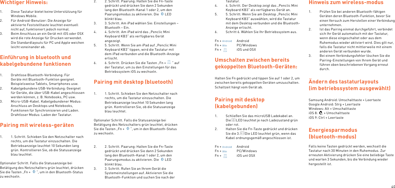 40Wichtiger Hinweis: 1.  Diese Tastatur bietet keine Unterstützung für Windows Mobile.2.  Für Android-Benutzer: Die Anzeige für aktivierte Feststelltaste leuchtet eventuell nicht auf, funktioniert jedoch normal.3.  Beim Anschluss an ein Gerät mit iOS oder OSX wird die rote Anzeige für Drucken verwendet. Die Standardlayouts für PC und Apple weichen leicht voneinander ab.Einführung in bluetooth und  kabelgebundene funktionen1.  Drahtlose Bluetooth-Verbindung: Für Geräte mit Bluetooth-Funktion geeignet. Beispielsweise Tablets, Smartphones usw.2.  Kabelgebundene USB-Verbindung: Geeignet für Geräte, die über USB-Kabel angeschlossen werden können, z. B. Notebooks, PC usw.3.  Micro-USB-Kabel. Kabelgebundener Modus: Anschluss an Desktops und Notebooks, Funktionen für Synchronisieren und Laden. Drahtloser Modus: Laden der Tastatur. Pairing mit wireless-geräten  1.  1. Schritt. Schieben Sie den Netzschalter nach rechts, um die Tastatur einzuschalten. Die Betriebsanzeige leuchtet 10 Sekunden lang grün. Kontrollieren Sie, ob die Statusanzeige blau leuchtet. Optionaler Schritt. Falls die Statusanzeige bei Betätigung des Netzschalters grün leuchtet, drücken Sie die Tasten „Fn +  “, um in den Bluetooth-Status zu wechseln.2.  2. Schritt. Paarung: Halten Sie die Fn-Taste gedrückt und drücken Sie dann 2 Sekunden lang den Bluetooth-Kanal 1 oder 2, um den Paarungsmodus zu aktivieren. Die  LED blinkt blau.3.  3. Schritt. Am iPad wählen Sie: Einstellungen – Bluetooth – Ein.4.  4. Schritt. Am iPad wird das „Penclic Mini Keyboard KB3“ als verfügbares Gerät angezeigt.5.  5. Schritt. Wenn Sie am iPad auf „Penclic Mini Keyboard KB3“ tippen, wird die Tastatur mit dem iPad verbunden und die Bluetooth-Anzeige erlischt.6.  6. Schritt. Drücken Sie die Tasten „Fn + “ auf der Tastatur, um zu den Einstellungen für das Betriebssystem iOS zu wechseln.  Pairing mit desktop (bluetooth)1.  1. Schritt. Schieben Sie den Netzschalter nach rechts, um die Tastatur einzuschalten. Die Betriebsanzeige leuchtet 10 Sekunden lang grün. Kontrollieren Sie, ob die Statusanzeige blau leuchtet. Optionaler Schritt. Falls die Statusanzeige bei Betätigung des Netzschalters grün leuchtet, drücken Sie die Tasten „Fn +  “, um in den Bluetooth-Status zu wechseln.  2.  2. Schritt. Paarung: Halten Sie die Fn-Taste gedrückt und drücken Sie dann 2 Sekunden lang den Bluetooth-Kanal 1 oder 2, um den Paarungsmodus zu aktivieren. Die  LED blinkt blau.3.  3. Schritt. Rufen Sie an Ihrem Gerät die Systemeinstellungen auf. Aktivieren Sie die Bluetooth-Funktion und suchen Sie nach der Tastatur.4.  4. Schritt. Der Desktop zeigt das „Penclic Mini Keyboard KB3“ als verfügbares Gerät an.5.  5. Schritt. Wenn Sie am Desktop „Penclic Mini Keyboard KB3“ auswählen, wird die Tastatur mit dem Desktop verbunden und die Bluetooth-Anzeige erlischt.6.  Schritt 6. Wählen Sie Ihr Betriebssystem aus.Fn +    AndroidFn +    PC/WindowsFn +    iOS und OSXUmschalten zwischen bereits gekoppelten Bluetooth-Geräten:Halten Sie Fn gedrückt und tippen Sie auf 1 oder 2, um zwischen bereits gekoppelten Geräten umzuschalten. Schaltzeit hängt vom Gerät ab.Pairing mit desktop  (kabelgebunden) 1.  Schließen Sie das microUSB Ladekabel an. Die LED leuchtet je nach Ladezustand grün oder rot.2.  Halten Sie die Fn-Taste gedrückt und drücken Sie die 3. Die LED leuchtet grün, wenn das Kabel ordnungsgemäß angeschlossen ist. Fn +    AndroidFn +    PC/WindowsFn +    iOS unt OSX Hinweis zum wireless-modus 1.  Prüfen Sie bei anderen Bluetooth-fähigen Geräten deren Bluetooth-Funktion, bevor Sie einen Versuch zum Herstellen einer Verbindung unternehmen.2.  Ist das Pairing einmal durchgeführt, verbindet sich Ihr Gerät automatisch mit der Tastatur, wenn diese eingeschaltet oder aus dem Ruhemodus wieder aktiviert wird. Dies gilt nur, falls die Tastatur nicht mittlerweile mit einem anderen Gerät verbunden wurde.3.  Bei einem Verbindungsfehler löschen Sie die Pairing-Einstellungen von Ihrem Gerät und führen oben beschriebenen Vorgang erneut durch. Ändern des tastaturlayouts (im betriebssystem ausgewählt) Samsung Android: Umschalttaste + Leertaste Google Android: Strg + Leertaste Windows: Alt + UmschalttasteiOS 8: + UmschalttasteiOS 9: Ctrl + LeertasteEnergiesparmodus  (bluetooth-modus) Falls keine Tasten gedrückt werden, wechselt die Tastatur nach 30 Minuten in den Ruhemodus. Zur erneuten Aktivierung drücken Sie eine beliebige Taste und warten 3 Sekunden, bis die Verbindung wieder hergestellt ist.  