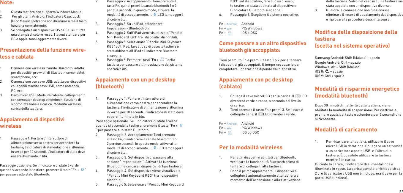 52Note: 1.  Questa tastiera non supporta Windows Mobile. 2.   Per gli utenti Android: l’indicatore Caps Lock (Bloc Maiusc) potrebbe non illuminarsi ma il tasto funziona normalmente. 3.  Se collegata a un dispositivo iOS o OSX, si utilizza una stampa di colore rosso. I layout standard per PC e Apple sono leggermente diversi.Presentazione della funzione wire-less e cablata1.  Connessione wireless tramite Bluetooth: adatta per dispositivi provvisti di Bluetooth come tablet, smartphone, ecc.2.  Connessione con cavo USB: adatta per dispositivi collegabili tramite cavo USB, come notebook, PC, ecc.3.  Cavo micro USB. Modalità cablata: collegamento con computer desktop e notebook, funzione di sincronizzazione e ricarica. Modalità wireless: carica della tastiera. Appaiamento di dispositivi  wireless  1.  Passaggio 1. Portare l’interruttore di alimentazione verso destra per accendere la tastiera; l’indicatore di alimentazione si illumina in verde per 10 secondi. L’indicatore di stato deve essere illuminato in blu. Passaggio opzionale. Se l’indicatore di stato è verde quando si accende la tastiera, premere il tasto “Fn +  ” per passare allo stato Bluetooth.  2.  Passaggio 2. Accoppiamento: Tieni premuto il tasto Fn, quindi premi il canale bluetooth 1 o 2 per due secondi. In questo modo, attiverai la modalità di accoppiamento. Il  LED lampeggerà di colore blu.3.  Passaggio 3. Su un iPad, selezionare: Impostazioni- Bluetooth On.4.  Passaggio 4. Sull’iPad viene visualizzato “Penclic Mini Keyboard KB3” tra i dispositivi disponibili.5.  Passaggio 5. Selezionare “Penclic Mini Keyboard KB3” sull’iPad, fare clic su di esso; la tastiera è stata abbinata all’iPad e l’indicatore Bluetooth si spegne.6.  Passaggio 6. Premere i tasti “Fn +  ” della tastiera per passare all’impostazione del sistema operativo iOS.  Appaiamento con un pc desktop (bluetooth)1.  Passaggio 1. Portare l’interruttore di alimentazione verso destra per accendere la tastiera; l’indicatore di alimentazione si illumina in verde per 10 secondi. L’indicatore di stato deve essere illuminato in blu.Passaggio opzionale. Se l’indicatore di stato è verde quando si accende la tastiera, premere il tasto “Fn + ” per passare allo stato Bluetooth.2.  Passaggio 2. Accoppiamento: Tieni premuto il tasto Fn, quindi premi il canale bluetooth 1 o 2 per due secondi. In questo modo, attiverai la modalità di accoppiamento. Il  LED lampeggerà di colore blu.3.  Passaggio 3. Sul dispositivo, passare alla sezione “Impostazioni”. Attivare la funzione Bluetooth e cercare i dispositivi di tipo tastiera.4.  Passaggio 4. Sul dispositivo viene visualizzato “Penclic Mini Keyboard KB3” tra i dispositivi disponibili.5.  Passaggio 5. Selezionare “Penclic Mini Keyboard KB3” sul dispositivo, fare clic su di esso; la tastiera è stata abbinata al dispositivo e l’indicatore Bluetooth si spegne.6.  Passaggio 6. Scegliere il sistema operativo.Fn +    AndroidFn +    PC/WindowsFn +    iOS e OSXCome passare a un altro dispositivo bluetooth già accoppiato:Tieni premuto Fn e premi il tasto 1 o 2 per alternare i dispositivi già accoppiati. Il tempo necessario per completare l’operazione dipende dal dispositivo.Appaiamento con pc desktop (cablato)1.  Collega il cavo microUSB per la carica. Il  LED diventerà verde o rosso, a seconda del livello di carica.2.  Tieni premuto il tasto Fn e premi 3. Se il cavo è collegato bene, il  LED diventerà verde. Fn +    AndroidFn +    PC/WindowsFn +    iOS og OSXPer la modalità wireless 1.  Per altri dispositivi abilitati per Bluetooth, veriﬁcare la funzionalità Bluetooth prima di tentare di collegarli alla tastiera.2.  Dopo il primo appaiamento, il dispositivo si collegherà automaticamente alla tastiera al momento dell’accensione o alla riattivazione della tastiera. Salvo nel caso in cui la tastiera sia stata appaiata con un dispositivo diverso.3.  Qualora la connessione non funzionasse, eliminare il record di appaiamento dal dispositivo e riprovare la procedura descritta sopra. Modiﬁca della disposizione della tastiera (scelta nel sistema operativo) Samsung Android: Shift (Maiusc) + spazio  Google Android: Ctrl + spazio Windows: Alt + Shift (Maiusc) iOS 8: + spazio iOS 9: Ctrl + spazioModalità di risparmio energetico (modalità bluetooth) Dopo 30 minuti di inattività della tastiera, viene abilitata la modalità di sospensione. Per riattivarla, premere qualsiasi tasto e attendere per 3 secondi che si riconnetta.  Modalità di caricamento 1.  Per ricaricare la tastiera, utilizzare il cavo micro USB in dotazione. Collegare un’estremità a un caricatore o porta USB, e l’altra alla tastiera. È possibile utilizzare la tastiera mentre è in carica.Durante la carica, l’indicatore di alimentazione è illuminato in rosso. La carica completa richiede circa 2 ore (il caricatore USB non è incluso, ma il cavo per la porta USB funziona).  