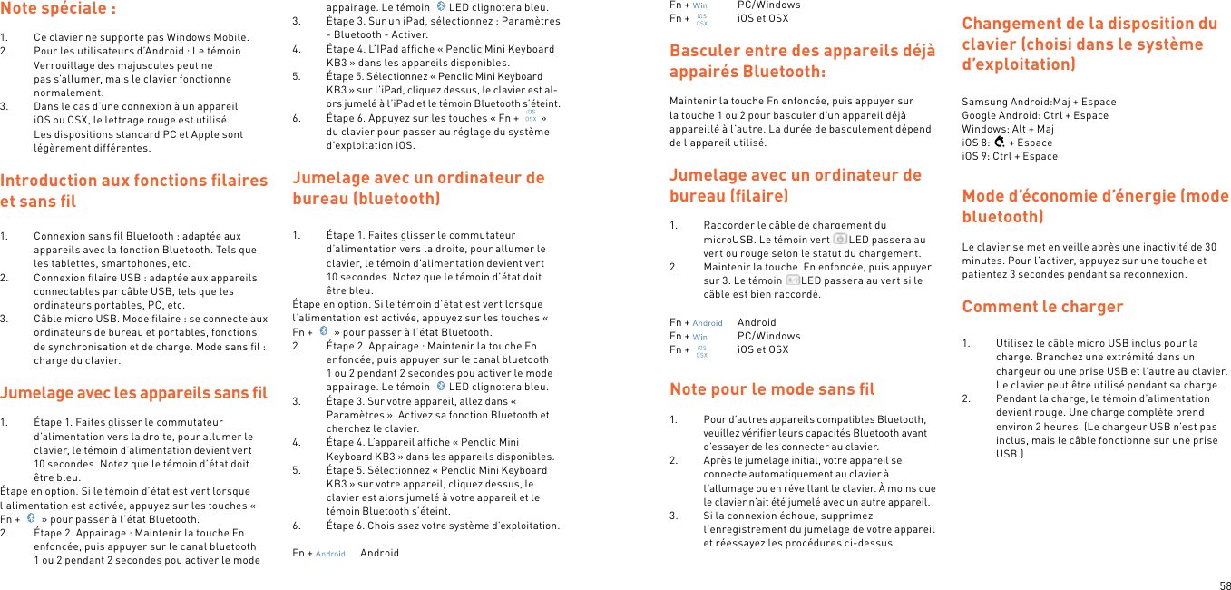 58Note spéciale :1.  Ce clavier ne supporte pas Windows Mobile.2.  Pour les utilisateurs d’Android : Le témoin Verrouillage des majuscules peut ne pas s’allumer, mais le clavier fonctionne normalement.3.  Dans le cas d’une connexion à un appareil iOS ou OSX, le lettrage rouge est utilisé. Les dispositions standard PC et Apple sont légèrement différentes. Introduction aux fonctions ﬁlaires et sans ﬁl1.  Connexion sans ﬁl Bluetooth : adaptée aux appareils avec la fonction Bluetooth. Tels que les tablettes, smartphones, etc.2.  Connexion ﬁlaire USB : adaptée aux appareils connectables par câble USB, tels que les ordinateurs portables, PC, etc.3.  Câble micro USB. Mode ﬁlaire : se connecte aux ordinateurs de bureau et portables, fonctions de synchronisation et de charge. Mode sans ﬁl : charge du clavier. Jumelage avec les appareils sans ﬁl 1.  Étape 1. Faites glisser le commutateur d’alimentation vers la droite, pour allumer le clavier, le témoin d’alimentation devient vert 10 secondes. Notez que le témoin d’état doit être bleu.Étape en option. Si le témoin d’état est vert lorsque l’alimentation est activée, appuyez sur les touches « Fn +   » pour passer à l’état Bluetooth.2.  Étape 2. Appairage : Maintenir la touche Fn enfoncée, puis appuyer sur le canal bluetooth 1 ou 2 pendant 2 secondes pou activer le mode appairage. Le témoin  LED clignotera bleu.3.  Étape 3. Sur un iPad, sélectionnez : Paramètres - Bluetooth - Activer.4.  Étape 4. L’IPad afﬁche « Penclic Mini Keyboard KB3 » dans les appareils disponibles.5.  Étape 5. Sélectionnez « Penclic Mini Keyboard KB3 » sur l’iPad, cliquez dessus, le clavier est al-ors jumelé à l’iPad et le témoin Bluetooth s’éteint.6.  Étape 6. Appuyez sur les touches « Fn +  » du clavier pour passer au réglage du système d’exploitation iOS.  Jumelage avec un ordinateur de bureau (bluetooth)1.  Étape 1. Faites glisser le commutateur d’alimentation vers la droite, pour allumer le clavier, le témoin d’alimentation devient vert 10 secondes. Notez que le témoin d’état doit être bleu.Étape en option. Si le témoin d’état est vert lorsque l’alimentation est activée, appuyez sur les touches « Fn +   » pour passer à l’état Bluetooth.2.  Étape 2. Appairage : Maintenir la touche Fn enfoncée, puis appuyer sur le canal bluetooth 1 ou 2 pendant 2 secondes pou activer le mode appairage. Le témoin  LED clignotera bleu.3.  Étape 3. Sur votre appareil, allez dans « Paramètres ». Activez sa fonction Bluetooth et cherchez le clavier.4.  Étape 4. L’appareil afﬁche « Penclic Mini Keyboard KB3 » dans les appareils disponibles.5.  Étape 5. Sélectionnez « Penclic Mini Keyboard KB3 » sur votre appareil, cliquez dessus, le clavier est alors jumelé à votre appareil et le témoin Bluetooth s’éteint.6.  Étape 6. Choisissez votre système d’exploitation.Fn +    AndroidFn +    PC/WindowsFn +    iOS et OSXBasculer entre des appareils déjà appairés Bluetooth:Maintenir la touche Fn enfoncée, puis appuyer sur la touche 1 ou 2 pour basculer d’un appareil déjà appareillé à l’autre. La durée de basculement dépend de l’appareil utilisé.Jumelage avec un ordinateur de bureau (ﬁlaire)1.  Raccorder le câble de chargement du microUSB. Le témoin vert  LED passera au vert ou rouge selon le statut du chargement.2.  Maintenir la touche  Fn enfoncée, puis appuyer sur 3. Le témoin  LED passera au vert si le câble est bien raccordé. Fn +    AndroidFn +    PC/WindowsFn +    iOS et OSXNote pour le mode sans ﬁl1.  Pour d’autres appareils compatibles Bluetooth, veuillez vériﬁer leurs capacités Bluetooth avant d’essayer de les connecter au clavier.2.  Après le jumelage initial, votre appareil se connecte automatiquement au clavier à l’allumage ou en réveillant le clavier. À moins que le clavier n’ait été jumelé avec un autre appareil.3.  Si la connexion échoue, supprimez l’enregistrement du jumelage de votre appareil et réessayez les procédures ci-dessus. Changement de la disposition du clavier (choisi dans le système d’exploitation) Samsung Android:Maj + Espace Google Android: Ctrl + Espace Windows: Alt + MajiOS 8: + EspaceiOS 9: Ctrl + EspaceMode d’économie d’énergie (mode bluetooth) Le clavier se met en veille après une inactivité de 30 minutes. Pour l’activer, appuyez sur une touche et patientez 3 secondes pendant sa reconnexion.  Comment le charger 1.  Utilisez le câble micro USB inclus pour la charge. Branchez une extrémité dans un chargeur ou une prise USB et l’autre au clavier. Le clavier peut être utilisé pendant sa charge.2.  Pendant la charge, le témoin d’alimentation devient rouge. Une charge complète prend environ 2 heures. (Le chargeur USB n’est pas inclus, mais le câble fonctionne sur une prise USB.) 