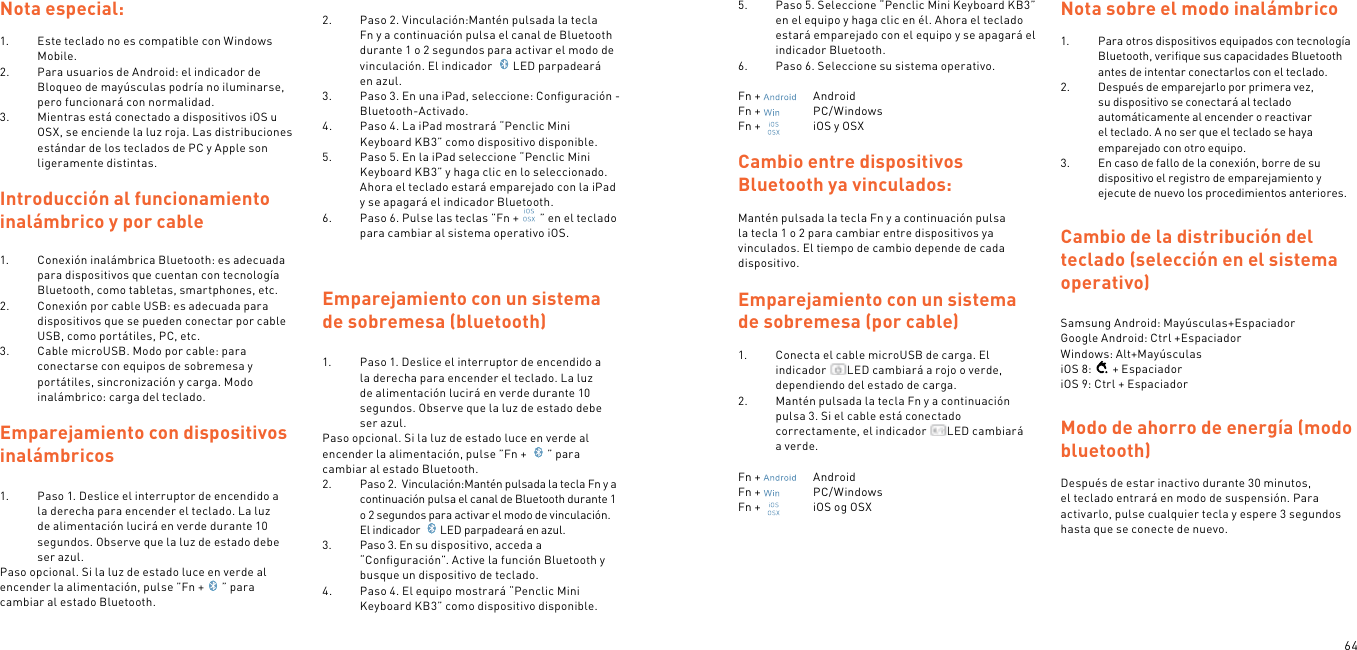 64Nota especial:1.  Este teclado no es compatible con Windows Mobile.2.  Para usuarios de Android: el indicador de Bloqueo de mayúsculas podría no iluminarse, pero funcionará con normalidad.3.  Mientras está conectado a dispositivos iOS u OSX, se enciende la luz roja. Las distribuciones estándar de los teclados de PC y Apple son ligeramente distintas. Introducción al funcionamiento inalámbrico y por cable1.  Conexión inalámbrica Bluetooth: es adecuada para dispositivos que cuentan con tecnología Bluetooth, como tabletas, smartphones, etc.2.  Conexión por cable USB: es adecuada para dispositivos que se pueden conectar por cable USB, como portátiles, PC, etc.3.  Cable microUSB. Modo por cable: para conectarse con equipos de sobremesa y portátiles, sincronización y carga. Modo inalámbrico: carga del teclado. Emparejamiento con dispositivos inalámbricos 1.  Paso 1. Deslice el interruptor de encendido a la derecha para encender el teclado. La luz de alimentación lucirá en verde durante 10 segundos. Observe que la luz de estado debe ser azul.Paso opcional. Si la luz de estado luce en verde al encender la alimentación, pulse ”Fn + ” para cambiar al estado Bluetooth. 2.  Paso 2. Vinculación:Mantén pulsada la tecla Fn y a continuación pulsa el canal de Bluetooth durante 1 o 2 segundos para activar el modo de vinculación. El indicador  LED parpadeará en azul.3.  Paso 3. En una iPad, seleccione: Conﬁguración - Bluetooth-Activado.4.  Paso 4. La iPad mostrará “Penclic Mini Keyboard KB3” como dispositivo disponible.5.  Paso 5. En la iPad seleccione “Penclic Mini Keyboard KB3” y haga clic en lo seleccionado. Ahora el teclado estará emparejado con la iPad y se apagará el indicador Bluetooth.6.  Paso 6. Pulse las teclas ”Fn + ” en el teclado para cambiar al sistema operativo iOS.  Emparejamiento con un sistema de sobremesa (bluetooth)1.  Paso 1. Deslice el interruptor de encendido a la derecha para encender el teclado. La luz de alimentación lucirá en verde durante 10 segundos. Observe que la luz de estado debe ser azul.Paso opcional. Si la luz de estado luce en verde al encender la alimentación, pulse ”Fn +  ” para cambiar al estado Bluetooth.2.  Paso 2.  Vinculación:Mantén pulsada la tecla Fn y a continuación pulsa el canal de Bluetooth durante 1 o 2 segundos para activar el modo de vinculación. El indicador  LED parpadeará en azul.3.  Paso 3. En su dispositivo, acceda a “Conﬁguración”. Active la función Bluetooth y busque un dispositivo de teclado.4.  Paso 4. El equipo mostrará “Penclic Mini Keyboard KB3” como dispositivo disponible.5.  Paso 5. Seleccione “Penclic Mini Keyboard KB3” en el equipo y haga clic en él. Ahora el teclado estará emparejado con el equipo y se apagará el indicador Bluetooth.6.  Paso 6. Seleccione su sistema operativo. Fn +    AndroidFn +    PC/WindowsFn +    iOS y OSXCambio entre dispositivos Bluetooth ya vinculados:Mantén pulsada la tecla Fn y a continuación pulsa la tecla 1 o 2 para cambiar entre dispositivos ya vinculados. El tiempo de cambio depende de cada dispositivo.Emparejamiento con un sistema de sobremesa (por cable)1.  Conecta el cable microUSB de carga. El indicador  LED cambiará a rojo o verde, dependiendo del estado de carga.2.  Mantén pulsada la tecla Fn y a continuación pulsa 3. Si el cable está conectado correctamente, el indicador  LED cambiará a verde. Fn +    AndroidFn +    PC/WindowsFn +    iOS og OSX Nota sobre el modo inalámbrico1.  Para otros dispositivos equipados con tecnología Bluetooth, veriﬁque sus capacidades Bluetooth antes de intentar conectarlos con el teclado.2.  Después de emparejarlo por primera vez, su dispositivo se conectará al teclado automáticamente al encender o reactivar el teclado. A no ser que el teclado se haya emparejado con otro equipo.3.  En caso de fallo de la conexión, borre de su dispositivo el registro de emparejamiento y ejecute de nuevo los procedimientos anteriores. Cambio de la distribución del teclado (selección en el sistema operativo) Samsung Android: Mayúsculas+Espaciador Google Android: Ctrl +Espaciador Windows: Alt+MayúsculasiOS 8: + EspaciadoriOS 9: Ctrl + EspaciadorModo de ahorro de energía (modo bluetooth) Después de estar inactivo durante 30 minutos, el teclado entrará en modo de suspensión. Para activarlo, pulse cualquier tecla y espere 3 segundos hasta que se conecte de nuevo. 