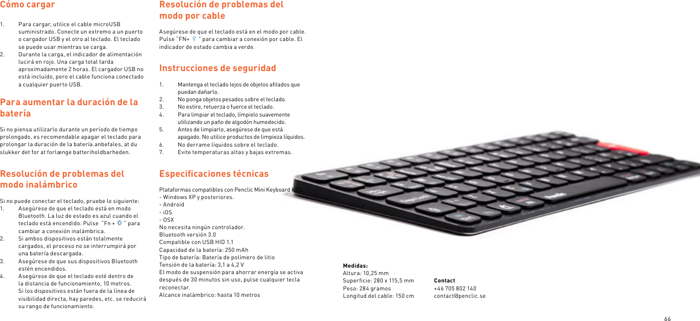 66Cómo cargar 1.  Para cargar, utilice el cable microUSB suministrado. Conecte un extremo a un puerto o cargador USB y el otro al teclado. El teclado se puede usar mientras se carga.2.  Durante la carga, el indicador de alimentación lucirá en rojo. Una carga total tarda aproximadamente 2 horas. El cargador USB no está incluido, pero el cable funciona conectado a cualquier puerto USB. Para aumentar la duración de la batería Si no piensa utilizarlo durante un período de tiempo prolongado, es recomendable apagar el teclado para prolongar la duración de la batería.anbefales, at du slukker det for at forlænge batteriholdbarheden.Resolución de problemas del modo inalámbrico Si no puede conectar el teclado, pruebe lo siguiente:1.  Asegúrese de que el teclado está en modo Bluetooth. La luz de estado es azul cuando el teclado está encendido. Pulse  “Fn + ” para cambiar a conexión inalámbrica.2.  Si ambos dispositivos están totalmente cargados, el proceso no se interrumpirá por una batería descargada.3.  Asegúrese de que sus dispositivos Bluetooth estén encendidos.4.  Asegúrese de que el teclado esté dentro de la distancia de funcionamiento, 10 metros. Si los dispositivos están fuera de la línea de visibilidad directa, hay paredes, etc. se reducirá su rango de funcionamiento.Resolución de problemas del modo por cableAsegúrese de que el teclado está en el modo por cable. Pulse “FN+ ” para cambiar a conexión por cable. El indicador de estado cambia a verde.  Instrucciones de seguridad 1.  Mantenga el teclado lejos de objetos aﬁlados que puedan dañarlo.2.  No ponga objetos pesados sobre el teclado.3.  No estire, retuerza o fuerce el teclado.4.  Para limpiar el teclado, límpielo suavemente utilizando un paño de algodón humedecido.5.  Antes de limpiarlo, asegúrese de que está apagado. No utilice productos de limpieza líquidos.6.  No derrame líquidos sobre el teclado.7.  Evite temperaturas altas y bajas extremas.Especiﬁcaciones técnicas Plataformas compatibles con Penclic Mini Keyboard KB3.- Windows XP y posteriores.- Android- iOS- OSXNo necesita ningún controlador.Bluetooth versión 3.0Compatible con USB HID 1.1Capacidad de la batería: 250 mAhTipo de batería: Batería de polímero de litioTensión de la batería: 3,1 a 4,2 VEl modo de suspensión para ahorrar energía se activa después de 30 minutos sin uso, pulse cualquier tecla reconectar.Alcance inalámbrico: hasta 10 metrosMedidas:Altura: 10,25 mmSuperﬁcie: 280 x 115,5 mmPeso: 284 gramosLongitud del cable: 150 cmContact +46 705 802 140contact@penclic.se