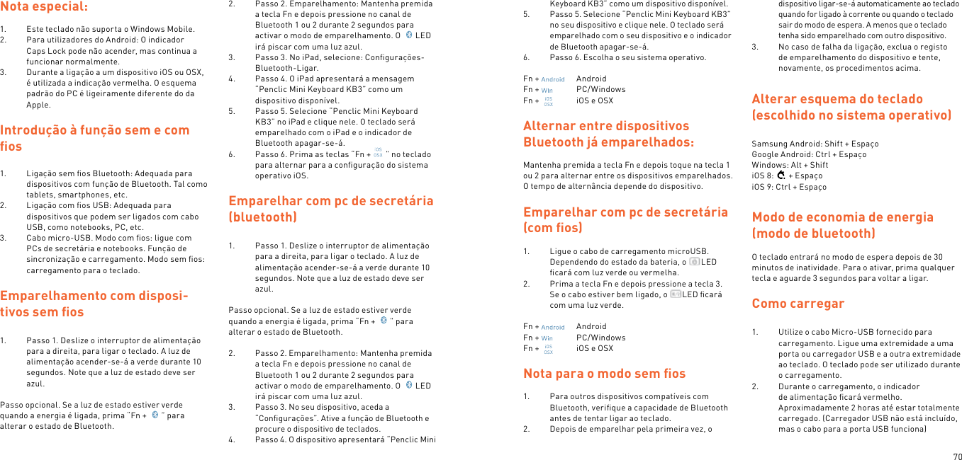 70Nota especial:1.  Este teclado não suporta o Windows Mobile.2.  Para utilizadores do Android: O indicador Caps Lock pode não acender, mas continua a funcionar normalmente.3.  Durante a ligação a um dispositivo iOS ou OSX, é utilizada a indicação vermelha. O esquema padrão do PC é ligeiramente diferente do da Apple.Introdução à função sem e com ﬁos1.  Ligação sem ﬁos Bluetooth: Adequada para dispositivos com função de Bluetooth. Tal como tablets, smartphones, etc.2.  Ligação com ﬁos USB: Adequada para dispositivos que podem ser ligados com cabo USB, como notebooks, PC, etc.3.  Cabo micro-USB. Modo com ﬁos: ligue com PCs de secretária e notebooks. Função de sincronização e carregamento. Modo sem ﬁos: carregamento para o teclado. Emparelhamento com disposi-tivos sem ﬁos  1.  Passo 1. Deslize o interruptor de alimentação para a direita, para ligar o teclado. A luz de alimentação acender-se-á a verde durante 10 segundos. Note que a luz de estado deve ser azul. Passo opcional. Se a luz de estado estiver verde quando a energia é ligada, prima “Fn +  ” para alterar o estado de Bluetooth. 2.  Passo 2. Emparelhamento: Mantenha premida a tecla Fn e depois pressione no canal de Bluetooth 1 ou 2 durante 2 segundos para activar o modo de emparelhamento. O  LED irá piscar com uma luz azul.3.  Passo 3. No iPad, selecione: Conﬁgurações- Bluetooth-Ligar.4.  Passo 4. O iPad apresentará a mensagem “Penclic Mini Keyboard KB3” como um dispositivo disponível.5.  Passo 5. Selecione “Penclic Mini Keyboard KB3” no iPad e clique nele. O teclado será emparelhado com o iPad e o indicador de Bluetooth apagar-se-á.6.  Passo 6. Prima as teclas “Fn + ” no teclado para alternar para a conﬁguração do sistema operativo iOS.  Emparelhar com pc de secretária (bluetooth)1.  Passo 1. Deslize o interruptor de alimentação para a direita, para ligar o teclado. A luz de alimentação acender-se-á a verde durante 10 segundos. Note que a luz de estado deve ser azul. Passo opcional. Se a luz de estado estiver verde quando a energia é ligada, prima “Fn +  ” para alterar o estado de Bluetooth. 2.  Passo 2. Emparelhamento: Mantenha premida a tecla Fn e depois pressione no canal de Bluetooth 1 ou 2 durante 2 segundos para activar o modo de emparelhamento. O  LED irá piscar com uma luz azul.3.  Passo 3. No seu dispositivo, aceda a “Conﬁgurações”. Ative a função de Bluetooth e procure o dispositivo de teclados.4.  Passo 4. O dispositivo apresentará “Penclic Mini Keyboard KB3” como um dispositivo disponível.5.  Passo 5. Selecione “Penclic Mini Keyboard KB3” no seu dispositivo e clique nele. O teclado será emparelhado com o seu dispositivo e o indicador de Bluetooth apagar-se-á.6.  Passo 6. Escolha o seu sistema operativo.Fn +    AndroidFn +    PC/WindowsFn +    iOS e OSXAlternar entre dispositivos Bluetooth já emparelhados:Mantenha premida a tecla Fn e depois toque na tecla 1 ou 2 para alternar entre os dispositivos emparelhados. O tempo de alternância depende do dispositivo.Emparelhar com pc de secretária (com ﬁos)1.  Ligue o cabo de carregamento microUSB.Dependendo do estado da bateria, o  LED ﬁcará com luz verde ou vermelha.2.  Prima a tecla Fn e depois pressione a tecla 3.  Se o cabo estiver bem ligado, o  LED ﬁcará com uma luz verde. Fn +    AndroidFn +    PC/WindowsFn +    iOS e OSX Nota para o modo sem ﬁos1.  Para outros dispositivos compatíveis com Bluetooth, veriﬁque a capacidade de Bluetooth antes de tentar ligar ao teclado.2.  Depois de emparelhar pela primeira vez, o dispositivo ligar-se-á automaticamente ao teclado quando for ligado à corrente ou quando o teclado sair do modo de espera. A menos que o teclado tenha sido emparelhado com outro dispositivo.3.  No caso de falha da ligação, exclua o registo de emparelhamento do dispositivo e tente, novamente, os procedimentos acima. Alterar esquema do teclado (escolhido no sistema operativo) Samsung Android: Shift + EspaçoGoogle Android: Ctrl + EspaçoWindows: Alt + ShiftiOS 8: + EspaçoiOS 9: Ctrl + EspaçoModo de economia de energia (modo de bluetooth) O teclado entrará no modo de espera depois de 30 minutos de inatividade. Para o ativar, prima qualquer tecla e aguarde 3 segundos para voltar a ligar.  Como carregar 1.  Utilize o cabo Micro-USB fornecido para carregamento. Ligue uma extremidade a uma porta ou carregador USB e a outra extremidade ao teclado. O teclado pode ser utilizado durante o carregamento.2.  Durante o carregamento, o indicador de alimentação ﬁcará vermelho. Aproximadamente 2 horas até estar totalmente carregado. (Carregador USB não está incluído, mas o cabo para a porta USB funciona)