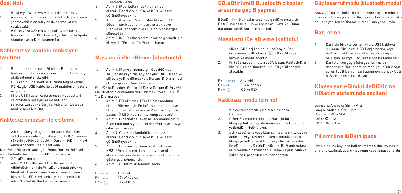 76Özel Not:1.  Bu klavye, Windows Mobile’ı desteklemez.2.  Android kullanıcıları için: Caps Lock göstergesi yanmayabilir, ancak yine de normal olarak çalıÐacaktır.3.  Bir iOS veya OSX cihazına baÐlıyken kırmızı baskı kullanılır. PC standart yerleÐimi ve Apple standart yerleÐimi kısmen farklıdır.Kablosuz ve kablolu fonksiyon tanıtımı1.  Bluetooth kablosuz baÐlantısı: Bluetooth fonksiyonu olan cihazlara uygundur. Tabletler, akıllı telefonlar vb. gibi.2.  USB kablolu baÐlantısı: Dizüstü bilgisayarlar, PC vb. gibi USB kablo ile baÐlanabilen cihazlara uygundur.3.  Mikro USB kablo. Kablolu mod: masaüstleri ve dizüstü bilgisayarlar ile baÐlantı, senkronizasyon ve Ðarj fonksiyonu. Kablosuz mod: klavye için Ðarj. Kablosuz cihazlar ile eÐleme  1.  Adım 1. Klavyeyi açmak için Güç düÐmesini saÐ tarafa kaydırın, böylece güç ıÐıÐı 10 saniye süreyle yeÐile dönecektir. Durum ıÐıÐının mavi olması gerektiÐine dikkat edin.ÐsteÐe baÐlı adım. Güç açıldıÐında Durum ıÐıÐı yeÐil ise Bluetooth durumunu deÐiÐtirmek üzere  “Fn +  ” tuÐlarına basın.2.  Adım 2. EÐleÐtirme: EÐleÐtirme modunu etkinleÐtirmek için Fn tuÐunu basılı tutun ve bluetooth kanalı 1 veya 2’ye 2 saniye boyunca basın.  LED mavi renkte yanıp sönecektir.3.  Adım 3. iPad’de Ðunları seçin: Ayarlar - Bluetooth - Açık.4.  Adım 4. iPad, kullanılabilir bir cihaz olarak “Penclic Mini Klavye KB3” öÐesini görüntüleyecektir.5.  Adım 5. iPad’de “Penclic Mini Klavye KB3” öÐesini seçin, buna tıklayın, artık klavye iPad ile eÐlenecektir ve Bluetooth göstergesi sönecektir.6.  Adım 6. iOS iÐletim sistemi ayarına geçmek için klavyede “Fn +  ” tuÐlarına basın.  Masaüstü iÐe eÐleme (bluetooth)1.  Adım 1. Klavyeyi açmak için Güç düÐmesini saÐ tarafa kaydırın, böylece güç ıÐıÐı 10 saniye süreyle yeÐile dönecektir. Durum ıÐıÐının mavi olması gerektiÐine dikkat edin.ÐsteÐe baÐlı adım. Güç açıldıÐında Durum ıÐıÐı yeÐil ise Bluetooth durumunu deÐiÐtirmek üzere “Fn + ” tuÐlarına basın.2.  Adım 2. EÐleÐtirme: EÐleÐtirme modunu etkinleÐtirmek için Fn tuÐunu basılı tutun ve bluetooth kanalı 1 veya 2’ye 2 saniye boyunca basın.  LED mavi renkte yanıp sönecektir.3.  Adım 3. Cihazınızda “ayarlar” bölümüne gidin. Bluetooth fonksiyonunu etkinleÐtirin ve klavye cihazlarını arayın.4.  Adım 4. Cihaz, kullanılabilir bir cihaz olarak “Penclic Mini Klavye KB3” öÐesini görüntüleyecektir.5.  Adım 5. Cihazınızda “Penclic Mini Klavye KB3” öÐesini seçin, buna tıklayın, artık klavye cihazınız ile eÐlenecektir ve Bluetooth göstergesi sönecektir.6.  Adım 6. ÐÐletim sisteminizi seçin.Fn +    AndroidFn +    PC/WindowsFn +    iOS ve OSXEÐleÐtirilmiÐ Bluetooth cihazları arasında geçiÐ yapma:EÐleÐtirilmiÐ cihazlar arasında geçiÐ yapmak için Fn tuÐunu basılı tutun ve ardından 1 veya 2 tuÐuna dokunun. GeçiÐ süresi cihaza baÐlıdır.Masaüstü iÐe eÐleme (kablolu)1.  MicroUSB Ðarj kablosunu baÐlayın. Ðarj durumuna baÐlı olarak  LED yeÐil veya kırmızıya dönüÐecektir.2.  Fn tuÐunu basılı tutun ve 3’e basın. Kablo doÐru bir Ðekilde baÐlanırsa,  LED yeÐil rengini alacaktır. Fn +    AndroidFn +    PC/WindowsFn +    iOS ve OSX Kablosuz modu için not1.  Klavye tek seferde yalnızca bir cihaza baÐlanabilir.2.  DiÐer Bluetooth etkin cihazlar için lütfen klavyeyi baÐlamayı denemeden önce Bluetooth yetkinliÐini doÐrulayın.3.  Ðlk kez eÐleme yaptıktan sonra cihazınız, klavye açılırken veya uyandırılırken otomatik olarak klavyeye baÐlanacaktır. Klavye bir baÐka cihaz ile eÐlenmemiÐ olduÐu sürece. BaÐlantı hatası durumunda cihazınızdan eÐleme kaydını Silin ve yukarıdaki prosedürü tekrar deneyin. Güç tasarruf modu (bluetooth modu) Klavye, 30 dakika boÐta kaldıktan sonra uyku moduna girecektir. Klavyeyi etkinleÐtirmek için herhangi bir tuÐa bakın ve yeniden baÐlanmak üzere 3 saniye bekleyin.  Ðarj etme 1.  Ðarj için birlikte verilen Mikro USB kabloyu kullanın. Bir ucunu USB Ðarj cihazına veya baÐlantı noktasına ve diÐer ucu klavyeye baÐlayın. Klavye, Ðarj sırasında kullanılabilir.2.  Ðarj olurken güç göstergesi kırmızıya dönecektir. Ðarjın tam dolması yaklaÐık 2 saat sürer. (USB Ðarj cihazı bulunmuyor, ancak USB baÐlantı noktası çalıÐıyor) Klavye yerleÐimini deÐiÐtirme (iÐletim sisteminde seçilen) Samsung Android: Shift + Ara Google Android: Ctrl + Ara Windows: Alt + ShiftiOS 8: + AraiOS 9: Ctrl + AraPil ömrüne iliÐkin ipucu Uzun bir süre boyunca kullanılmaması durumunda pil ömrünü uzatmak üzere klavyenin kapatılması önerilir.