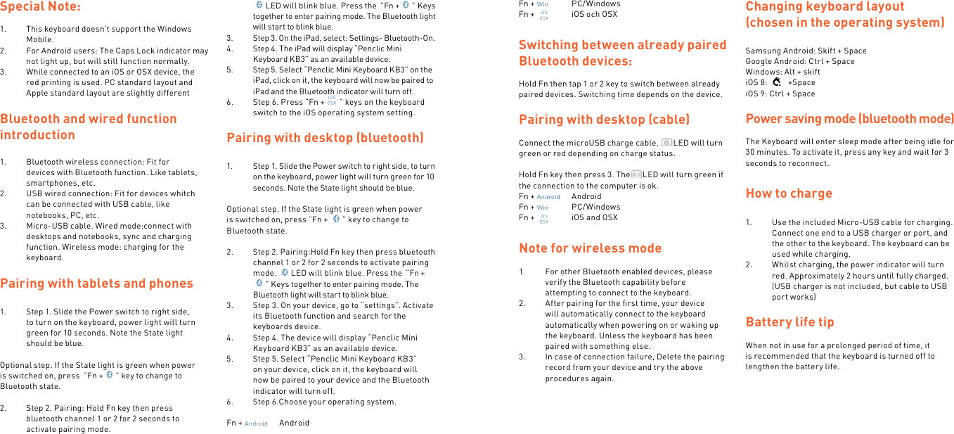 Special Note:1.  This keyboard doesn’t support the Windows Mobile.2.  For Android users: The Caps Lock indicator may not light up, but will still function normally.3.  While connected to an iOS or OSX device, the red printing is used. PC standard layout and Apple standard layout are slightly differentBluetooth and wired function introduction1.  Bluetooth wireless connection: Fit for devices with Bluetooth function. Like tablets, smartphones, etc.2.  USB wired connection: Fit for devices whitch can be connected with USB cable, like notebooks, PC, etc.3.  Micro-USB cable. Wired mode:connect with desktops and notebooks, sync and charging function. Wireless mode: charging for the keyboard.Pairing with tablets and phones1.  Step 1. Slide the Power switch to right side, to turn on the keyboard, power light will turn green for 10 seconds. Note the State light should be blue. Optional step. If the State light is green when power is switched on, press  ”Fn + ” key to change to Bluetooth state. 2.  Step 2. Pairing: Hold Fn key then press bluetooth channel 1 or 2 for 2 seconds to activate pairing mode.  LED will blink blue. Press the  ”Fn + ” Keys together to enter pairing mode. The Bluetooth light will start to blink blue.3.  Step 3. On the iPad, select: Settings- Bluetooth-On.4.  Step 4. The iPad will display “Penclic Mini Keyboard KB3” as an available device.5.  Step 5. Select “Penclic Mini Keyboard KB3” on the iPad, click on it, the keyboard will now be paired to iPad and the Bluetooth indicator will turn off.6.  Step 6. Press ”Fn + ” keys on the keyboard switch to the iOS operating system setting. Pairing with desktop (bluetooth)1.  Step 1. Slide the Power switch to right side, to turn on the keyboard, power light will turn green for 10 seconds. Note the State light should be blue. Optional step. If the State light is green when power is switched on, press ”Fn +  ” key to change to Bluetooth state.2.  Step 2. Pairing:Hold Fn key then press bluetooth channel 1 or 2 for 2 seconds to activate pairing mode.  LED will blink blue. Press the  ”Fn +” Keys together to enter pairing mode. The Bluetooth light will start to blink blue.3.  Step 3. On your device, go to “settings”. Activate its Bluetooth function and search for the keyboards device.4.  Step 4. The device will display “Penclic Mini Keyboard KB3” as an available device.5.  Step 5. Select “Penclic Mini Keyboard KB3” on your device, click on it, the keyboard will now be paired to your device and the Bluetooth indicator will turn off.6.  Step 6.Choose your operating system.Fn +    AndroidFn +    PC/WindowsFn +    iOS och OSXSwitching between already paired Bluetooth devices:Hold Fn then tap 1 or 2 key to switch between already paired devices. Switching time depends on the device.Pairing with desktop (cable)Connect the microUSB charge cable.  LED will turn green or red depending on charge status.Hold Fn key then press 3. The LED will turn green if the connection to the computer is ok.Fn +    AndroidFn +    PC/WindowsFn +    iOS and OSXNote for wireless mode 1.  For other Bluetooth enabled devices, please verify the Bluetooth capability before attempting to connect to the keyboard.2.  After pairing for the ﬁrst time, your device will automatically connect to the keyboard automatically when powering on or waking up the keyboard. Unless the keyboard has been paired with something else.3.  In case of connection failure, Delete the pairing record from your device and try the above procedures again.    Changing keyboard layout (chosen in the operating system)Samsung Android: Skift + SpaceGoogle Android: Ctrl + SpaceWindows: Alt + skiftiOS 8:    +SpaceiOS 9: Ctrl + Space Power saving mode (bluetooth mode)The Keyboard will enter sleep mode after being idle for 30 minutes. To activate it, press any key and wait for 3 seconds to reconnect.How to charge1.  Use the included Micro-USB cable for charging. Connect one end to a USB charger or port, and the other to the keyboard. The keyboard can be used while charging.2.  Whilst charging, the power indicator will turn red. Approximately 2 hours until fully charged. (USB charger is not included, but cable to USB port works) Battery life tipWhen not in use for a prolonged period of time, it is recommended that the keyboard is turned off to lengthen the battery life.