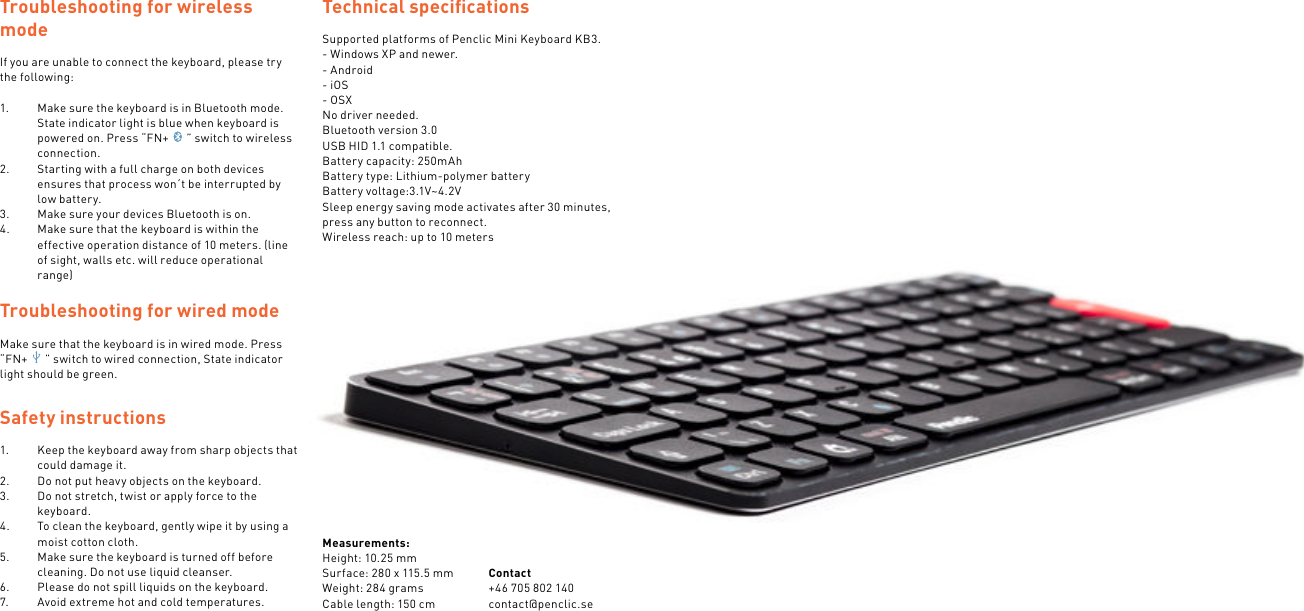 Troubleshooting for wireless modeIf you are unable to connect the keyboard, please try the following:1.  Make sure the keyboard is in Bluetooth mode. State indicator light is blue when keyboard is powered on. Press “FN+ ” switch to wireless connection.2.  Starting with a full charge on both devices ensures that process won´t be interrupted by low battery.3.  Make sure your devices Bluetooth is on.4.  Make sure that the keyboard is within the effective operation distance of 10 meters. (line of sight, walls etc. will reduce operational range) Troubleshooting for wired modeMake sure that the keyboard is in wired mode. Press “FN+ ” switch to wired connection, State indicator light should be green.Safety instructions1.  Keep the keyboard away from sharp objects that could damage it.2.  Do not put heavy objects on the keyboard.3.  Do not stretch, twist or apply force to the keyboard.4.  To clean the keyboard, gently wipe it by using a moist cotton cloth.5.  Make sure the keyboard is turned off before cleaning. Do not use liquid cleanser.6.  Please do not spill liquids on the keyboard.7.  Avoid extreme hot and cold temperatures.Technical speciﬁcationsSupported platforms of Penclic Mini Keyboard KB3.- Windows XP and newer.- Android- iOS- OSXNo driver needed.Bluetooth version 3.0USB HID 1.1 compatible.Battery capacity: 250mAhBattery type: Lithium-polymer batteryBattery voltage:3.1V~4.2VSleep energy saving mode activates after 30 minutes, press any button to reconnect.Wireless reach: up to 10 metersMeasurements:Height: 10.25 mmSurface: 280 x 115.5 mmWeight: 284 gramsCable length: 150 cmContact +46 705 802 140contact@penclic.se