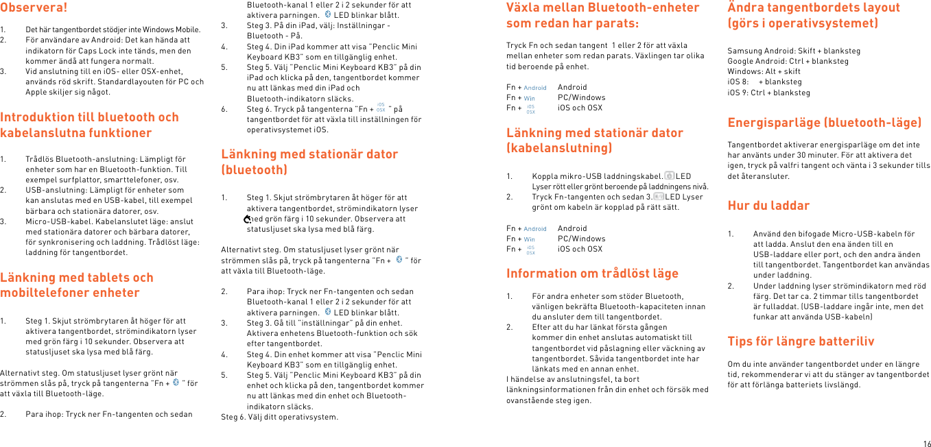 16Observera!1.  Det här tangentbordet stödjer inte Windows Mobile.2.  För användare av Android: Det kan hända att indikatorn för Caps Lock inte tänds, men den kommer ändå att fungera normalt.3.  Vid anslutning till en iOS- eller OSX-enhet, används röd skrift. Standardlayouten för PC och Apple skiljer sig något.Introduktion till bluetooth och kabelanslutna funktioner1.  Trådlös Bluetooth-anslutning: Lämpligt för enheter som har en Bluetooth-funktion. Till exempel surfplattor, smarttelefoner, osv.2.  USB-anslutning: Lämpligt för enheter som kan anslutas med en USB-kabel, till exempel bärbara och stationära datorer, osv.3.  Micro-USB-kabel. Kabelanslutet läge: anslut med stationära datorer och bärbara datorer, för synkronisering och laddning. Trådlöst läge: laddning för tangentbordet. Länkning med tablets och  mobiltelefoner enheter1.  Steg 1. Skjut strömbrytaren åt höger för att aktivera tangentbordet, strömindikatorn lyser med grön färg i 10 sekunder. Observera att statusljuset ska lysa med blå färg. Alternativt steg. Om statusljuset lyser grönt när strömmen slås på, tryck på tangenterna ”Fn + ” för att växla till Bluetooth-läge. 2.  Para ihop: Tryck ner Fn-tangenten och sedan Bluetooth-kanal 1 eller 2 i 2 sekunder för att aktivera parningen.  LED blinkar blått.3.  Steg 3. På din iPad, välj: Inställningar - Bluetooth - På.4.  Steg 4. Din iPad kommer att visa ”Penclic Mini Keyboard KB3” som en tillgänglig enhet.5.  Steg 5. Välj ”Penclic Mini Keyboard KB3” på din iPad och klicka på den, tangentbordet kommer nu att länkas med din iPad och  Bluetooth-indikatorn släcks.6.  Steg 6. Tryck på tangenterna ”Fn + ” på tangentbordet för att växla till inställningen för operativsystemet iOS.  Länkning med stationär dator (bluetooth)1.  Steg 1. Skjut strömbrytaren åt höger för att aktivera tangentbordet, strömindikatorn lyser med grön färg i 10 sekunder. Observera att statusljuset ska lysa med blå färg. Alternativt steg. Om statusljuset lyser grönt när strömmen slås på, tryck på tangenterna ”Fn +  ” för att växla till Bluetooth-läge. 2.  Para ihop: Tryck ner Fn-tangenten och sedan Bluetooth-kanal 1 eller 2 i 2 sekunder för att aktivera parningen.  LED blinkar blått.3.  Steg 3. Gå till ”inställningar” på din enhet. Aktivera enhetens Bluetooth-funktion och sök efter tangentbordet.4.  Steg 4. Din enhet kommer att visa ”Penclic Mini Keyboard KB3” som en tillgänglig enhet.5.  Steg 5. Välj ”Penclic Mini Keyboard KB3” på din enhet och klicka på den, tangentbordet kommer nu att länkas med din enhet och Bluetooth-indikatorn släcks.Steg 6. Välj ditt operativsystem. Växla mellan Bluetooth-enheter som redan har parats: Tryck Fn och sedan tangent  1 eller 2 för att växla mellan enheter som redan parats. Växlingen tar olika tid beroende på enhet.Fn +    AndroidFn +    PC/WindowsFn +    iOS och OSXLänkning med stationär dator (kabelanslutning)1.  Koppla mikro-USB laddningskabel. LED Lyser rött eller grönt beroende på laddningens nivå.2.  Tryck Fn-tangenten och sedan 3. LED Lyser grönt om kabeln är kopplad på rätt sätt.Fn +    AndroidFn +    PC/WindowsFn +    iOS och OSX Information om trådlöst läge1.  För andra enheter som stöder Bluetooth, vänligen bekräfta Bluetooth-kapaciteten innan du ansluter dem till tangentbordet.2.  Efter att du har länkat första gången kommer din enhet anslutas automatiskt till tangentbordet vid påslagning eller väckning av tangentbordet. Såvida tangentbordet inte har länkats med en annan enhet.I händelse av anslutningsfel, ta bort länkningsinformationen från din enhet och försök med ovanstående steg igen. Ändra tangentbordets layout (görs i operativsystemet)Samsung Android: Skift + blankstegGoogle Android: Ctrl + blankstegWindows: Alt + skiftiOS 8:     + blankstegiOS 9: Ctrl + blankstegEnergisparläge (bluetooth-läge)Tangentbordet aktiverar energisparläge om det inte har använts under 30 minuter. För att aktivera det igen, tryck på valfri tangent och vänta i 3 sekunder tills det återansluter.Hur du laddar1.  Använd den bifogade Micro-USB-kabeln för  att ladda. Anslut den ena änden till en  USB-laddare eller port, och den andra änden till tangentbordet. Tangentbordet kan användas under laddning.2.  Under laddning lyser strömindikatorn med röd färg. Det tar ca. 2 timmar tills tangentbordet är fulladdat. (USB-laddare ingår inte, men det funkar att använda USB-kabeln) Tips för längre batterilivOm du inte använder tangentbordet under en längre tid, rekommenderar vi att du stänger av tangentbordet för att förlänga batteriets livslängd.