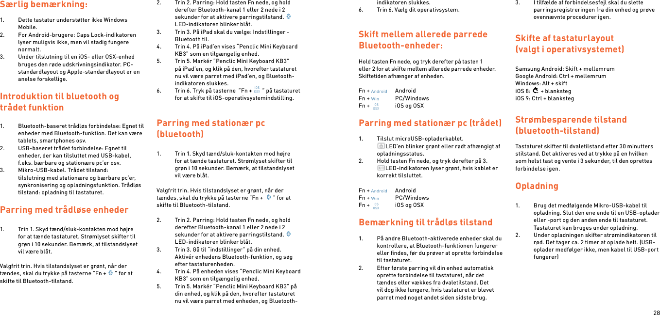 28Særlig bemærkning:1.  Dette tastatur understøtter ikke Windows Mobile.2.  For Android-brugere: Caps Lock-indikatoren lyser muligvis ikke, men vil stadig fungere normalt.3.  Under tilslutning til en iOS- eller OSX-enhed bruges den røde udskrivningsindikator. PC-standardlayout og Apple-standardlayout er en anelse forskellige.Introduktion til bluetooth og trådet funktion1.  Bluetooth-baseret trådløs forbindelse: Egnet til enheder med Bluetooth-funktion. Det kan være tablets, smartphones osv.2.  USB-baseret trådet forbindelse: Egnet til enheder, der kan tilsluttet med USB-kabel, f.eks. bærbare og stationære pc’er osv.3.  Mikro-USB-kabel. Trådet tilstand: tilslutning med stationære og bærbare pc’er, synkronisering og opladningsfunktion. Trådløs tilstand: opladning til tastaturet. Parring med trådløse enheder  1.  Trin 1. Skyd tænd/sluk-kontakten mod højre for at tænde tastaturet. Strømlyset skifter til grøn i 10 sekunder. Bemærk, at tilstandslyset vil være blåt. Valgfrit trin. Hvis tilstandslyset er grønt, når der tændes, skal du trykke på tasterne ”Fn + ” for at skifte til Bluetooth-tilstand.  2.  Trin 2. Parring: Hold tasten Fn nede, og hold derefter Bluetooth-kanal 1 eller 2 nede i 2 sekunder for at aktivere parringstilstand.LED-indikatoren blinker blåt.3.  Trin 3. På iPad skal du vælge: Indstillinger - Bluetooth til.4.  Trin 4. På iPad’en vises “Penclic Mini Keyboard KB3” som en tilgængelig enhed.5.  Trin 5. Markér “Penclic Mini Keyboard KB3” på iPad’en, og klik på den, hvorefter tastaturet nu vil være parret med iPad’en, og Bluetooth-indikatoren slukkes.6.  Trin 6. Tryk på tasterne  ”Fn + ” på tastaturet for at skifte til iOS-operativsystemindstilling.  Parring med stationær pc  (bluetooth)1.  Trin 1. Skyd tænd/sluk-kontakten mod højre for at tænde tastaturet. Strømlyset skifter til grøn i 10 sekunder. Bemærk, at tilstandslyset vil være blåt. Valgfrit trin. Hvis tilstandslyset er grønt, når der tændes, skal du trykke på tasterne ”Fn +  ” for at skifte til Bluetooth-tilstand. 2.  Trin 2. Parring: Hold tasten Fn nede, og hold derefter Bluetooth-kanal 1 eller 2 nede i 2 sekunder for at aktivere parringstilstand.LED-indikatoren blinker blåt.3.  Trin 3. Gå til “indstillinger” på din enhed. Aktivér enhedens Bluetooth-funktion, og søg efter tastaturenheden.4.  Trin 4. På enheden vises “Penclic Mini Keyboard KB3” som en tilgængelig enhed.5.  Trin 5. Markér “Penclic Mini Keyboard KB3” på din enhed, og klik på den, hvorefter tastaturet nu vil være parret med enheden, og Bluetooth-indikatoren slukkes.6.  Trin 6. Vælg dit operativsystem.  Skift mellem allerede parrede Bluetooth-enheder: Hold tasten Fn nede, og tryk derefter på tasten 1 eller 2 for at skifte mellem allerede parrede enheder. Skiftetiden afhænger af enheden.Fn +    AndroidFn +    PC/WindowsFn +    iOS og OSXParring med stationær pc (trådet)1.  Tilslut microUSB-opladerkablet. LED’en blinker grønt eller rødt afhængigt af opladningsstatus.2.  Hold tasten Fn nede, og tryk derefter på 3. LED-indikatoren lyser grønt, hvis kablet er korrekt tilsluttet. Fn +    AndroidFn +    PC/WindowsFn +    iOS og OSX Bemærkning til trådløs tilstand1.  På andre Bluetooth-aktiverede enheder skal du kontrollere, at Bluetooth-funktionen fungerer eller ﬁndes, før du prøver at oprette forbindelse til tastaturet.2.  Efter første parring vil din enhed automatisk oprette forbindelse til tastaturet, når det tændes eller vækkes fra dvaletilstand. Det vil dog ikke fungere, hvis tastaturet er blevet parret med noget andet siden sidste brug.3.  I tilfælde af forbindelsesfejl skal du slette parringsregistreringen fra din enhed og prøve ovennævnte procedurer igen.Skifte af tastaturlayout (valgt i operativsystemet) Samsung Android: Skift + mellemrum Google Android: Ctrl + mellemrum Windows: Alt + skiftiOS 8: + blankstegiOS 9: Ctrl + blankstegStrømbesparende tilstand (bluetooth-tilstand) Tastaturet skifter til dvaletilstand efter 30 minutters stilstand. Det aktiveres ved at trykke på en hvilken som helst tast og vente i 3 sekunder, til den oprettes forbindelse igen.  Opladning 1.  Brug det medfølgende Mikro-USB-kabel til opladning. Slut den ene ende til en USB-oplader eller -port og den anden ende til tastaturet. Tastaturet kan bruges under opladning.2.  Under opladningen skifter strømindikatoren til rød. Det tager ca. 2 timer at oplade helt. (USB-oplader medfølger ikke, men kabel til USB-port fungerer)  