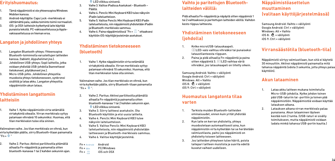 34Erityishuomautus:1.  Tämä näppäimistö ei ole yhteensopiva Windows Mobilen kanssa.2.  Android-käyttäjille: Caps Lock -merkkivalo ei välttämättä pala, vaikka toiminto toimii normaalisti.3.  iOS- ja OSX-laitteisiin kytkettynä laite käyttää punaista tekstiä. PC-vakioasettelussa ja Apple-vakioasettelussa on hieman eroa.Langaton ja johdollinen yhteys1.  Langaton Bluetooth-yhteys: Yhteensopiva Bluetooth-toiminnolla varustettujen laitteiden kanssa. (tabletit, älypuhelimet jne.).2.  Johdollinen USB-yhteys: Sopii laitteille, jotka voidaan yhdistää USB-johdolla (kannettavat tietokoneet, pöytäkoneet jne.).3.  Micro-USB-johto. Johdollinen yhteystila: muodosta yhteys tietokoneeseen, synkronoi sisältöä ja lataa akku. Langaton yhteystila: näppäimistön akun lataus. Yhdistäminen langattomiin  laitteisiin 1.  Vaihe 1. Kytke näppäimistön virta vetämällä virtakykintä oikealle. Virran merkkivalo syttyy palamaan vihreänä 10 sekunniksi. Huomaa, että tilan merkkivalon tulee olla sininen. Valinnainen vaihe. Jos tilan merkkivalo on vihreä, kun virta kytketään päälle, siirry Bluetooth-tilaan painamalla ”Fn + ” 2.  Vaihe 2. Paritus: Aktivoi pariliitostila pitämällä alhaalla Fn-näppäintä ja painamalla sitten bluetooth-kanavaa 1 tai 2 kahden sekunnin ajan.LED vilkkuu sinisenä. 3.  Vaihe 3. Valitse iPadissa Asetukset – Bluetooth – Päällä.4.  Vaihe 4. Penclic Mini Keyboard KB3 tulee näkyviin iPadin laiteluetteloon.5.  Vaihe 5. Valitse Penclic Mini Keyboard KB3 iPadin laiteluettelosta, niin näppäimistö yhdistetään iPadiin ja Bluetooth-merkkivalo sammuu.6.  Vaihe 6. Paina näppäimistössä ”Fn + ” ottaaksesi käyttöön iOS-käyttöjärjestelmän asetukset.Yhdistäminen tietokoneeseen (bluetooth)1.  Vaihe 1. Kytke näppäimistön virta vetämällä virtakykintä oikealle. Virran merkkivalo syttyy palamaan vihreänä 10 sekunniksi. Huomaa, että tilan merkkivalon tulee olla sininen. Valinnainen vaihe. Jos tilan merkkivalo on vihreä, kun virta kytketään päälle, siirry Bluetooth-tilaan painamalla ”Fn +  ”. 2.  Vaihe 2. Paritus: Aktivoi pariliitostila pitämällä alhaalla Fn-näppäintä ja painamalla sitten bluetooth-kanavaa 1 tai 2 kahden sekunnin ajan.LED vilkkuu sinisenä. 3.  Vaihe 3. Siirry laitteesi asetuksiin. Ota Bluetooth käyttöön ja etsi uusia laitteita.4.  Vaihe 4. Penclic Mini Keyboard KB3 tulee näkyviin laiteluetteloon.5.  Vaihe 5. Valitse Penclic Mini Keyboard KB3 laiteluettelosta, niin näppäimistö yhdistetään laitteeseen ja Bluetooth-merkkivalo sammuu.6.  Vaihe 6. Valitse käyttöjärjestelmä. Fn +    AndroidFn +    PC/WindowsFn +    iOS och OSXVaihto jo paritettujen Bluetooth-laitteiden välillä: Pidä alhaalla Fn-näppäintä ja näpäytä sitten näppäimiä 1 tai 2 vaihtaaksesi jo paritettujen laitteiden välillä. Vaihdon kesto riippuu laitteesta. Yhdistäminen tietokoneeseen (johdolla) 1.  Kytke microUSB-latauskaapeli. LED-valo vaihtuu vihreäksi tai punaiseksi lataustilanteesta riippuen. 2.  Paina ja pidä alhaalla Fn-näppäintä ja paina sitten näppäintä 3.  LED vaihtaa väriä vihreäksi, jos latauskaapeli on liitetty oikein.   Samsung Android: Vaihto + välilyöntiGoogle Android: Ctrl + välilyöntiWindows: Alt + VaihtoiOS 8:  + välilyöntiiOS 9: Ctrl + välilyönti Huomautus langatonta tilaa varten1.  Tarkista muiden Bluetooth-laitteiden ominaisuudet, ennen kuin yrität yhdistää näppäimistön.2.  Kun laite on kerran yhdistetty, yhteys muodostetaan automaattisesti aina, kun näppäimistön virta kytketään tai se herätetään valmiustilasta, paitsi jos näppäimistö on yhdistetty toiseen laitteeseen.3.  Jos laitteiden yhteyteen tulee häiriö, poista laitepari laitteen muistista ja suorita edellä kuvatut vaiheet uudelleen.Näppäimistöasettelun  muuttaminen (valitaan käyttöjärjestelmässä)Samsung Android: Vaihto + välilyöntiGoogle Android: Ctrl + välilyöntiWindows: Alt + VaihtoiOS 8:  + välilyöntiiOS 9: Ctrl + välilyöntiVirransäästötila (bluetooth-tila)  Näppäimistö siirtyy valmiustilaan, kun sitä ei käytetä 30 minuuttiin. Aktivoi näppäimistö painamalla mitä tahansa näppäintä (odota 3 sekuntia, jotta yhteys palaa käyttöön). Akun lataaminen 1.  Lataa akku laitteen mukana toimitetulla Micro-USB-johdolla. Kytke johdon toinen pää USB-laturiin tai -porttiin ja toinen pää näppäimistöön. Näppäimistöä voidaan käyttää latauksen aikana.2.  Latauksen aikana virran merkkivalo palaa punaisena. Akun lataaminen täyteen kestää noin 2 tuntia. (USB-laturi ei sisälly toimitukseen, mutta näppäimistö voidaan ladata minkä tahansa USB-portin kautta.) 