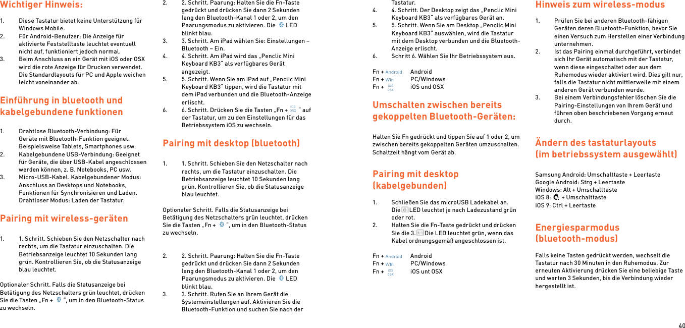40Wichtiger Hinweis: 1.  Diese Tastatur bietet keine Unterstützung für Windows Mobile.2.  Für Android-Benutzer: Die Anzeige für aktivierte Feststelltaste leuchtet eventuell nicht auf, funktioniert jedoch normal.3.  Beim Anschluss an ein Gerät mit iOS oder OSX wird die rote Anzeige für Drucken verwendet. Die Standardlayouts für PC und Apple weichen leicht voneinander ab.Einführung in bluetooth und  kabelgebundene funktionen1.  Drahtlose Bluetooth-Verbindung: Für Geräte mit Bluetooth-Funktion geeignet. Beispielsweise Tablets, Smartphones usw.2.  Kabelgebundene USB-Verbindung: Geeignet für Geräte, die über USB-Kabel angeschlossen werden können, z. B. Notebooks, PC usw.3.  Micro-USB-Kabel. Kabelgebundener Modus: Anschluss an Desktops und Notebooks, Funktionen für Synchronisieren und Laden. Drahtloser Modus: Laden der Tastatur. Pairing mit wireless-geräten  1.  1. Schritt. Schieben Sie den Netzschalter nach rechts, um die Tastatur einzuschalten. Die Betriebsanzeige leuchtet 10 Sekunden lang grün. Kontrollieren Sie, ob die Statusanzeige blau leuchtet. Optionaler Schritt. Falls die Statusanzeige bei Betätigung des Netzschalters grün leuchtet, drücken Sie die Tasten „Fn +  “, um in den Bluetooth-Status zu wechseln.2.  2. Schritt. Paarung: Halten Sie die Fn-Taste gedrückt und drücken Sie dann 2 Sekunden lang den Bluetooth-Kanal 1 oder 2, um den Paarungsmodus zu aktivieren. Die  LED blinkt blau.3.  3. Schritt. Am iPad wählen Sie: Einstellungen – Bluetooth – Ein.4.  4. Schritt. Am iPad wird das „Penclic Mini Keyboard KB3“ als verfügbares Gerät angezeigt.5.  5. Schritt. Wenn Sie am iPad auf „Penclic Mini Keyboard KB3“ tippen, wird die Tastatur mit dem iPad verbunden und die Bluetooth-Anzeige erlischt.6.  6. Schritt. Drücken Sie die Tasten „Fn + “ auf der Tastatur, um zu den Einstellungen für das Betriebssystem iOS zu wechseln.  Pairing mit desktop (bluetooth)1.  1. Schritt. Schieben Sie den Netzschalter nach rechts, um die Tastatur einzuschalten. Die Betriebsanzeige leuchtet 10 Sekunden lang grün. Kontrollieren Sie, ob die Statusanzeige blau leuchtet. Optionaler Schritt. Falls die Statusanzeige bei Betätigung des Netzschalters grün leuchtet, drücken Sie die Tasten „Fn +  “, um in den Bluetooth-Status zu wechseln.  2.  2. Schritt. Paarung: Halten Sie die Fn-Taste gedrückt und drücken Sie dann 2 Sekunden lang den Bluetooth-Kanal 1 oder 2, um den Paarungsmodus zu aktivieren. Die  LED blinkt blau.3.  3. Schritt. Rufen Sie an Ihrem Gerät die Systemeinstellungen auf. Aktivieren Sie die Bluetooth-Funktion und suchen Sie nach der Tastatur.4.  4. Schritt. Der Desktop zeigt das „Penclic Mini Keyboard KB3“ als verfügbares Gerät an.5.  5. Schritt. Wenn Sie am Desktop „Penclic Mini Keyboard KB3“ auswählen, wird die Tastatur mit dem Desktop verbunden und die Bluetooth-Anzeige erlischt.6.  Schritt 6. Wählen Sie Ihr Betriebssystem aus.Fn +    AndroidFn +    PC/WindowsFn +    iOS und OSXUmschalten zwischen bereits gekoppelten Bluetooth-Geräten:Halten Sie Fn gedrückt und tippen Sie auf 1 oder 2, um zwischen bereits gekoppelten Geräten umzuschalten. Schaltzeit hängt vom Gerät ab.Pairing mit desktop  (kabelgebunden) 1.  Schließen Sie das microUSB Ladekabel an. Die LED leuchtet je nach Ladezustand grün oder rot.2.  Halten Sie die Fn-Taste gedrückt und drücken Sie die 3. Die LED leuchtet grün, wenn das Kabel ordnungsgemäß angeschlossen ist. Fn +    AndroidFn +    PC/WindowsFn +    iOS unt OSX Hinweis zum wireless-modus 1.  Prüfen Sie bei anderen Bluetooth-fähigen Geräten deren Bluetooth-Funktion, bevor Sie einen Versuch zum Herstellen einer Verbindung unternehmen.2.  Ist das Pairing einmal durchgeführt, verbindet sich Ihr Gerät automatisch mit der Tastatur, wenn diese eingeschaltet oder aus dem Ruhemodus wieder aktiviert wird. Dies gilt nur, falls die Tastatur nicht mittlerweile mit einem anderen Gerät verbunden wurde.3.  Bei einem Verbindungsfehler löschen Sie die Pairing-Einstellungen von Ihrem Gerät und führen oben beschriebenen Vorgang erneut durch. Ändern des tastaturlayouts (im betriebssystem ausgewählt) Samsung Android: Umschalttaste + Leertaste Google Android: Strg + Leertaste Windows: Alt + UmschalttasteiOS 8: + UmschalttasteiOS 9: Ctrl + LeertasteEnergiesparmodus  (bluetooth-modus) Falls keine Tasten gedrückt werden, wechselt die Tastatur nach 30 Minuten in den Ruhemodus. Zur erneuten Aktivierung drücken Sie eine beliebige Taste und warten 3 Sekunden, bis die Verbindung wieder hergestellt ist.  