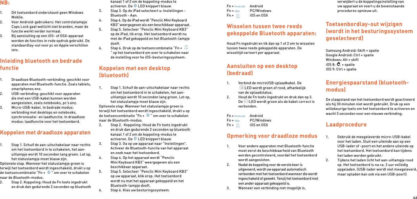 46NB:1.  Dit toetsenbord ondersteunt geen Windows Mobile.2.  Voor Android-gebruikers: Het controlelampje Caps Lock gaat wellicht niet branden, maar de functie werkt verder normaal.3.  Bij aansluiting op een iOS- of OSX-apparaat worden de functies in rode opdruk gebruikt. De standaardlay-out voor pc en Apple verschillen iets. Inleiding bluetooth en bedrade functie1.  Draadloze Bluetooth-verbinding: geschikt voor apparaten met Bluetooth-functie. Zoals tablets, smartphones enz.2.  USB-verbinding: geschikt voor apparaten die met een USB-kabel kunnen worden aangesloten, zoals notebooks, pc’s enz.3.  Micro-USB-kabel. In bedrade modus: verbinding met desktops en notebooks, synchronisatie- en laadfunctie. In draadloze modus: laadfunctie voor het toetsenbord. Koppelen met draadloze apparaten  1.  Stap 1. Schuif de aan-uitschakelaar naar rechts om het toetsenbord in te schakelen, het aan-uitlampje wordt 10 seconden lang groen. Let op, het statuslampje moet blauw zijn.Optionele stap. Wanneer het statuslampje groen is terwijl het toetsenbord wordt ingeschakeld, drukt u op de toetsencombinatie “Fn +  ” om over te schakelen naar de Bluetooth-modus.2.  Stap 2. Koppeling: Houd de Fn toets ingedrukt en druk dan gedurende 2 seconden op bluetooth kanaal 1 of 2 om de koppeling-modus te activeren. De LED knippert blauw.3.  Stap 3. Op de iPad selecteert u: Instellingen - Bluetooth - Aan.4.  Stap 4. Op de iPad wordt “Penclic Mini Keyboard KB3” weergegeven als een beschikbaar apparaat.5.  Stap 5. Selecteer “Penclic Mini Keyboard KB3” op de iPad, tik erop. Het toetsenbord wordt nu met de iPad gekoppeld en het Bluetooth-lampje dooft.6.  Stap 6. Druk op de toetsencombinatie “Fn + ” op het toetsenbord om over te schakelen naar de instelling voor he iOS-besturingssysteem.  Koppelen met een desktop  (bluetooth)1.  Stap 1. Schuif de aan-uitschakelaar naar rechts om het toetsenbord in te schakelen, het aan-uitlampje wordt 10 seconden lang groen. Let op, het statuslampje moet blauw zijn.Optionele stap. Wanneer het statuslampje groen is terwijl het toetsenbord wordt ingeschakeld, drukt u op de toetsencombinatie “Fn +  ” om over te schakelen naar de Bluetooth-modus.2.  Stap 2.  Koppeling: Houd de Fn toets ingedrukt en druk dan gedurende 2 seconden op bluetooth kanaal 1 of 2 om de koppeling-modus te activeren. De LED knippert blauw.3.  Stap 3. Ga op uw apparaat naar “Instellingen”. Activeer de Bluetooth-functie van het apparaat en zoek naar het toetsenbord.4.  Stap 4. Op het apparaat wordt “Penclic Mini Keyboard KB3” weergegeven als een beschikbaar apparaat.5.  Stap 5. Selecteer “Penclic Mini Keyboard KB3” op uw apparaat, klik erop. Het toetsenbord wordt nu met het apparaat gekoppeld en het Bluetooth-lampje dooft.6.  Stap 6. Kies uw besturingssysteem. Fn +    AndroidFn +    PC/WindowsFn +    iOS en OSXWisselen tussen twee reeds gekoppelde Bluetooth apparaten:Houd Fn ingedrukt en tik dan op 1 of 2 om te wisselen tussen twee reeds gekoppelde apparaten. De wisseltijd varieert per apparaat.Aansluiten op een desktop  (bedraad) 1.  Verbind de microUSB uplaadkabel. De  LED wordt groen of rood, afhankelijk  van de oplaadstatus.2.  Houd de Fn toets ingedrukt en druk dan op 3. De  LED wordt groen als de kabel correct is verbonden.Fn +    AndroidFn +    PC/WindowsFn +    iOS en OSX Opmerking voor draadloze modus 1.  Voor andere apparaten met Bluetooth-functie moet eerst de beschikbaarheid van Bluetooth worden gecontroleerd, voordat het toetsenbord wordt aangesloten.2.  Nadat de koppeling voor de eerste keer is uitgevoerd, wordt uw apparaat automatisch verbonden met het toetsenbord wanneer die wordt ingeschakeld of gewekt. Tenzij het toetsenbord met een ander apparaat gekoppeld is.3.  Wanneer een verbinding niet mogelijk is, verwijdert u de koppelingsinstelling van uw apparaat en voert u de bovenstaande procedures opnieuw uit. Toetsenbordlay-out wijzigen (wordt in het besturingssysteem geselecteerd) Samsung Android: Skift + spatieGoogle Android: Ctrl + spatieWindows: Alt + skiftiOS 8: + spatieiOS 9: Ctrl + spatieEnergiespaarstand (bluetooth-modus) De slaapstand van het toetsenbord wordt geactiveerd als hij 30 minuten niet wordt gebruikt. Druk op een willekeurige toets om het toetsenbord te activeren en wacht 3 seconden voor een nieuwe verbinding. Laadprocedure 1.  Gebruik de meegeleverde micro-USB-kabel voor het laden. Sluit een uiteinde aan op een USB-lader of -poort en het andere uiteinde op het toetsenbord. Het toetsenbord kan tijdens het laden worden gebruikt.2.  Tijdens het laden licht het aan-uitlampje rood op. Het toetsenbord is na ca. 2 uur volledig opgeladen. (USB-lader wordt niet meegeleverd, maar opladen kan ook via een USB-poort)  