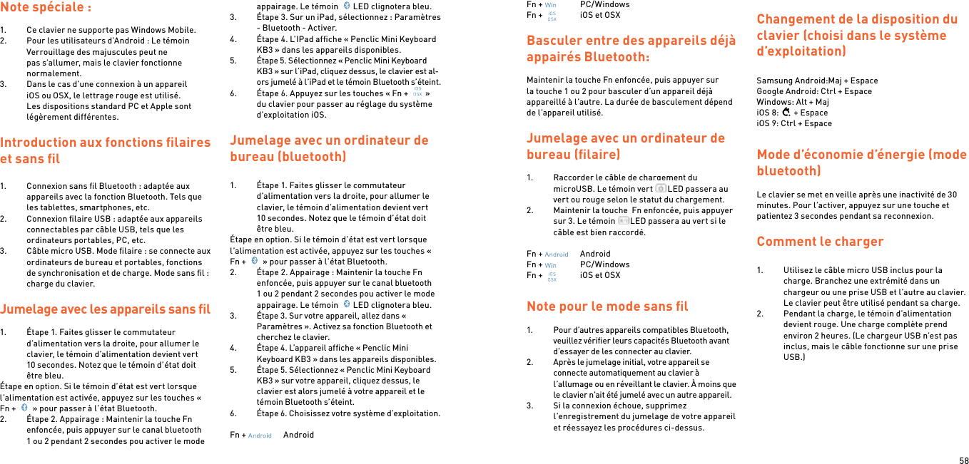 58Note spéciale :1.  Ce clavier ne supporte pas Windows Mobile.2.  Pour les utilisateurs d’Android : Le témoin Verrouillage des majuscules peut ne pas s’allumer, mais le clavier fonctionne normalement.3.  Dans le cas d’une connexion à un appareil iOS ou OSX, le lettrage rouge est utilisé. Les dispositions standard PC et Apple sont légèrement différentes. Introduction aux fonctions ﬁlaires et sans ﬁl1.  Connexion sans ﬁl Bluetooth : adaptée aux appareils avec la fonction Bluetooth. Tels que les tablettes, smartphones, etc.2.  Connexion ﬁlaire USB : adaptée aux appareils connectables par câble USB, tels que les ordinateurs portables, PC, etc.3.  Câble micro USB. Mode ﬁlaire : se connecte aux ordinateurs de bureau et portables, fonctions de synchronisation et de charge. Mode sans ﬁl : charge du clavier. Jumelage avec les appareils sans ﬁl 1.  Étape 1. Faites glisser le commutateur d’alimentation vers la droite, pour allumer le clavier, le témoin d’alimentation devient vert 10 secondes. Notez que le témoin d’état doit être bleu.Étape en option. Si le témoin d’état est vert lorsque l’alimentation est activée, appuyez sur les touches « Fn +   » pour passer à l’état Bluetooth.2.  Étape 2. Appairage : Maintenir la touche Fn enfoncée, puis appuyer sur le canal bluetooth 1 ou 2 pendant 2 secondes pou activer le mode appairage. Le témoin  LED clignotera bleu.3.  Étape 3. Sur un iPad, sélectionnez : Paramètres - Bluetooth - Activer.4.  Étape 4. L’IPad afﬁche « Penclic Mini Keyboard KB3 » dans les appareils disponibles.5.  Étape 5. Sélectionnez « Penclic Mini Keyboard KB3 » sur l’iPad, cliquez dessus, le clavier est al-ors jumelé à l’iPad et le témoin Bluetooth s’éteint.6.  Étape 6. Appuyez sur les touches « Fn +  » du clavier pour passer au réglage du système d’exploitation iOS.  Jumelage avec un ordinateur de bureau (bluetooth)1.  Étape 1. Faites glisser le commutateur d’alimentation vers la droite, pour allumer le clavier, le témoin d’alimentation devient vert 10 secondes. Notez que le témoin d’état doit être bleu.Étape en option. Si le témoin d’état est vert lorsque l’alimentation est activée, appuyez sur les touches « Fn +   » pour passer à l’état Bluetooth.2.  Étape 2. Appairage : Maintenir la touche Fn enfoncée, puis appuyer sur le canal bluetooth 1 ou 2 pendant 2 secondes pou activer le mode appairage. Le témoin  LED clignotera bleu.3.  Étape 3. Sur votre appareil, allez dans « Paramètres ». Activez sa fonction Bluetooth et cherchez le clavier.4.  Étape 4. L’appareil afﬁche « Penclic Mini Keyboard KB3 » dans les appareils disponibles.5.  Étape 5. Sélectionnez « Penclic Mini Keyboard KB3 » sur votre appareil, cliquez dessus, le clavier est alors jumelé à votre appareil et le témoin Bluetooth s’éteint.6.  Étape 6. Choisissez votre système d’exploitation.Fn +    AndroidFn +    PC/WindowsFn +    iOS et OSXBasculer entre des appareils déjà appairés Bluetooth:Maintenir la touche Fn enfoncée, puis appuyer sur la touche 1 ou 2 pour basculer d’un appareil déjà appareillé à l’autre. La durée de basculement dépend de l’appareil utilisé.Jumelage avec un ordinateur de bureau (ﬁlaire)1.  Raccorder le câble de chargement du microUSB. Le témoin vert  LED passera au vert ou rouge selon le statut du chargement.2.  Maintenir la touche  Fn enfoncée, puis appuyer sur 3. Le témoin  LED passera au vert si le câble est bien raccordé. Fn +    AndroidFn +    PC/WindowsFn +    iOS et OSXNote pour le mode sans ﬁl1.  Pour d’autres appareils compatibles Bluetooth, veuillez vériﬁer leurs capacités Bluetooth avant d’essayer de les connecter au clavier.2.  Après le jumelage initial, votre appareil se connecte automatiquement au clavier à l’allumage ou en réveillant le clavier. À moins que le clavier n’ait été jumelé avec un autre appareil.3.  Si la connexion échoue, supprimez l’enregistrement du jumelage de votre appareil et réessayez les procédures ci-dessus. Changement de la disposition du clavier (choisi dans le système d’exploitation) Samsung Android:Maj + Espace Google Android: Ctrl + Espace Windows: Alt + MajiOS 8: + EspaceiOS 9: Ctrl + EspaceMode d’économie d’énergie (mode bluetooth) Le clavier se met en veille après une inactivité de 30 minutes. Pour l’activer, appuyez sur une touche et patientez 3 secondes pendant sa reconnexion.  Comment le charger 1.  Utilisez le câble micro USB inclus pour la charge. Branchez une extrémité dans un chargeur ou une prise USB et l’autre au clavier. Le clavier peut être utilisé pendant sa charge.2.  Pendant la charge, le témoin d’alimentation devient rouge. Une charge complète prend environ 2 heures. (Le chargeur USB n’est pas inclus, mais le câble fonctionne sur une prise USB.) 