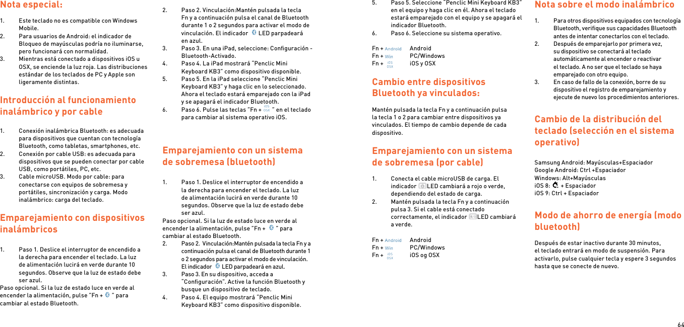 64Nota especial:1.  Este teclado no es compatible con Windows Mobile.2.  Para usuarios de Android: el indicador de Bloqueo de mayúsculas podría no iluminarse, pero funcionará con normalidad.3.  Mientras está conectado a dispositivos iOS u OSX, se enciende la luz roja. Las distribuciones estándar de los teclados de PC y Apple son ligeramente distintas. Introducción al funcionamiento inalámbrico y por cable1.  Conexión inalámbrica Bluetooth: es adecuada para dispositivos que cuentan con tecnología Bluetooth, como tabletas, smartphones, etc.2.  Conexión por cable USB: es adecuada para dispositivos que se pueden conectar por cable USB, como portátiles, PC, etc.3.  Cable microUSB. Modo por cable: para conectarse con equipos de sobremesa y portátiles, sincronización y carga. Modo inalámbrico: carga del teclado. Emparejamiento con dispositivos inalámbricos 1.  Paso 1. Deslice el interruptor de encendido a la derecha para encender el teclado. La luz de alimentación lucirá en verde durante 10 segundos. Observe que la luz de estado debe ser azul.Paso opcional. Si la luz de estado luce en verde al encender la alimentación, pulse ”Fn + ” para cambiar al estado Bluetooth. 2.  Paso 2. Vinculación:Mantén pulsada la tecla Fn y a continuación pulsa el canal de Bluetooth durante 1 o 2 segundos para activar el modo de vinculación. El indicador  LED parpadeará en azul.3.  Paso 3. En una iPad, seleccione: Conﬁguración - Bluetooth-Activado.4.  Paso 4. La iPad mostrará “Penclic Mini Keyboard KB3” como dispositivo disponible.5.  Paso 5. En la iPad seleccione “Penclic Mini Keyboard KB3” y haga clic en lo seleccionado. Ahora el teclado estará emparejado con la iPad y se apagará el indicador Bluetooth.6.  Paso 6. Pulse las teclas ”Fn + ” en el teclado para cambiar al sistema operativo iOS.  Emparejamiento con un sistema de sobremesa (bluetooth)1.  Paso 1. Deslice el interruptor de encendido a la derecha para encender el teclado. La luz de alimentación lucirá en verde durante 10 segundos. Observe que la luz de estado debe ser azul.Paso opcional. Si la luz de estado luce en verde al encender la alimentación, pulse ”Fn +  ” para cambiar al estado Bluetooth.2.  Paso 2.  Vinculación:Mantén pulsada la tecla Fn y a continuación pulsa el canal de Bluetooth durante 1 o 2 segundos para activar el modo de vinculación. El indicador  LED parpadeará en azul.3.  Paso 3. En su dispositivo, acceda a “Conﬁguración”. Active la función Bluetooth y busque un dispositivo de teclado.4.  Paso 4. El equipo mostrará “Penclic Mini Keyboard KB3” como dispositivo disponible.5.  Paso 5. Seleccione “Penclic Mini Keyboard KB3” en el equipo y haga clic en él. Ahora el teclado estará emparejado con el equipo y se apagará el indicador Bluetooth.6.  Paso 6. Seleccione su sistema operativo. Fn +    AndroidFn +    PC/WindowsFn +    iOS y OSXCambio entre dispositivos Bluetooth ya vinculados:Mantén pulsada la tecla Fn y a continuación pulsa la tecla 1 o 2 para cambiar entre dispositivos ya vinculados. El tiempo de cambio depende de cada dispositivo.Emparejamiento con un sistema de sobremesa (por cable)1.  Conecta el cable microUSB de carga. El indicador  LED cambiará a rojo o verde, dependiendo del estado de carga.2.  Mantén pulsada la tecla Fn y a continuación pulsa 3. Si el cable está conectado correctamente, el indicador  LED cambiará a verde. Fn +    AndroidFn +    PC/WindowsFn +    iOS og OSX Nota sobre el modo inalámbrico1.  Para otros dispositivos equipados con tecnología Bluetooth, veriﬁque sus capacidades Bluetooth antes de intentar conectarlos con el teclado.2.  Después de emparejarlo por primera vez, su dispositivo se conectará al teclado automáticamente al encender o reactivar el teclado. A no ser que el teclado se haya emparejado con otro equipo.3.  En caso de fallo de la conexión, borre de su dispositivo el registro de emparejamiento y ejecute de nuevo los procedimientos anteriores. Cambio de la distribución del teclado (selección en el sistema operativo) Samsung Android: Mayúsculas+Espaciador Google Android: Ctrl +Espaciador Windows: Alt+MayúsculasiOS 8: + EspaciadoriOS 9: Ctrl + EspaciadorModo de ahorro de energía (modo bluetooth) Después de estar inactivo durante 30 minutos, el teclado entrará en modo de suspensión. Para activarlo, pulse cualquier tecla y espere 3 segundos hasta que se conecte de nuevo. 