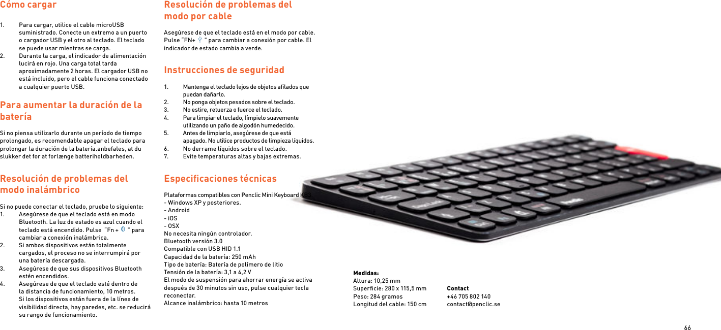 66Cómo cargar 1.  Para cargar, utilice el cable microUSB suministrado. Conecte un extremo a un puerto o cargador USB y el otro al teclado. El teclado se puede usar mientras se carga.2.  Durante la carga, el indicador de alimentación lucirá en rojo. Una carga total tarda aproximadamente 2 horas. El cargador USB no está incluido, pero el cable funciona conectado a cualquier puerto USB. Para aumentar la duración de la batería Si no piensa utilizarlo durante un período de tiempo prolongado, es recomendable apagar el teclado para prolongar la duración de la batería.anbefales, at du slukker det for at forlænge batteriholdbarheden.Resolución de problemas del modo inalámbrico Si no puede conectar el teclado, pruebe lo siguiente:1.  Asegúrese de que el teclado está en modo Bluetooth. La luz de estado es azul cuando el teclado está encendido. Pulse  “Fn + ” para cambiar a conexión inalámbrica.2.  Si ambos dispositivos están totalmente cargados, el proceso no se interrumpirá por una batería descargada.3.  Asegúrese de que sus dispositivos Bluetooth estén encendidos.4.  Asegúrese de que el teclado esté dentro de la distancia de funcionamiento, 10 metros. Si los dispositivos están fuera de la línea de visibilidad directa, hay paredes, etc. se reducirá su rango de funcionamiento.Resolución de problemas del modo por cableAsegúrese de que el teclado está en el modo por cable. Pulse “FN+ ” para cambiar a conexión por cable. El indicador de estado cambia a verde.  Instrucciones de seguridad 1.  Mantenga el teclado lejos de objetos aﬁlados que puedan dañarlo.2.  No ponga objetos pesados sobre el teclado.3.  No estire, retuerza o fuerce el teclado.4.  Para limpiar el teclado, límpielo suavemente utilizando un paño de algodón humedecido.5.  Antes de limpiarlo, asegúrese de que está apagado. No utilice productos de limpieza líquidos.6.  No derrame líquidos sobre el teclado.7.  Evite temperaturas altas y bajas extremas.Especiﬁcaciones técnicas Plataformas compatibles con Penclic Mini Keyboard KB3.- Windows XP y posteriores.- Android- iOS- OSXNo necesita ningún controlador.Bluetooth versión 3.0Compatible con USB HID 1.1Capacidad de la batería: 250 mAhTipo de batería: Batería de polímero de litioTensión de la batería: 3,1 a 4,2 VEl modo de suspensión para ahorrar energía se activa después de 30 minutos sin uso, pulse cualquier tecla reconectar.Alcance inalámbrico: hasta 10 metrosMedidas:Altura: 10,25 mmSuperﬁcie: 280 x 115,5 mmPeso: 284 gramosLongitud del cable: 150 cmContact +46 705 802 140contact@penclic.se