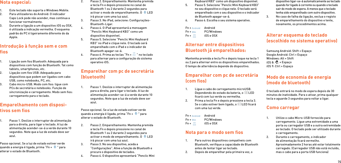 70Nota especial:1.  Este teclado não suporta o Windows Mobile.2.  Para utilizadores do Android: O indicador Caps Lock pode não acender, mas continua a funcionar normalmente.3.  Durante a ligação a um dispositivo iOS ou OSX, é utilizada a indicação vermelha. O esquema padrão do PC é ligeiramente diferente do da Apple.Introdução à função sem e com ﬁos1.  Ligação sem ﬁos Bluetooth: Adequada para dispositivos com função de Bluetooth. Tal como tablets, smartphones, etc.2.  Ligação com ﬁos USB: Adequada para dispositivos que podem ser ligados com cabo USB, como notebooks, PC, etc.3.  Cabo micro-USB. Modo com ﬁos: ligue com PCs de secretária e notebooks. Função de sincronização e carregamento. Modo sem ﬁos: carregamento para o teclado. Emparelhamento com disposi-tivos sem ﬁos  1.  Passo 1. Deslize o interruptor de alimentação para a direita, para ligar o teclado. A luz de alimentação acender-se-á a verde durante 10 segundos. Note que a luz de estado deve ser azul. Passo opcional. Se a luz de estado estiver verde quando a energia é ligada, prima “Fn +  ” para alterar o estado de Bluetooth. 2.  Passo 2. Emparelhamento: Mantenha premida a tecla Fn e depois pressione no canal de Bluetooth 1 ou 2 durante 2 segundos para activar o modo de emparelhamento. O  LED irá piscar com uma luz azul.3.  Passo 3. No iPad, selecione: Conﬁgurações- Bluetooth-Ligar.4.  Passo 4. O iPad apresentará a mensagem “Penclic Mini Keyboard KB3” como um dispositivo disponível.5.  Passo 5. Selecione “Penclic Mini Keyboard KB3” no iPad e clique nele. O teclado será emparelhado com o iPad e o indicador de Bluetooth apagar-se-á.6.  Passo 6. Prima as teclas “Fn + ” no teclado para alternar para a conﬁguração do sistema operativo iOS.  Emparelhar com pc de secretária (bluetooth)1.  Passo 1. Deslize o interruptor de alimentação para a direita, para ligar o teclado. A luz de alimentação acender-se-á a verde durante 10 segundos. Note que a luz de estado deve ser azul. Passo opcional. Se a luz de estado estiver verde quando a energia é ligada, prima “Fn +  ” para alterar o estado de Bluetooth. 2.  Passo 2. Emparelhamento: Mantenha premida a tecla Fn e depois pressione no canal de Bluetooth 1 ou 2 durante 2 segundos para activar o modo de emparelhamento. O  LED irá piscar com uma luz azul.3.  Passo 3. No seu dispositivo, aceda a “Conﬁgurações”. Ative a função de Bluetooth e procure o dispositivo de teclados.4.  Passo 4. O dispositivo apresentará “Penclic Mini Keyboard KB3” como um dispositivo disponível.5.  Passo 5. Selecione “Penclic Mini Keyboard KB3” no seu dispositivo e clique nele. O teclado será emparelhado com o seu dispositivo e o indicador de Bluetooth apagar-se-á.6.  Passo 6. Escolha o seu sistema operativo.Fn +    AndroidFn +    PC/WindowsFn +    iOS e OSXAlternar entre dispositivos Bluetooth já emparelhados:Mantenha premida a tecla Fn e depois toque na tecla 1 ou 2 para alternar entre os dispositivos emparelhados. O tempo de alternância depende do dispositivo.Emparelhar com pc de secretária (com ﬁos)1.  Ligue o cabo de carregamento microUSB.Dependendo do estado da bateria, o  LED ﬁcará com luz verde ou vermelha.2.  Prima a tecla Fn e depois pressione a tecla 3.  Se o cabo estiver bem ligado, o  LED ﬁcará com uma luz verde. Fn +    AndroidFn +    PC/WindowsFn +    iOS e OSX Nota para o modo sem ﬁos1.  Para outros dispositivos compatíveis com Bluetooth, veriﬁque a capacidade de Bluetooth antes de tentar ligar ao teclado.2.  Depois de emparelhar pela primeira vez, o dispositivo ligar-se-á automaticamente ao teclado quando for ligado à corrente ou quando o teclado sair do modo de espera. A menos que o teclado tenha sido emparelhado com outro dispositivo.3.  No caso de falha da ligação, exclua o registo de emparelhamento do dispositivo e tente, novamente, os procedimentos acima. Alterar esquema do teclado (escolhido no sistema operativo) Samsung Android: Shift + EspaçoGoogle Android: Ctrl + EspaçoWindows: Alt + ShiftiOS 8: + EspaçoiOS 9: Ctrl + EspaçoModo de economia de energia (modo de bluetooth) O teclado entrará no modo de espera depois de 30 minutos de inatividade. Para o ativar, prima qualquer tecla e aguarde 3 segundos para voltar a ligar.  Como carregar 1.  Utilize o cabo Micro-USB fornecido para carregamento. Ligue uma extremidade a uma porta ou carregador USB e a outra extremidade ao teclado. O teclado pode ser utilizado durante o carregamento.2.  Durante o carregamento, o indicador de alimentação ﬁcará vermelho. Aproximadamente 2 horas até estar totalmente carregado. (Carregador USB não está incluído, mas o cabo para a porta USB funciona)