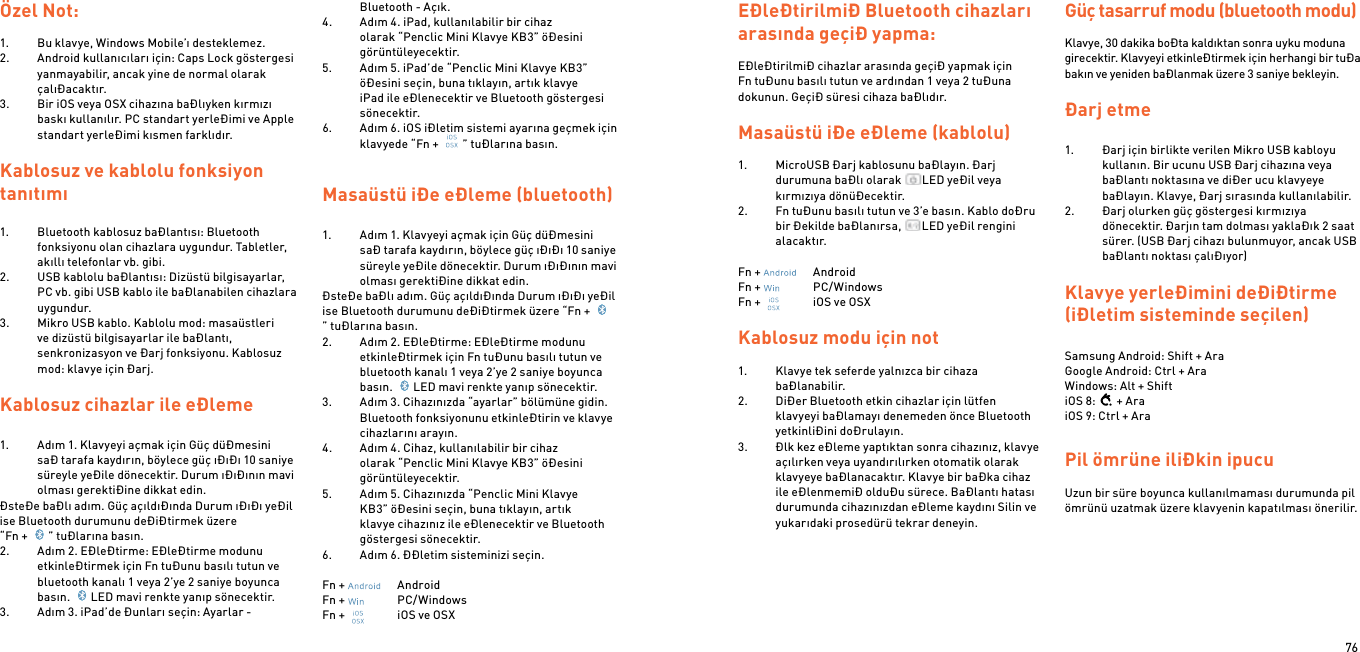 76Özel Not:1.  Bu klavye, Windows Mobile’ı desteklemez.2.  Android kullanıcıları için: Caps Lock göstergesi yanmayabilir, ancak yine de normal olarak çalıÐacaktır.3.  Bir iOS veya OSX cihazına baÐlıyken kırmızı baskı kullanılır. PC standart yerleÐimi ve Apple standart yerleÐimi kısmen farklıdır.Kablosuz ve kablolu fonksiyon tanıtımı1.  Bluetooth kablosuz baÐlantısı: Bluetooth fonksiyonu olan cihazlara uygundur. Tabletler, akıllı telefonlar vb. gibi.2.  USB kablolu baÐlantısı: Dizüstü bilgisayarlar, PC vb. gibi USB kablo ile baÐlanabilen cihazlara uygundur.3.  Mikro USB kablo. Kablolu mod: masaüstleri ve dizüstü bilgisayarlar ile baÐlantı, senkronizasyon ve Ðarj fonksiyonu. Kablosuz mod: klavye için Ðarj. Kablosuz cihazlar ile eÐleme  1.  Adım 1. Klavyeyi açmak için Güç düÐmesini saÐ tarafa kaydırın, böylece güç ıÐıÐı 10 saniye süreyle yeÐile dönecektir. Durum ıÐıÐının mavi olması gerektiÐine dikkat edin.ÐsteÐe baÐlı adım. Güç açıldıÐında Durum ıÐıÐı yeÐil ise Bluetooth durumunu deÐiÐtirmek üzere  “Fn +  ” tuÐlarına basın.2.  Adım 2. EÐleÐtirme: EÐleÐtirme modunu etkinleÐtirmek için Fn tuÐunu basılı tutun ve bluetooth kanalı 1 veya 2’ye 2 saniye boyunca basın.  LED mavi renkte yanıp sönecektir.3.  Adım 3. iPad’de Ðunları seçin: Ayarlar - Bluetooth - Açık.4.  Adım 4. iPad, kullanılabilir bir cihaz olarak “Penclic Mini Klavye KB3” öÐesini görüntüleyecektir.5.  Adım 5. iPad’de “Penclic Mini Klavye KB3” öÐesini seçin, buna tıklayın, artık klavye iPad ile eÐlenecektir ve Bluetooth göstergesi sönecektir.6.  Adım 6. iOS iÐletim sistemi ayarına geçmek için klavyede “Fn +  ” tuÐlarına basın.  Masaüstü iÐe eÐleme (bluetooth)1.  Adım 1. Klavyeyi açmak için Güç düÐmesini saÐ tarafa kaydırın, böylece güç ıÐıÐı 10 saniye süreyle yeÐile dönecektir. Durum ıÐıÐının mavi olması gerektiÐine dikkat edin.ÐsteÐe baÐlı adım. Güç açıldıÐında Durum ıÐıÐı yeÐil ise Bluetooth durumunu deÐiÐtirmek üzere “Fn + ” tuÐlarına basın.2.  Adım 2. EÐleÐtirme: EÐleÐtirme modunu etkinleÐtirmek için Fn tuÐunu basılı tutun ve bluetooth kanalı 1 veya 2’ye 2 saniye boyunca basın.  LED mavi renkte yanıp sönecektir.3.  Adım 3. Cihazınızda “ayarlar” bölümüne gidin. Bluetooth fonksiyonunu etkinleÐtirin ve klavye cihazlarını arayın.4.  Adım 4. Cihaz, kullanılabilir bir cihaz olarak “Penclic Mini Klavye KB3” öÐesini görüntüleyecektir.5.  Adım 5. Cihazınızda “Penclic Mini Klavye KB3” öÐesini seçin, buna tıklayın, artık klavye cihazınız ile eÐlenecektir ve Bluetooth göstergesi sönecektir.6.  Adım 6. ÐÐletim sisteminizi seçin.Fn +    AndroidFn +    PC/WindowsFn +    iOS ve OSXEÐleÐtirilmiÐ Bluetooth cihazları arasında geçiÐ yapma:EÐleÐtirilmiÐ cihazlar arasında geçiÐ yapmak için Fn tuÐunu basılı tutun ve ardından 1 veya 2 tuÐuna dokunun. GeçiÐ süresi cihaza baÐlıdır.Masaüstü iÐe eÐleme (kablolu)1.  MicroUSB Ðarj kablosunu baÐlayın. Ðarj durumuna baÐlı olarak  LED yeÐil veya kırmızıya dönüÐecektir.2.  Fn tuÐunu basılı tutun ve 3’e basın. Kablo doÐru bir Ðekilde baÐlanırsa,  LED yeÐil rengini alacaktır. Fn +    AndroidFn +    PC/WindowsFn +    iOS ve OSX Kablosuz modu için not1.  Klavye tek seferde yalnızca bir cihaza baÐlanabilir.2.  DiÐer Bluetooth etkin cihazlar için lütfen klavyeyi baÐlamayı denemeden önce Bluetooth yetkinliÐini doÐrulayın.3.  Ðlk kez eÐleme yaptıktan sonra cihazınız, klavye açılırken veya uyandırılırken otomatik olarak klavyeye baÐlanacaktır. Klavye bir baÐka cihaz ile eÐlenmemiÐ olduÐu sürece. BaÐlantı hatası durumunda cihazınızdan eÐleme kaydını Silin ve yukarıdaki prosedürü tekrar deneyin. Güç tasarruf modu (bluetooth modu) Klavye, 30 dakika boÐta kaldıktan sonra uyku moduna girecektir. Klavyeyi etkinleÐtirmek için herhangi bir tuÐa bakın ve yeniden baÐlanmak üzere 3 saniye bekleyin.  Ðarj etme 1.  Ðarj için birlikte verilen Mikro USB kabloyu kullanın. Bir ucunu USB Ðarj cihazına veya baÐlantı noktasına ve diÐer ucu klavyeye baÐlayın. Klavye, Ðarj sırasında kullanılabilir.2.  Ðarj olurken güç göstergesi kırmızıya dönecektir. Ðarjın tam dolması yaklaÐık 2 saat sürer. (USB Ðarj cihazı bulunmuyor, ancak USB baÐlantı noktası çalıÐıyor) Klavye yerleÐimini deÐiÐtirme (iÐletim sisteminde seçilen) Samsung Android: Shift + Ara Google Android: Ctrl + Ara Windows: Alt + ShiftiOS 8: + AraiOS 9: Ctrl + AraPil ömrüne iliÐkin ipucu Uzun bir süre boyunca kullanılmaması durumunda pil ömrünü uzatmak üzere klavyenin kapatılması önerilir.