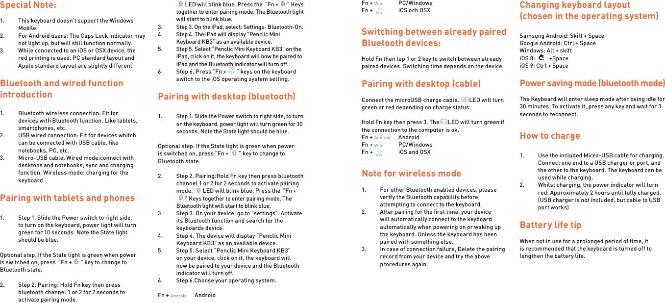 Special Note:1.  This keyboard doesn’t support the Windows Mobile.2.  For Android users: The Caps Lock indicator may not light up, but will still function normally.3.  While connected to an iOS or OSX device, the red printing is used. PC standard layout and Apple standard layout are slightly differentBluetooth and wired function introduction1.  Bluetooth wireless connection: Fit for devices with Bluetooth function. Like tablets, smartphones, etc.2.  USB wired connection: Fit for devices whitch can be connected with USB cable, like notebooks, PC, etc.3.  Micro-USB cable. Wired mode:connect with desktops and notebooks, sync and charging function. Wireless mode: charging for the keyboard.Pairing with tablets and phones1.  Step 1. Slide the Power switch to right side, to turn on the keyboard, power light will turn green for 10 seconds. Note the State light should be blue. Optional step. If the State light is green when power is switched on, press  ”Fn + ” key to change to Bluetooth state. 2.  Step 2. Pairing: Hold Fn key then press bluetooth channel 1 or 2 for 2 seconds to activate pairing mode.  LED will blink blue. Press the  ”Fn + ” Keys together to enter pairing mode. The Bluetooth light will start to blink blue.3.  Step 3. On the iPad, select: Settings- Bluetooth-On.4.  Step 4. The iPad will display “Penclic Mini Keyboard KB3” as an available device.5.  Step 5. Select “Penclic Mini Keyboard KB3” on the iPad, click on it, the keyboard will now be paired to iPad and the Bluetooth indicator will turn off.6.  Step 6. Press ”Fn + ” keys on the keyboard switch to the iOS operating system setting. Pairing with desktop (bluetooth)1.  Step 1. Slide the Power switch to right side, to turn on the keyboard, power light will turn green for 10 seconds. Note the State light should be blue. Optional step. If the State light is green when power is switched on, press ”Fn +  ” key to change to Bluetooth state.2.  Step 2. Pairing:Hold Fn key then press bluetooth channel 1 or 2 for 2 seconds to activate pairing mode.  LED will blink blue. Press the  ”Fn +” Keys together to enter pairing mode. The Bluetooth light will start to blink blue.3.  Step 3. On your device, go to “settings”. Activate its Bluetooth function and search for the keyboards device.4.  Step 4. The device will display “Penclic Mini Keyboard KB3” as an available device.5.  Step 5. Select “Penclic Mini Keyboard KB3” on your device, click on it, the keyboard will now be paired to your device and the Bluetooth indicator will turn off.6.  Step 6.Choose your operating system.Fn +    AndroidFn +    PC/WindowsFn +    iOS och OSXSwitching between already paired Bluetooth devices:Hold Fn then tap 1 or 2 key to switch between already paired devices. Switching time depends on the device.Pairing with desktop (cable)Connect the microUSB charge cable.  LED will turn green or red depending on charge status.Hold Fn key then press 3. The LED will turn green if the connection to the computer is ok.Fn +    AndroidFn +    PC/WindowsFn +    iOS and OSXNote for wireless mode 1.  For other Bluetooth enabled devices, please verify the Bluetooth capability before attempting to connect to the keyboard.2.  After pairing for the ﬁrst time, your device will automatically connect to the keyboard automatically when powering on or waking up the keyboard. Unless the keyboard has been paired with something else.3.  In case of connection failure, Delete the pairing record from your device and try the above procedures again.    Changing keyboard layout (chosen in the operating system)Samsung Android: Skift + SpaceGoogle Android: Ctrl + SpaceWindows: Alt + skiftiOS 8:    +SpaceiOS 9: Ctrl + Space Power saving mode (bluetooth mode)The Keyboard will enter sleep mode after being idle for 30 minutes. To activate it, press any key and wait for 3 seconds to reconnect.How to charge1.  Use the included Micro-USB cable for charging. Connect one end to a USB charger or port, and the other to the keyboard. The keyboard can be used while charging.2.  Whilst charging, the power indicator will turn red. Approximately 2 hours until fully charged. (USB charger is not included, but cable to USB port works) Battery life tipWhen not in use for a prolonged period of time, it is recommended that the keyboard is turned off to lengthen the battery life.