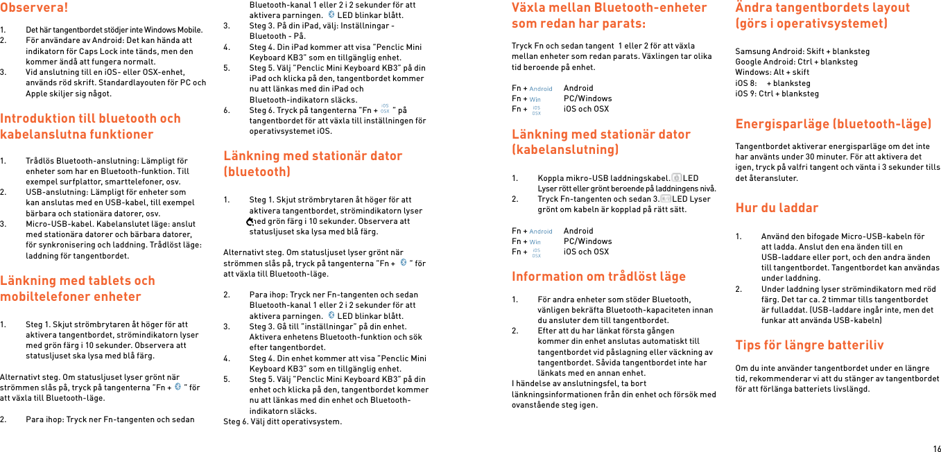 16Observera!1.  Det här tangentbordet stödjer inte Windows Mobile.2.  För användare av Android: Det kan hända att indikatorn för Caps Lock inte tänds, men den kommer ändå att fungera normalt.3.  Vid anslutning till en iOS- eller OSX-enhet, används röd skrift. Standardlayouten för PC och Apple skiljer sig något.Introduktion till bluetooth och kabelanslutna funktioner1.  Trådlös Bluetooth-anslutning: Lämpligt för enheter som har en Bluetooth-funktion. Till exempel surfplattor, smarttelefoner, osv.2.  USB-anslutning: Lämpligt för enheter som kan anslutas med en USB-kabel, till exempel bärbara och stationära datorer, osv.3.  Micro-USB-kabel. Kabelanslutet läge: anslut med stationära datorer och bärbara datorer, för synkronisering och laddning. Trådlöst läge: laddning för tangentbordet. Länkning med tablets och  mobiltelefoner enheter1.  Steg 1. Skjut strömbrytaren åt höger för att aktivera tangentbordet, strömindikatorn lyser med grön färg i 10 sekunder. Observera att statusljuset ska lysa med blå färg. Alternativt steg. Om statusljuset lyser grönt när strömmen slås på, tryck på tangenterna ”Fn + ” för att växla till Bluetooth-läge. 2.  Para ihop: Tryck ner Fn-tangenten och sedan Bluetooth-kanal 1 eller 2 i 2 sekunder för att aktivera parningen.  LED blinkar blått.3.  Steg 3. På din iPad, välj: Inställningar - Bluetooth - På.4.  Steg 4. Din iPad kommer att visa ”Penclic Mini Keyboard KB3” som en tillgänglig enhet.5.  Steg 5. Välj ”Penclic Mini Keyboard KB3” på din iPad och klicka på den, tangentbordet kommer nu att länkas med din iPad och  Bluetooth-indikatorn släcks.6.  Steg 6. Tryck på tangenterna ”Fn + ” på tangentbordet för att växla till inställningen för operativsystemet iOS.  Länkning med stationär dator (bluetooth)1.  Steg 1. Skjut strömbrytaren åt höger för att aktivera tangentbordet, strömindikatorn lyser med grön färg i 10 sekunder. Observera att statusljuset ska lysa med blå färg. Alternativt steg. Om statusljuset lyser grönt när strömmen slås på, tryck på tangenterna ”Fn +  ” för att växla till Bluetooth-läge. 2.  Para ihop: Tryck ner Fn-tangenten och sedan Bluetooth-kanal 1 eller 2 i 2 sekunder för att aktivera parningen.  LED blinkar blått.3.  Steg 3. Gå till ”inställningar” på din enhet. Aktivera enhetens Bluetooth-funktion och sök efter tangentbordet.4.  Steg 4. Din enhet kommer att visa ”Penclic Mini Keyboard KB3” som en tillgänglig enhet.5.  Steg 5. Välj ”Penclic Mini Keyboard KB3” på din enhet och klicka på den, tangentbordet kommer nu att länkas med din enhet och Bluetooth-indikatorn släcks.Steg 6. Välj ditt operativsystem. Växla mellan Bluetooth-enheter som redan har parats: Tryck Fn och sedan tangent  1 eller 2 för att växla mellan enheter som redan parats. Växlingen tar olika tid beroende på enhet.Fn +    AndroidFn +    PC/WindowsFn +    iOS och OSXLänkning med stationär dator (kabelanslutning)1.  Koppla mikro-USB laddningskabel. LED Lyser rött eller grönt beroende på laddningens nivå.2.  Tryck Fn-tangenten och sedan 3. LED Lyser grönt om kabeln är kopplad på rätt sätt.Fn +    AndroidFn +    PC/WindowsFn +    iOS och OSX Information om trådlöst läge1.  För andra enheter som stöder Bluetooth, vänligen bekräfta Bluetooth-kapaciteten innan du ansluter dem till tangentbordet.2.  Efter att du har länkat första gången kommer din enhet anslutas automatiskt till tangentbordet vid påslagning eller väckning av tangentbordet. Såvida tangentbordet inte har länkats med en annan enhet.I händelse av anslutningsfel, ta bort länkningsinformationen från din enhet och försök med ovanstående steg igen. Ändra tangentbordets layout (görs i operativsystemet)Samsung Android: Skift + blankstegGoogle Android: Ctrl + blankstegWindows: Alt + skiftiOS 8:     + blankstegiOS 9: Ctrl + blankstegEnergisparläge (bluetooth-läge)Tangentbordet aktiverar energisparläge om det inte har använts under 30 minuter. För att aktivera det igen, tryck på valfri tangent och vänta i 3 sekunder tills det återansluter.Hur du laddar1.  Använd den bifogade Micro-USB-kabeln för  att ladda. Anslut den ena änden till en  USB-laddare eller port, och den andra änden till tangentbordet. Tangentbordet kan användas under laddning.2.  Under laddning lyser strömindikatorn med röd färg. Det tar ca. 2 timmar tills tangentbordet är fulladdat. (USB-laddare ingår inte, men det funkar att använda USB-kabeln) Tips för längre batterilivOm du inte använder tangentbordet under en längre tid, rekommenderar vi att du stänger av tangentbordet för att förlänga batteriets livslängd.