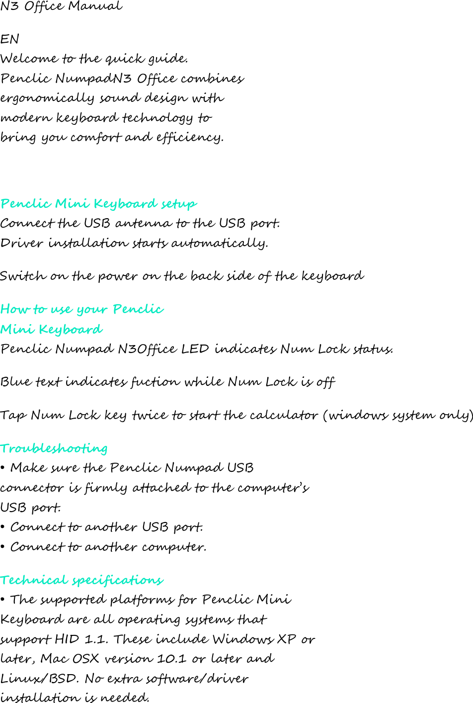 N3 Office Manual EN Welcome to the quick guide. Penclic NumpadN3 Office combines ergonomically sound design with modern keyboard technology to bring you comfort and efficiency.  Penclic Mini Keyboard setup Connect the USB antenna to the USB port. Driver installation starts automatically. Switch on the power on the back side of the keyboard How to use your Penclic Mini Keyboard Penclic Numpad N3Office LED indicates Num Lock status. Blue text indicates fuction while Num Lock is off Tap Num Lock key twice to start the calculator (windows system only) Troubleshooting • Make sure the Penclic Numpad USB connector is firmly attached to the computer’s USB port. • Connect to another USB port. • Connect to another computer. Technical specifications • The supported platforms for Penclic Mini Keyboard are all operating systems that support HID 1.1. These include Windows XP or later, Mac OSX version 10.1 or later and  Linux/BSD. No extra software/driver installation is needed. 