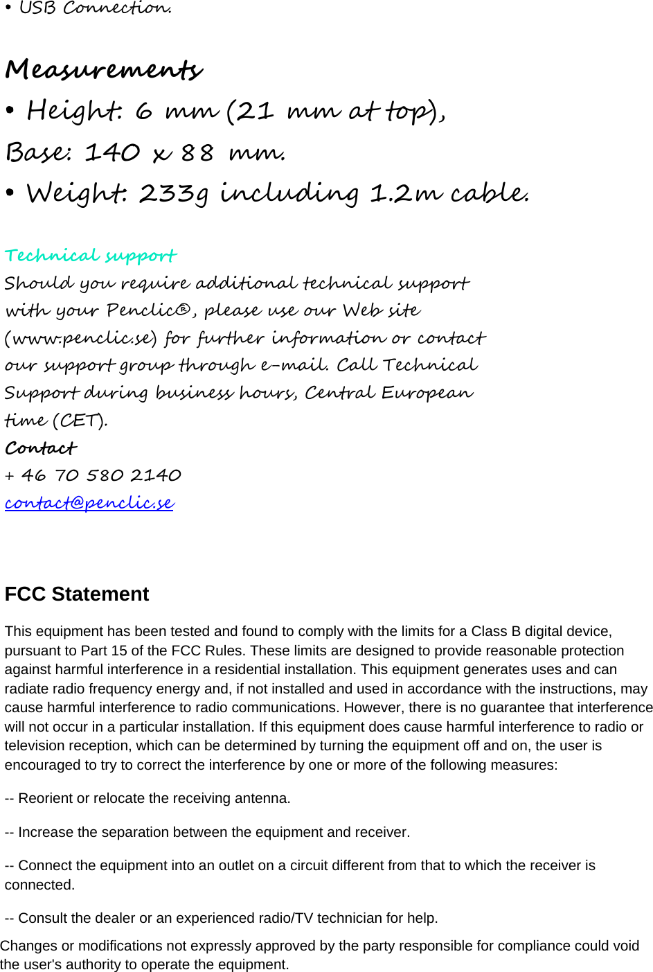 • USB Connection.Measurements • Height: 6 mm (21 mm at top),Base: 140 x 88 mm. • Weight: 233g including 1.2m cable.Technical support Should you require additional technical support with your Penclic®, please use our Web site (www.penclic.se) for further information or contact our support group through e-mail. Call Technical Support during business hours, Central European time (CET). Contact + 46 70 580 2140 contact@penclic.se FCC Statement This equipment has been tested and found to comply with the limits for a Class B digital device, pursuant to Part 15 of the FCC Rules. These limits are designed to provide reasonable protection against harmful interference in a residential installation. This equipment generates uses and can radiate radio frequency energy and, if not installed and used in accordance with the instructions, may cause harmful interference to radio communications. However, there is no guarantee that interference will not occur in a particular installation. If this equipment does cause harmful interference to radio or television reception, which can be determined by turning the equipment off and on, the user is encouraged to try to correct the interference by one or more of the following measures: -- Reorient or relocate the receiving antenna. -- Increase the separation between the equipment and receiver. -- Connect the equipment into an outlet on a circuit different from that to which the receiver is connected.   -- Consult the dealer or an experienced radio/TV technician for help. Changes or modifications not expressly approved by the party responsible for compliance could void the user&apos;s authority to operate the equipment. 