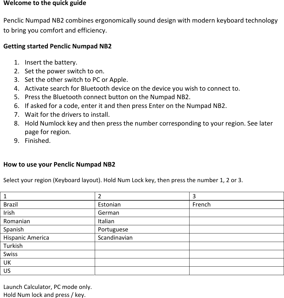 WelcometothequickguidePenclicNumpadNB2combinesergonomicallysounddesignwithmodernkeyboardtechnologytobringyoucomfortandefficiency.GettingstartedPenclicNumpadNB21. Insertthebattery.2. Setthepowerswitchtoon.3. SettheotherswitchtoPCorApple.4. ActivatesearchforBluetoothdeviceonthedeviceyouwishtoconnectto.5. PresstheBluetoothconnectbuttonontheNumpadNB2.6. Ifaskedforacode,enteritandthenpressEnterontheNumpadNB2.7. Waitforthedriverstoinstall.8. HoldNumlockkeyandthenpressthenumbercorrespondingtoyourregion.Seelaterpageforregion.9. Finished.HowtouseyourPenclicNumpadNB2Selectyourregion(Keyboardlayout).HoldNumLockkey,thenpressthenumber1,2or3.123BrazilEstonianFrenchIrishGermanRomanianItalianSpanishPortugueseHispanicAmericaScandinavianTurkish Swiss UK US LaunchCalculator,PCmodeonly.HoldNumlockandpress/key.