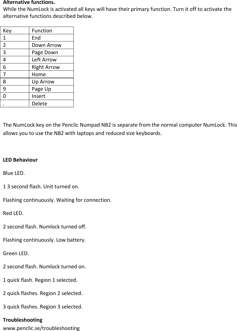 Alternativefunctions.WhiletheNumLockisactivatedallkeyswillhavetheirprimaryfunction.Turnitofftoactivatethealternativefunctionsdescribedbelow.KeyFunction1End2DownArrow3PageDown4LeftArrow6RightArrow7Home8UpArrow9PageUp0Insert.DeleteTheNumLockkeyonthePenclicNumpadNB2isseparatefromthenormalcomputerNumLock.ThisallowsyoutousetheNB2withlaptopsandreducedsizekeyboards.LEDBehaviourBlueLED.13secondflash.Unitturnedon.Flashingcontinuously.Waitingforconnection.RedLED.2secondflash.Numlockturnedoff.Flashingcontinuously.Lowbattery.GreenLED.2secondflash.Numlockturnedon.1quickflash.Region1selected.2quickflashes.Region2selected.3quickflashes.Region3selected.Troubleshootingwww.penclic.se/troubleshooting