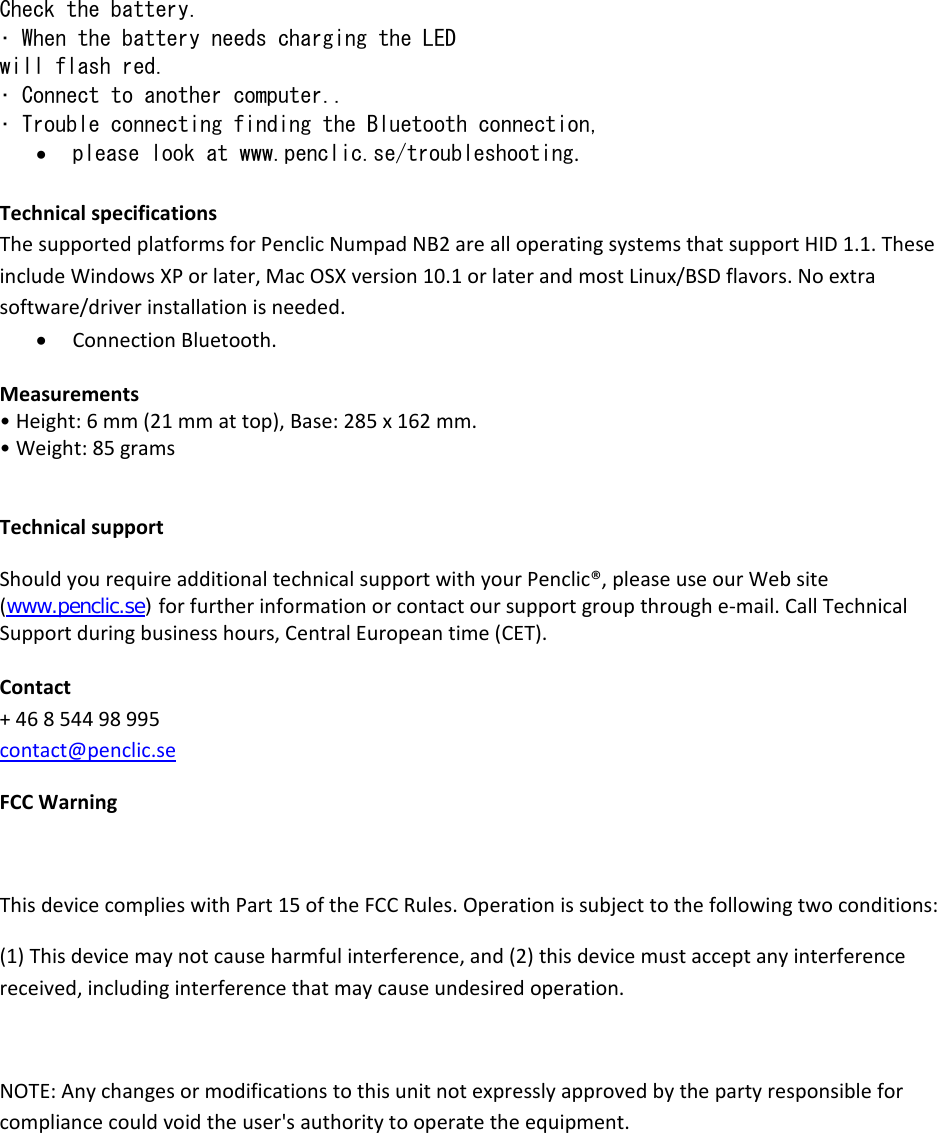 Check the battery. • When the battery needs charging the LED  will flash red. • Connect to another computer.. • Trouble connecting finding the Bluetooth connection, • please look at www.penclic.se/troubleshooting.TechnicalspecificationsThesupportedplatformsforPenclicNumpadNB2arealloperatingsystemsthatsupportHID1.1.TheseincludeWindowsXPorlater,MacOSXversion10.1orlaterandmostLinux/BSDflavors.Noextrasoftware/driverinstallationisneeded.• ConnectionBluetooth.Measurements•Height:6mm(21mmattop),Base:285x162mm.•Weight:85gramsTechnicalsupportShouldyourequireadditionaltechnicalsupportwithyourPenclic®,pleaseuseourWebsite(www.penclic.se) forfurtherinformationorcontactoursupportgroupthroughe‐mail.CallTechnicalSupportduringbusinesshours,CentralEuropeantime(CET).Contact+46854498995contact@penclic.seFCCWarningThisdevicecomplieswithPart15oftheFCCRules.Operationissubjecttothefollowingtwoconditions:(1)Thisdevicemaynotcauseharmfulinterference,and(2)thisdevicemustacceptanyinterferencereceived,includinginterferencethatmaycauseundesiredoperation.NOTE:Anychangesormodificationstothisunitnotexpresslyapprovedbythepartyresponsibleforcompliancecouldvoidtheuser&apos;sauthoritytooperatetheequipment.