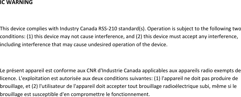 ICWARNINGThisdevicecomplieswithIndustryCanadaRSS‐210standard(s).Operationissubjecttothefollowingtwoconditions:(1)thisdevicemaynotcauseinterference,and(2)thisdevicemustacceptanyinterference,includinginterferencethatmaycauseundesiredoperationofthedevice.LeprésentappareilestconformeauxCNRd&apos;IndustrieCanadaapplicablesauxappareilsradioexemptsdelicence.L&apos;exploitationestautoriséeauxdeuxconditionssuivantes:(1)l&apos;appareilnedoitpasproduiredebrouillage,et(2)l&apos;utilisateurdel&apos;appareildoitacceptertoutbrouillageradioélectriquesubi,mêmesilebrouillageestsusceptibled&apos;encompromettrelefonctionnement.