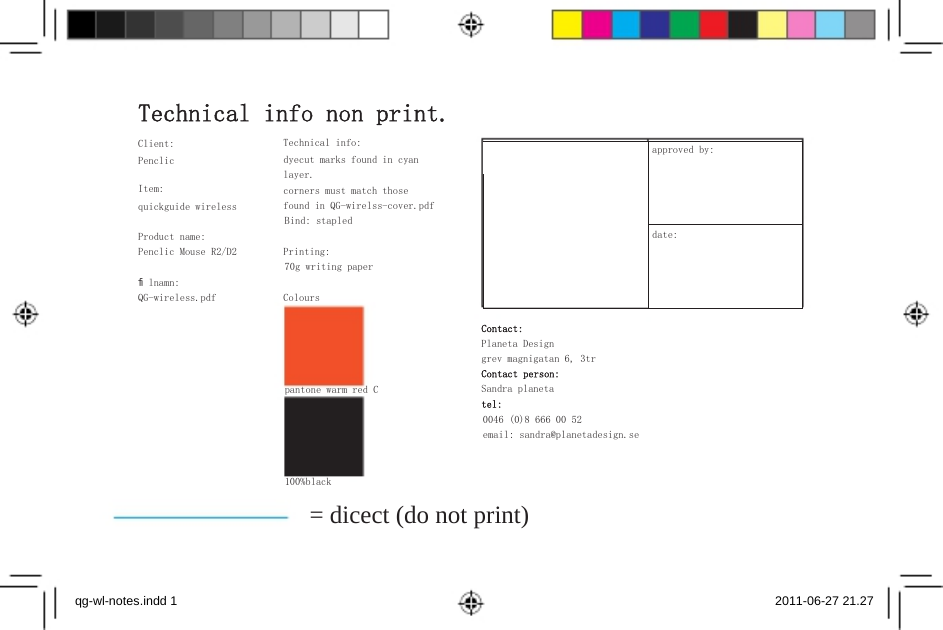 approved by:  date:     Technical info non print. Client: Penclic Item: quickguide wireless Technical info: dyecut marks found in cyan layer. corners must match those found in QG-wirelss-cover.pdf Bind: stapled Product name: Penclic Mouse R2/D2  Printing: 70g writing paper ﬁlnamn: QG-wireless.pdf  Colours   Contact: Planeta Design grev magnigatan 6, 3tr Contact person: pantone warm red C  Sandra planeta tel: 0046 (0)8 666 00 52 email: sandra@planetadesign.se  100%black = dicect (do not print)    qg-wl-notes.indd 1    2011-06-27 21.27 